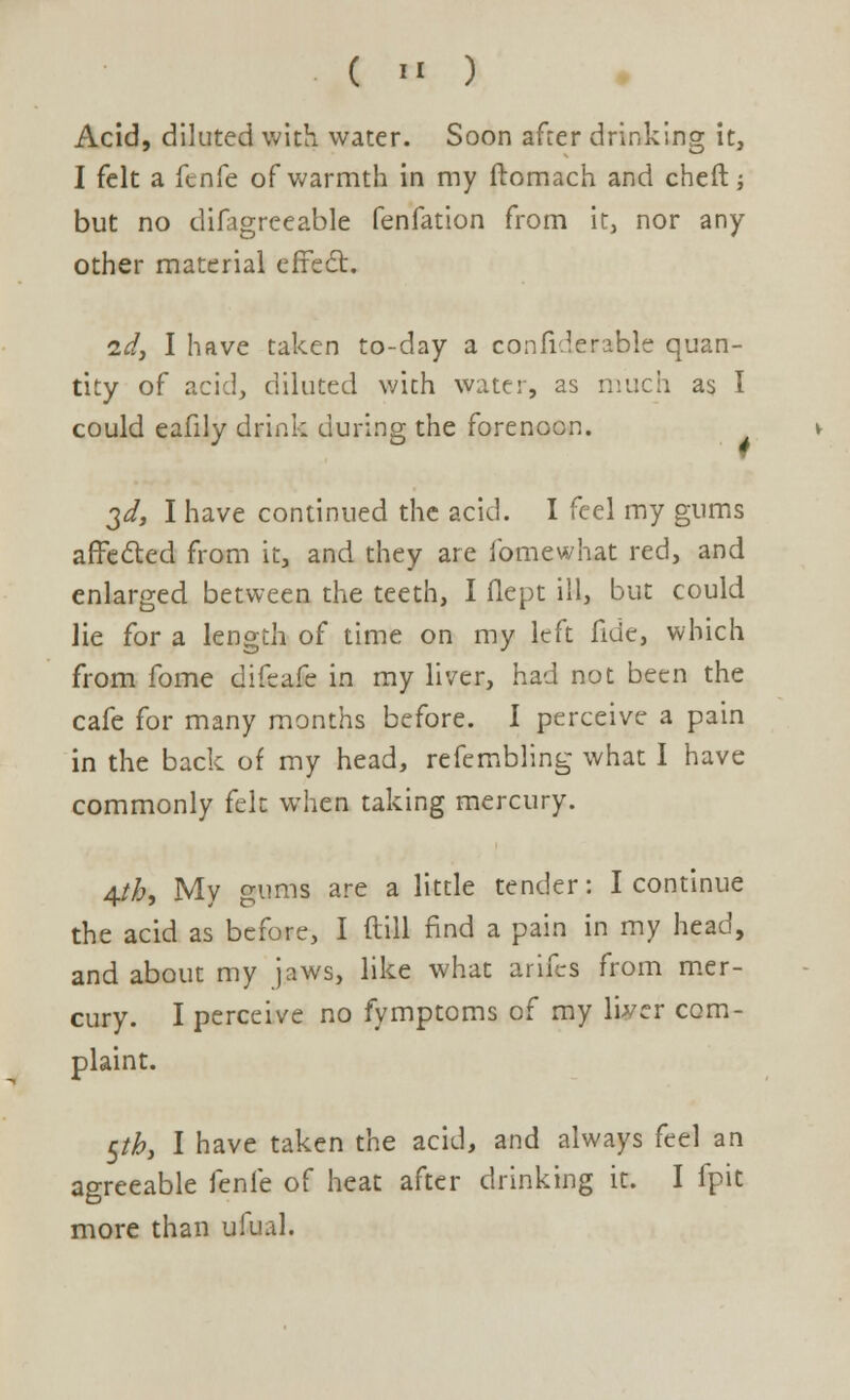 Acid, diluted with water. Soon after drinking it, I felt a fenfe of warmth in my ftomach and cheft •, but no difagreeable fenfation from it, nor any other material effect. id, I have taken to-day a confi.lerable quan- tity of acid, diluted with water, as much as I could eafily drink during the forenoon. 3d, I have continued the acid. I feel my gums affected from it, and they are fomewhat red, and enlarged between the teeth, I flept ill, but could lie for a length of time on my left fide, which from fome difcafe in my liver, had not been the cafe for many months before. I perceive a pain in the back of my head, refembling what I have commonly felt when taking mercury. 4tb, My gums are a little tender: I continue the acid as before, I (till find a pain in my head, and about my jaws, like what arifcs from mer- cury. I perceive no fymptoms of my liver com- plaint. £/£, I have taken the acid, and always feel an agreeable fenfe of heat after drinking it. I fpit more than ufual.