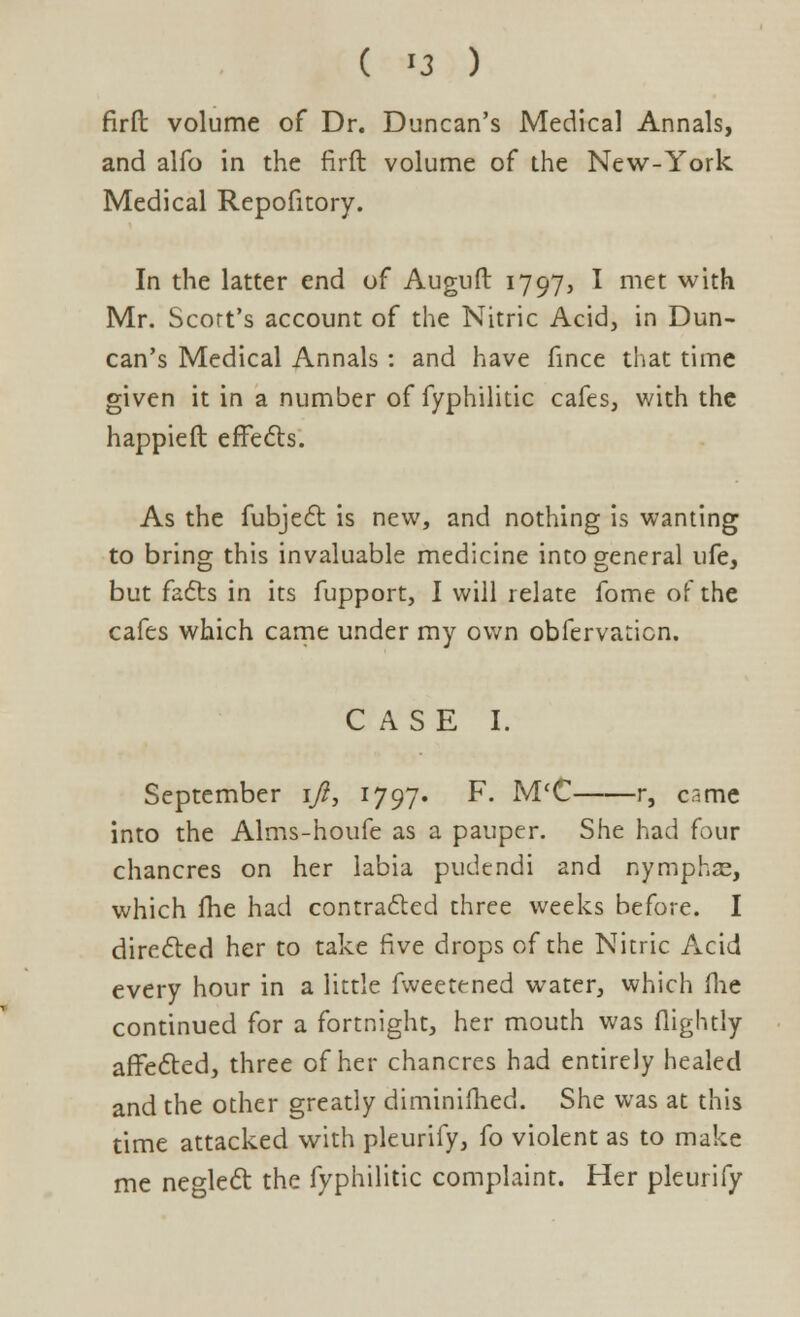 firft volume of Dr. Duncan's Medical Annals, and alfo in the firft volume of the New-York Medical Repofitory. In the latter end of Auguft 1797, I met with Mr. Scort's account of the Nitric Acid, in Dun- can's Medical Annals : and have fince that time given it in a number of fyphilitic cafes, with the happieft effects. As the fubject is new, and nothing is wanting to bring this invaluable medicine into general ufe, but facts in its fupport, I will relate fome of the cafes which came under my own obfervaticn, CASE I. September 1/?, 1797. F. M'C r, came into the Alms-houfe as a pauper. She had four chancres on her labia pudendi and nymphae, which fhe had contracted three weeks before. I directed her to take five drops of the Nitric Acid every hour in a little fweetened water, which flie continued for a fortnight, her mouth was (lightly affected, three of her chancres had entirely healed and the other greatly diminifhed. She was at this time attacked with pleurify, fo violent as to make me neglect the fyphilitic complaint. Her pleurify