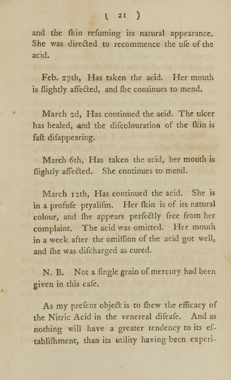 and the fkin refuming its natural appearance. She was directed to recommence the ufe of the acid. Feb. 27th, Has taken the acid. Her mouth is flightly affected;, and me continues to mend. March ad, Has continued the acid. The ulcer has healed, and the difcolouration of the fkin is faft difappearing. March 6th, Has taken the acid, her mouth is flightly affected. She continues to mend. March 12th, Has continued the acid. She is in a profufe ptyalifm. Her fkin is of its natural colour, and fhe appears perfectly free from her complaint. The acid was omitted. Her mouth in a week after the omiffion of the acid got well, and fhe was difcharged as cured. N. B. Not a Angle grain of mercury had been given in this cafe. As my prefent object is to fhew the efficacy of the Nitric Acid in the venereal difeafe. And as nothing will have a greater tendency to its ef- tablifhment, than its utility having been experi-