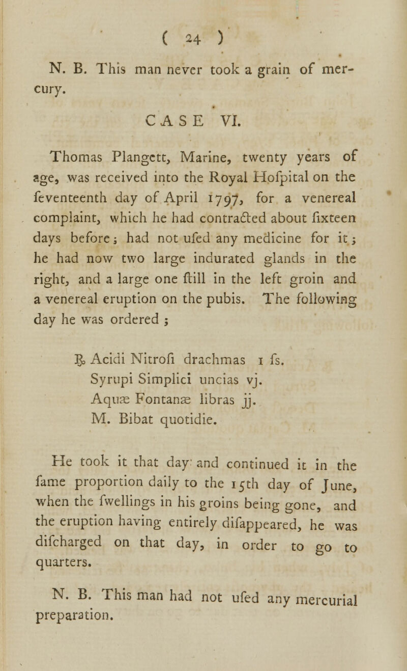 N. B. This man never took a grain of mer- cury. CASE VI. Thomas Plangctc, Marine, twenty years of age, was received into the Royal Hofpital on the feventeenth day of April 1797, for a venereal complaint, which he had contracted about fixteen days before; had not ufed any medicine for it; he had now two large indurated glands in the right, and a large one flill in the left groin and a venereal eruption on the pubis. The following day he was ordered ; & Acidi Nitrofi drachmas 1 fs. Syrupi Simplici uncias vj. Aqu?e Fontan^ libras jj. M. Bibat quotidie. He took it that day and continued it in the fame proportion daily to the 15th day of June, when the fwellings in his groins being gone, and the eruption having entirely difappeared, he was difcharged on that day, in order to go to quarters. N. B. This man had not ufed any mercurial preparation.