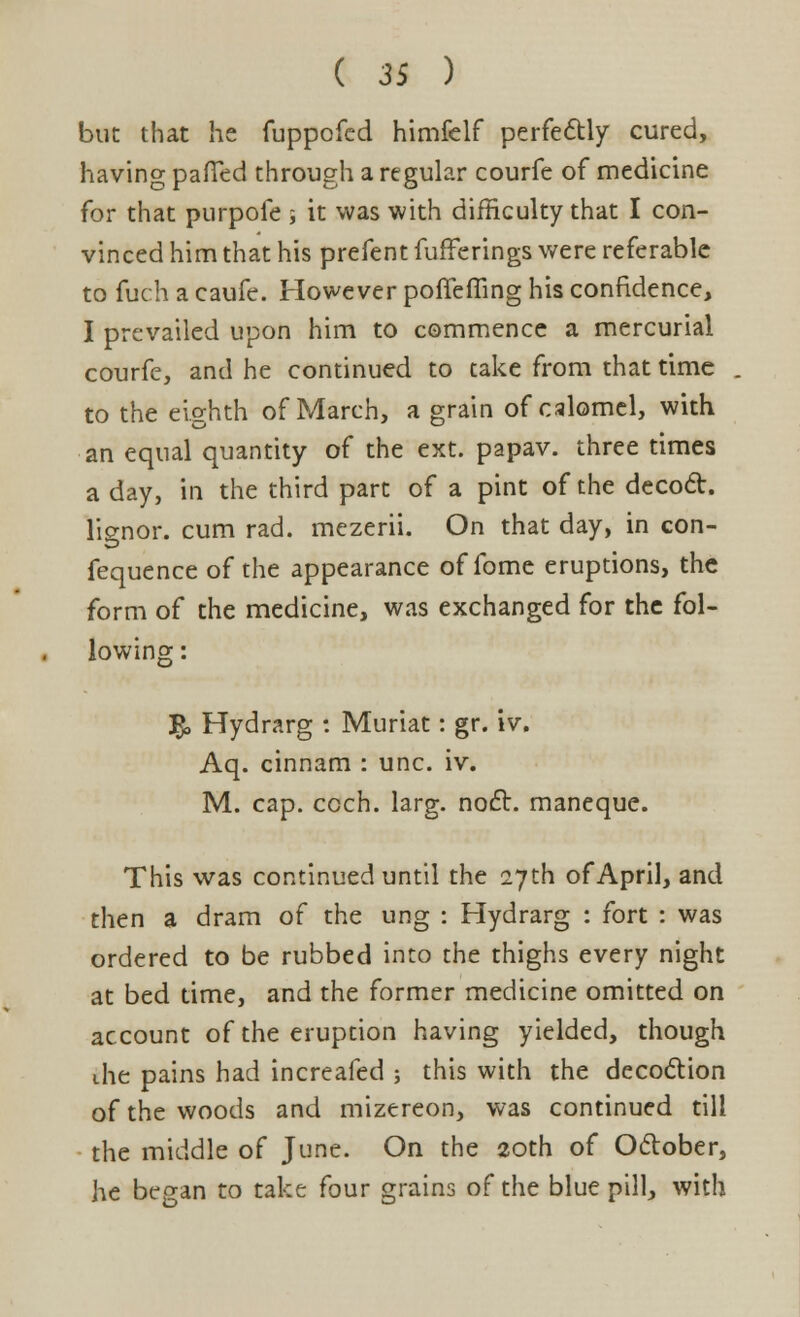 but that he fuppofed himfelf perfectly cured, having paffed through a regular courfe of medicine for that purpofe j it was with difficulty that I con- vinced him that his prefent fufferings were referable to fuch a caufe. However poffeffing his confidence, I prevailed upon him to commence a mercurial courfe, and he continued to take from that time to the eighth of March, a grain of calomel, with an equal quantity of the ext. papav. three times a day, in the third part of a pint of the decoct, lignor. cum rad. mezerii. On that day, in con- fequence of the appearance of fome eruptions, the form of the medicine, was exchanged for the fol- lowing: £, Hydrarg : Muriat: gr. iv. Aq. cinnam : unc. iv. M. cap. ccch. larg. noct. maneque. This was continued until the 27th of April, and then a dram of the ung : Hydrarg : fort : was ordered to be rubbed into the thighs every night at bed time, and the former medicine omitted on account of the eruption having yielded, though the pains had increafed ; this with the decoction of the woods and mizereon, was continued till the middle of June. On the 20th of October, he began to take four grains of the blue pill, with