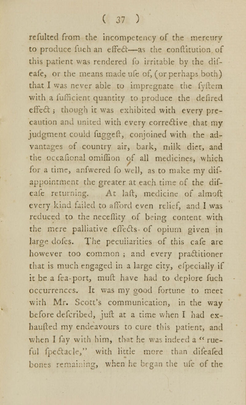 refulted from the incompetency of the mercury to produce fuch an effect—as the conftitution of this patient was rendered fo irritable by the dif- eafe, or the means made ufe of, (or perhaps both) that I was never able to impregnate the fyftem with a furficient quantity to produce the defired effect j though it was exhibited with every pre- caution and united with every corrective that my judgment could fuggeft, conjoined with the ad- vantages of country air, bark, milk dirt, and the occafional omiffion of all medicines, which for a time, anfwered fo well, as to make my dis- appointment the greater at each time of the dif- eafe returning. At laft, medicine of almoft every kind failed to afford even relief, and I was reduced to the neceflity of being content with the mere palliative effects- of opium given in large dofes. The peculiarities of this cafe are however too common ; and every practitioner that is much engaged in a large city, efpecially if it be a fea-port, muft have had to deplore fuch occurrences. It was my good fortune to meet with Mr. Scott's communication, in the way before defcribed, juit at a time when I had ex- haufted my endeavours to cure this patient, and when I fay with him, that he was indeed a ff rue- ful fpectacle, with little more than difeafed bones remaining, when he began the ui'c of the