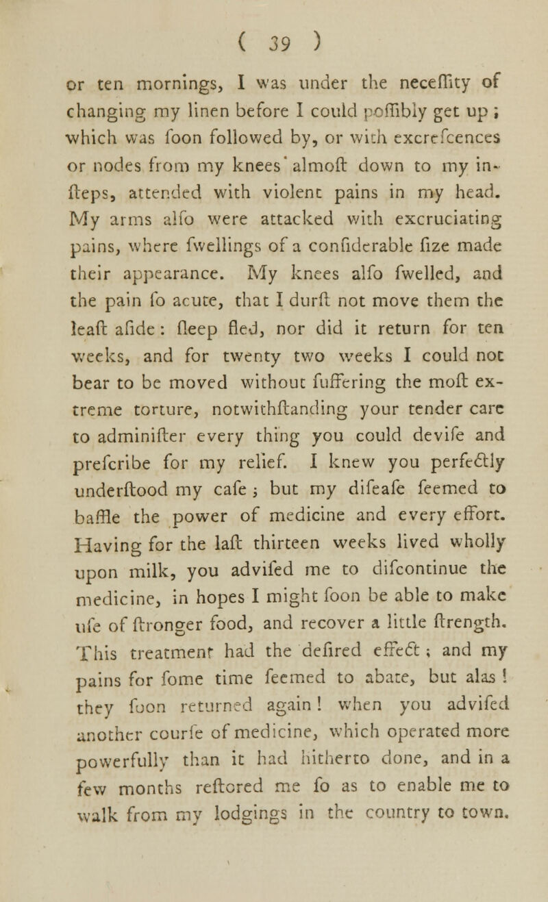 or ten mornings, I was under the necefftty of changing my linen before I could pofiibiy get up ; which was foon followed by, or with excrefcences or nodes from my knees'almoft down to my in- fteps, attended with violent pains in my head. My arms alfo were attacked with excruciating pains, where fwellings of a confidcrable fize made their appearance. My knees alfo fwelled, and the pain lb acute, that I durft not move them the lead afide: fleep fled, nor did it return for ten weeks, and for twenty two weeks I could not bear to be moved without fuffering the moll ex- treme torture, notwithstanding your tender care to adminifter every thing you could devife and prefcribe for my relief. I knew you perfectly underftood my cafe ; but my difeafe feemed to baffle the power of medicine and every effort. Having for the laft thirteen weeks lived wholly upon milk, you advifed me to difcontinue the medicine, in hopes I might foon be able to make uie of ftronger food, and recover a little ftrength. This treatment had the deiired effect; and my pains for fome time feemed to abate, but alas ! they foon returned again! when you advifed another courie of medicine, which operated more powerfully than it had hitherto done, and in a few months reftored me fo as to enable me to walk from my lodgings in the country to town.