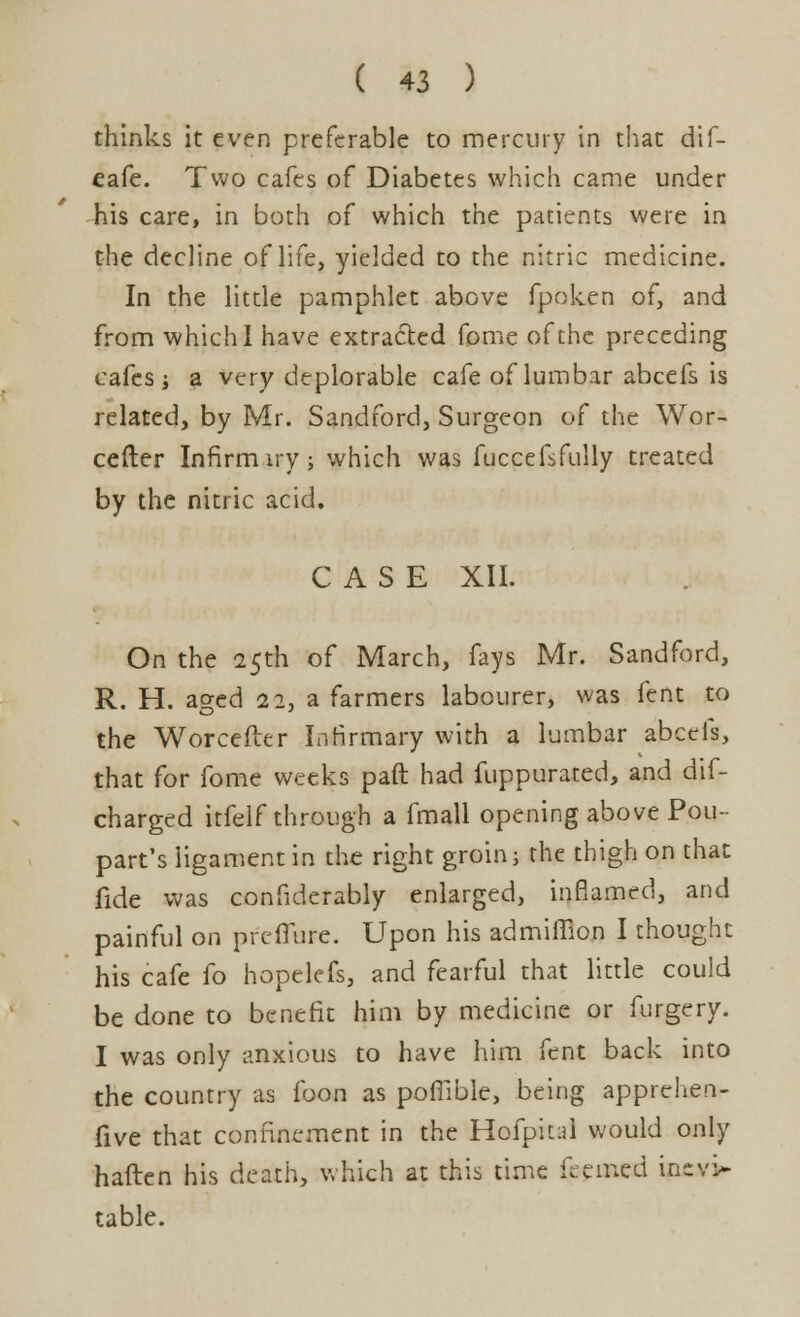 thinks it even preferable to mercury in that dif- eafe. Two cafes of Diabetes which came under his care, in both of which the patients were in the decline of life, yielded to the nitric medicine. In the little pamphlet above fpoken of, and from which I have extracted fome of the preceding cafes i a very deplorable cafe of lumbar abcefs is related, by Mr. Sandford, Surgeon of the Wor- cefter Infirm iry; which was fuccefsfully treated by the nitric acid. CASE XII. On the 25th of March, fays Mr. Sandford, R. H. aged 22, a farmers labourer, was fent to the Worcefter Infirmary with a lumbar abcefs, that for fome weeks paft had fuppuraced, and dis- charged itfelf through a fmall opening above Pou- part's ligament in the right groins the thigh on that fide was considerably enlarged, inflamed, and painful on preiTure. Upon his admiffion I thought his cafe fo hopelefs, and fearful that little could be done to benefit him by medicine or furgery. I was only anxious to have him fent back into the country as foon as poflible, being apprehen- five that confinement in the Hofpital would only haften his death, which at this time feemed incv> table.