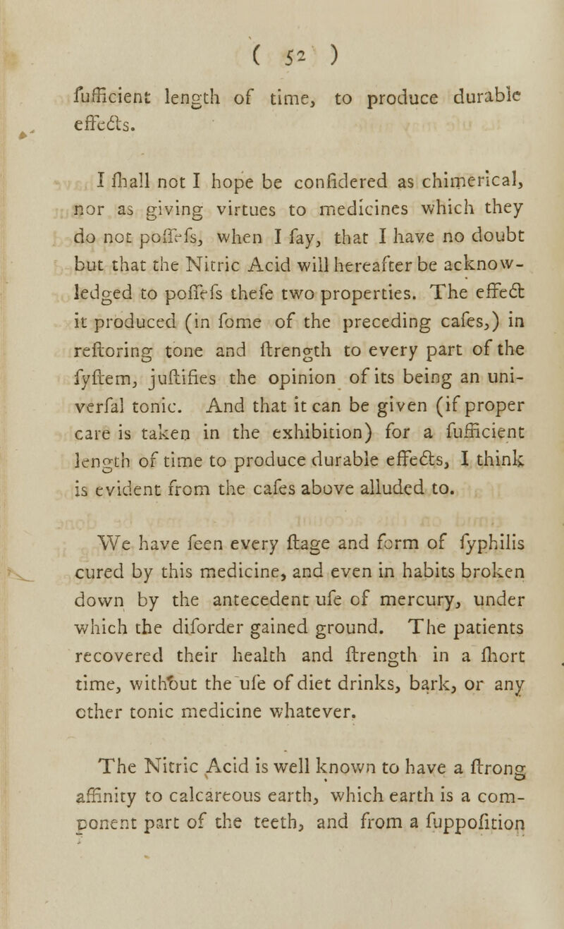 ( 5* ) fufficient length of time, to produce durable effects. I fhall not I hope be considered as chimerical, nor as giving virtues to medicines which they do not poffrfs, when I fay, that I have no doubt but that the Nitric Acid will hereafter be acknow- ledged to poffefs thefe two properties. The effect it produced (in fome of the preceding cafes,) in reftoring tone and ftrength to every part of the fyftem, juftifies the opinion of its being an uni- verfal tonic. And that it can be given (if proper care is taken in the exhibition) for a fufficient length of time to produce durable effects, I think is evident from the cafes above alluded to. We have feen every ftage and form of fyphilis cured by this medicine, and even in habits broken down by the antecedent ufe of mercury, under which the diforder gained ground. The patients recovered their health and ftrength in a fhort time, without the ufe of diet drinks, bark, or any ether tonic medicine whatever. The Nitric Acid is well known to have a ftrons affinity to calcareous earth, which earth is a com- ponent part of the teeth, and from a fuppofition