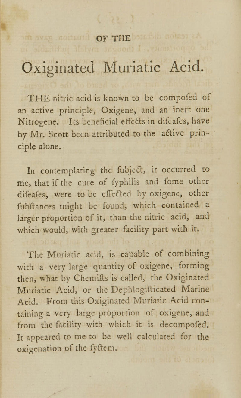 OF THE Oxiginated Muriatic Acid. THE nitric acid is known to be compofed of an active principle, Oxigene, and an inert one Nitrogene. Its beneficial effects in difeafes, have by Mr. Scott been attributed to the active prin- ciple alone. In contemplating the fubject, it occurred to me, that if the cure of fyphilis and fome other difeafes, were to be effected by oxigene, other fubflances might be found, which contained a larger proportion of it, than the nitric acid, and which would, with greater facility part with it. The Muriatic acid, is capable of combining with a very large quantity of oxigene, forming then, what by Chemifts is called, the Oxiginated Muriatic Acid, or the Dephlogifticated Marine Acid. From this Oxiginated Muriatic Acid con- taining a very large proportion of oxigene, and from the facility with which it is decompofed. It appeared to me to be well calculated for the oxigenation of the fyftem.