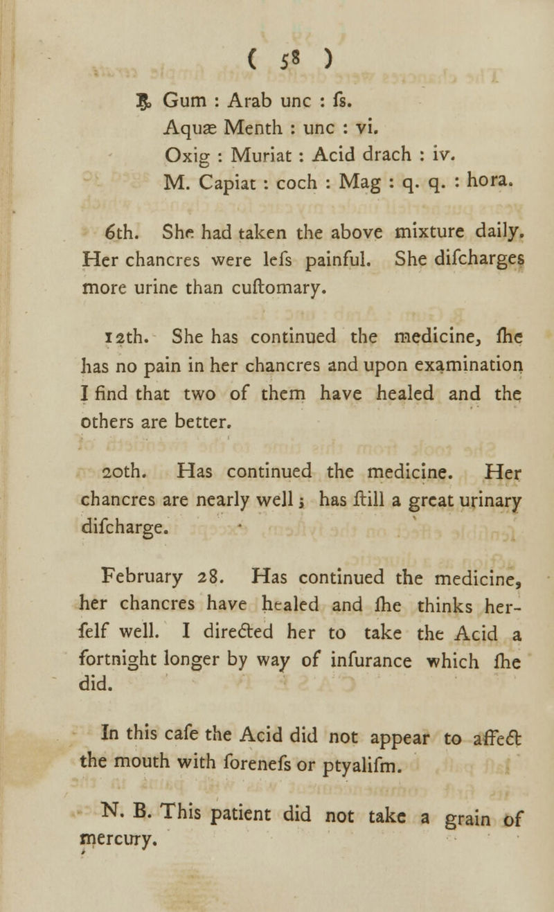 5> Gum : Arab unc : fs. Aquas Menth : unc : vi. Oxig : Muriat: Acid drach : iv. M. Capiat : coch : Mag : q. q. : hora. 6th. She had taken the above mixture daily. Her chancres were lefs painful. She difcharges more urine than cuftomary. 12th. She has continued the medicine, me has no pain in her chancres and upon examination I find that two of them have healed and the others are better. 20th. Has continued the medicine. Her chancres are nearly well s has Hill a great urinary difcharge. February 28. Has continued the medicine, her chancres have healed and me thinks her- felf well. I directed her to take the Acid a fortnight longer by way of infurance which fhe did. In this cafe the Acid did not appear to affect the mouth with forenefs or ptyalifm. N. B. This patient did not take a grain of mercury.