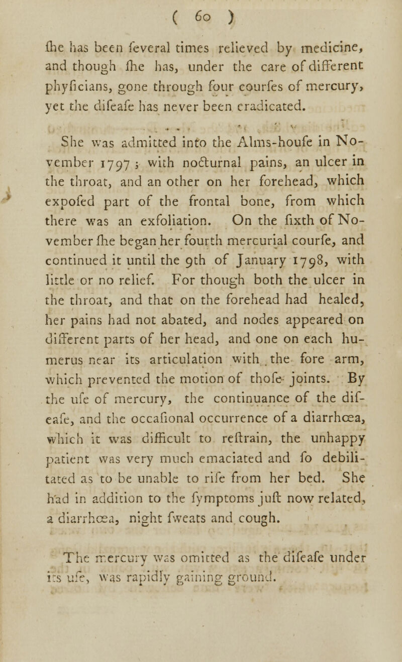 (lie has been feveral times relieved by medicine, and though me has, under the care of different phyficians, gone through four courfes of mercury, yet the difeafe has never been eradicated. She was admitted into the Alms-houfe in No- vember 1797 ; with nocturnal pains, an ulcer in the throat, and an other on her forehead, which expofed part of the frontal bone, from which there was an exfoliation. On the fixth of No- vember (he began her fourth mercurial courfe, and continued it until the 9th of January 1798, with little or no relief. For though both the ulcer in the throat, and that on the forehead had healed, her pains had not abated, and nodes appeared on different parts of her head, and one on each hu- merus near its articulation with . the fore arm, which prevented the motion of thofe- joints. By the ufe of mercury, the continuance of the dif- eafe, and the occafional occurrence of a diarrhoea, which it was difficult to reftrain, the unhappy patient was very much emaciated and fo debili- tated as to be unable to rife from her bed. She had in addition to the fymptoms juft now related, a diarrhoea, night fweats and cough. The mercury was omitted as the difeafe under its vScy was rapidly gaining ground.