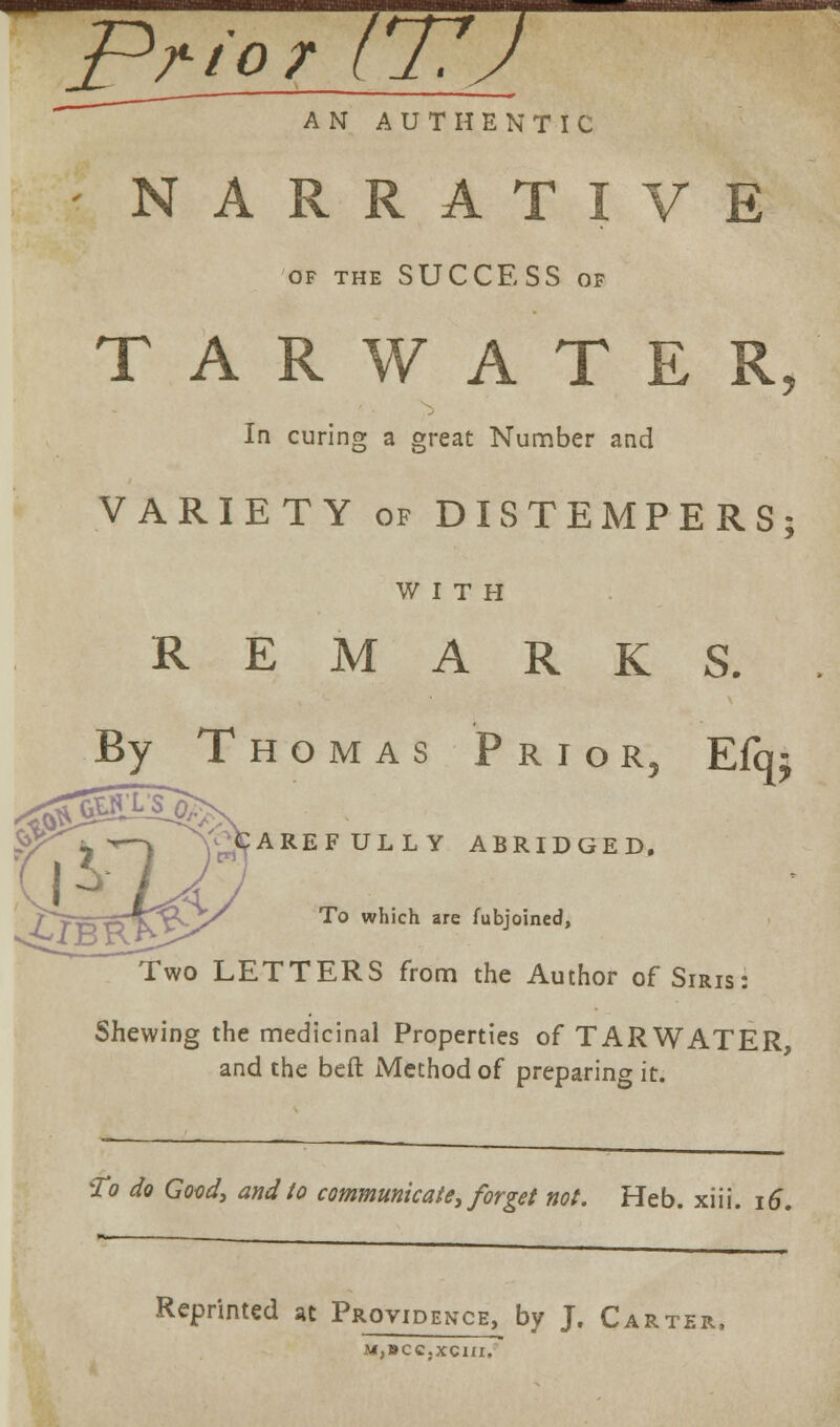 Prior 1*77J AN AUTHENTIC NARRATIVE OF THE SUCCESS OF TARWATER, In curing a great Number and VARIETY of DISTEMPERS; WITH REMARKS. By Thomas Prio R5 E% AREFULLY ABRIDGED. To which are fubjoined, Two LETTERS from the Author of Siris: Shewing the medicinal Properties of TARWATER and the beft Method of preparing it. To do Good, and to communicate, forget not. Heb. xiii. 16. Reprinted at Providence, by J. Carter, M,BCC.XCIII.