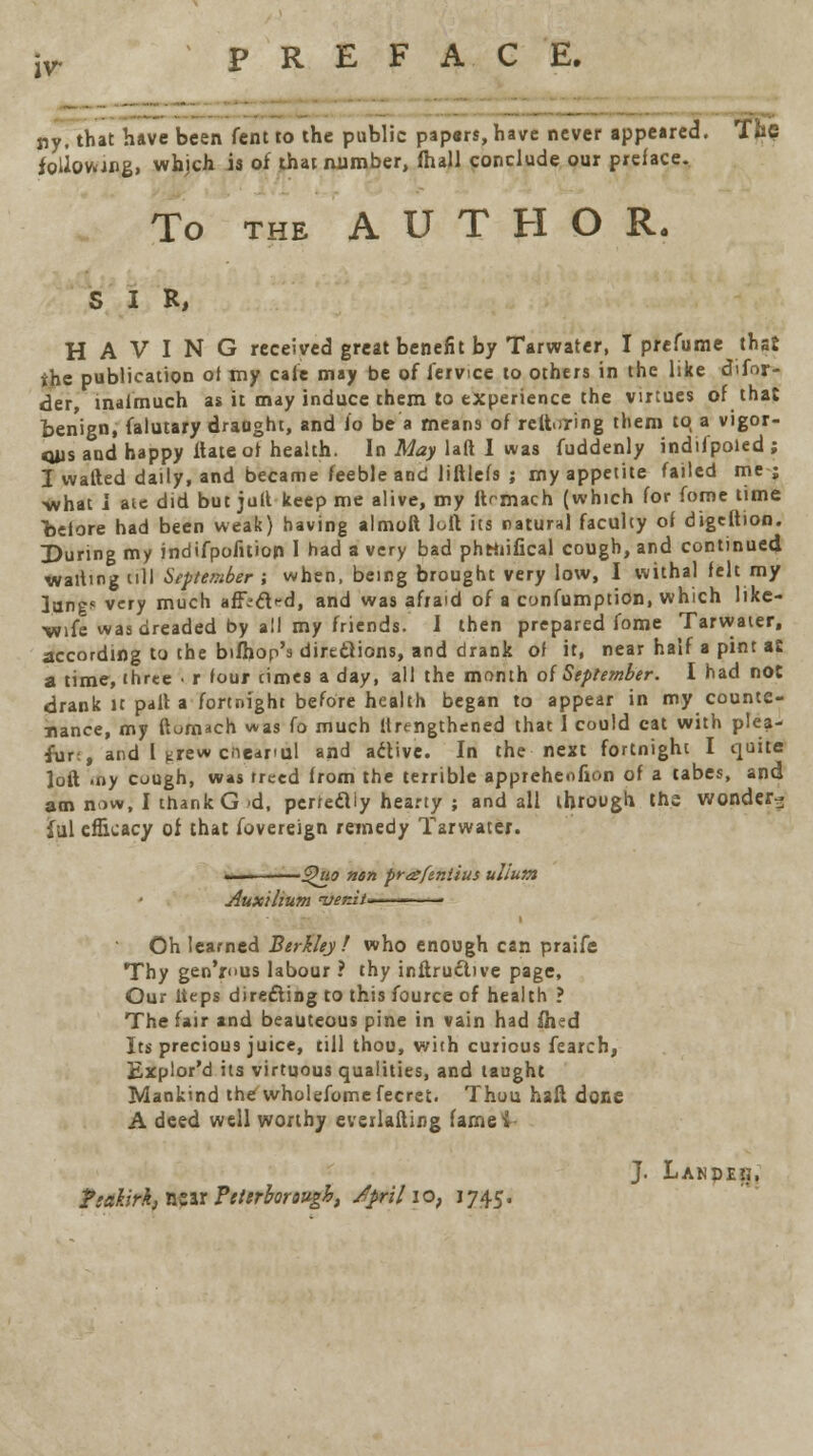 iv- PREFACE. ny, that have been fent to the public pap«rs, have never appeared. Tfae foimang, whjch is of that number, fhall conclude our preface. To the AUTHOR. SIR, HAVING received great benefit by Tarwater, I pre fume thst the publication of my cafe may be of fervice to others in the like difor- der, inafrnuch as it may induce them to experience the virtues of that benign, falutary draught, and io be a means of reftoring them to a vigor- Oils and happy ftateof health. In May laft I was fuddenly indifpoied; I watted daily, and became feeble and liftlefs ; my appetite failed me ; •what i ate did but jull keep me alive, my ftrmach (which for fome time before had been weak) having almoft lull its natural faculty of digeltion. During my indifpofition 1 had a very bad phttiifical cough, and continued waiting cfll September ; when, being brought very low, I withal felt my lungs very much affrcVd, and was afraid of a cynfumption, which like- wife was dreaded by all my friends. I then prepared fome Tarwater, according to the bifhop's directions, and drank of it, near half a pint as a time, three ■ r four cimes a day, all the month of September. I had not drank it pall a fortnight before health began to appear in my counte- nance, my ftornach was fo much Urengthened that 1 could cat with plea- fur:, and I idrew cnearul and active. In the next fortnight I quite loft .ny cough, was treed from the terrible appreheofion of a tabes, and am now, I thank G 'd, perfectly hearty ; and all through th? wonder- ful efficacy of that fovereign remedy Tarwater. — %>uo nun praftniius ullutn Aux'thum <ver.it*— ■ Oh learned Berkley! who enough can praife Thy genius labour ? thy inftru&ive page, Our lteps directing to this fource of health ? The fair and beauteous pine in vain had ihed Its precious juice, till thou, with curious fearch, Explor'd its virtuous qualities, and taught Mankind the wholefome fecret. Thuu haft done A deed well worthy everlafting famei J. Lanpeij, ?;ahrk} r&ir Peterborough, /pril \o, J745.