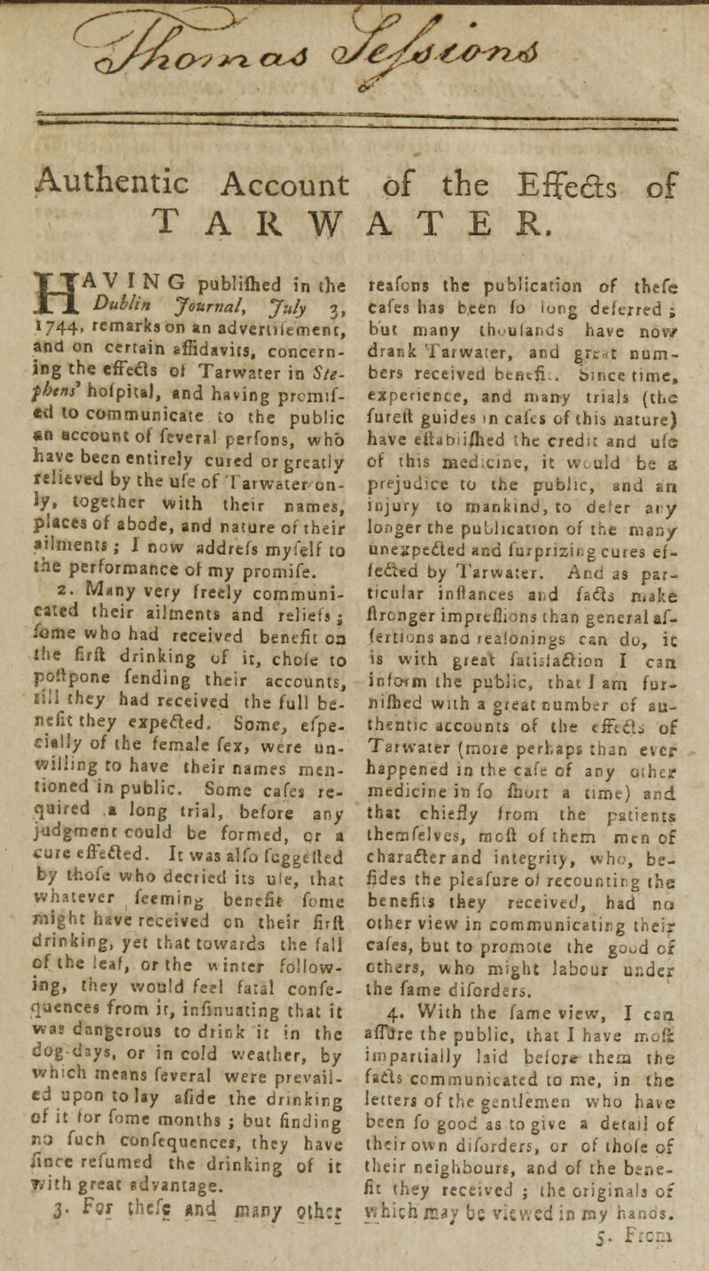 ->y£'Zd-t&ru6 Authentic Account of the Effe&s of T A R W A T E R. HAVING publilhed in the Dublin Journal, July 3, 1744, remarks on an advertife'ment, and on certain affidavits, concern- ing the effects oi Tarwater in Ste- fbins' hoipita), and having prcmif- *d to communicate to the public «n account of feveral perfons, who have been entirely cured or greatly relieved by the ufe of Tarwater on- ly, together with their names, places of abode, and nature of their ailments; I now addrefs myfelf to the performance of my promife. 2. Many very freely communi- cated their ailments and reliefs: ibme who had received benefit oa the firft drinking of it, chefe to poftpone fending their accounts, till they had received the full be- nefit they expefted, Some, efpe- cially of the female fex, were un- willing to have their names men- tioned in public. Some cafes re- quired a long trial, before any judgment could be formed, cr a cure effecled. It was alfo fcggeUed by thole who decried its ule, that whatever feeming benefit fome might have received en their firft drinking, yet that towards the fall of the leaf, or the winter follow- ing, they would feel fatal confe- quences from it, infinuating that it was dangerous to drink it in the dog-days, or in cold weather, by which means feveral were prevail- ed upon to lay afide the drinking of it for fome months ; but finding no fuch confequences, they have fincc refumed the drinking of it with great advantage. 3. For thefc and many othsr. reafons the publication of thefe Cafes has been fo long deferred ; but many thuufands have now drank Tarwater, and great num- bers received bencfi.. Since time, experience, and many trials (the furett guides in cafej of this nature) have eitabiijhed the credit and ufe of this med.cine, it wotrld be a prejudice to the public, and an injury to mankind, to defer any longer the publication of the many unexpected and furprizing cures ef- fected by Tarwater. Av.d as par- ticular inftances and facts make flrcnger impreflions than general af- fertiuns and realonings can do, ic is with great fatisfacrion I can inform the public, that J am fur- nifhed with a great number of au- thentic accounts of the effects of Tarwater (more perhaps than ever happened in the cafe of any other medicine in fo ihort a time) and that chiefly from the patients themfelves, meft of them men of character and integrity, who, be- fides the pleafure of recounting the benefits they received, had no other view in communicating their cafes, but to promote the goud c£ ethers, who might labour under the fame diforders. 4. With the fame view, I can afTilre the public, that I have mott impartially laid before them the facls communicated to me, in the letters of the gentlemen who have been (0 good as to give a detail of their own diforders, or of thole of their neighbours, and of the bene- fit they received ; the originals or which m»y bs viewed in my hanos.