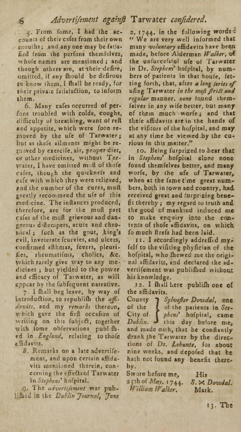 Adverttfement agahft T a water confidered. r. From fome, I had the ac- counts of their cafes from their own mouths; and any one may be fatis- fied from the perfons themfelves, whofe names are mentioned ; and though others are, at-their defire, omitted, if any fhould be defirous ta know them, I (hall be ready, for their privaie fatisfaftion, to inform them. 6. Many cafes occurred of per- fons troubled with colds, coughs, difficulty of breathing, want of reft End appetite, which were foon re- moved by the ufe of Tarwater; but as thefe ailments might be re- moved by exercife, air, proper diet, or other medicines, without T?.r- water, I have omitted moft of thofe cafes, though the quicknds and cafe with which they were relieved, rnd the number of the cures, muft greatly recommend the ufe of this medicine. The inftances produced, therefore, are for the moft part rafes of the moft grievous and dan- gerous diftempers, acute and chro- j.ical ; fuch as the gout, king's evil, inveterate fcurvies, and ulcers, confirmed afthmai, fevers, pleuri- sies, rheumatifms, cholics, &c. v/liich rarely give way to any me- dicines ; but yielded to the power and efficacy of Tarwater, as will epptar by the fubfequent narrative. 7. I fhall beg leave, by way of introduction, to republifh the off- davits, and my remarks thereon, which gave the firft occafion of writing on this fubjeff, together \I ith fome obfervations pub],fil- ed in England, relating to thofe affidavits. 8. Remarks on a late advertife- ruent, and upon certain affida- vits mentioned therein, con- cerning the effectsof Tarwater in Stephens' hofpital. Q. The advertijement was pub- ljj&ed in ihc Dublin Journal, June 2, 1744, 'n tne fallowing words' '• We are very well informed that many 'voluntary affidavits have been made, before Alderman Walker, of the unfurcefiiul ufe ol Tarwater in Dr. Stephens' hofpital, by num- bers of patients in that houfe, fet- ting forth, that, after a long jeries of ufing Tarwater in the mojt Jlricl and regular manner, none found them- felves in any wife better, but many of them much worfe; and that thefe affidavits are in the hands of the vifitors of the hofpital, and ma/ at any time be viewed by the cu- rious in this matter. 10. Being furprized to hear that in Stephens' hofpital alone none found themfelves better, and many worfe, by the ufe of Tarwater, when at the fame tme great num- bers, both in town and country, had. received great and furpnzing bene* fit thereby; my regard to truth and the good of mankind induced me to make enquiry into the coin- tents of thofe affidavits, on which fo much ftrefs had been laid. 11. I accordingly addrtffid my- felf to the vifiting phyfician of the hofpital, who fhewed me the origi- nal affidavits, and declared the ad- vertifement was publifhed without hit knowledge. 12. I fhall here publifh one of the affidavits. and made oath, that he conftantly drank the Tarwater by the direc- tions of Dr. Lehunie, for about nine weeks, and depofed that he hath not found any benefit there- by. Swarn before me, His 25th of May, 1 744.. S. X Do<wdaL William Walker, Mark. 13. The