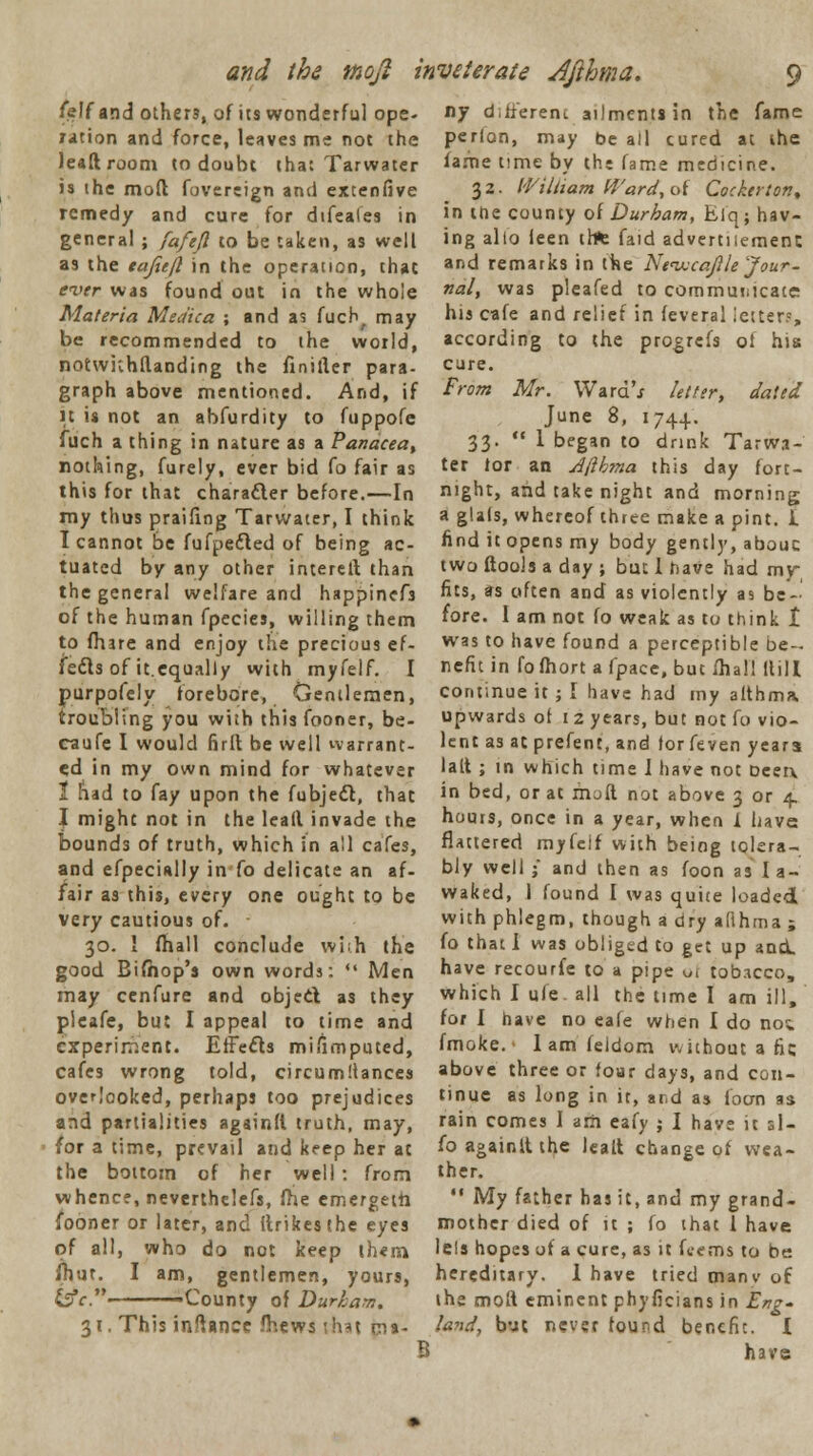 and the mojl inveterate dfthma. /elf and othen, of its wonderful ope- ration and force, leaves me not the lead room to doubt that Tarwater is the mod fovereign and extenfive remedy and cure for dtfeafes in general ; fafejl to be taken, as well as the tajiefl in the operation, that ever was found out in the whole Materia Medica ; and as fuch, may be recommended to the world, notwnhflanding the finifler para- graph above mentioned. And, if it is not an abfurdity to fuppofe fuch a thing in nature as a Panacea, nothing, furely, ever bid fo fair as this for that character before.—In my thus praifing Tarwater, I think I cannot be fufpefted of being ac- tuated by any other intereft than the general welfare and happinefs of the human fpecies, willing them to (hare and enjoy the precious ef- fects of it.equally with myfelf. I purpofely forebore, Gentlemen, troubling you with this fooner, be- caufe I would firft be well warrant- ed in my own mind for whatever 1 had to fay upon the fubjedt, that I might not in the lead invade the bounds of truth, which in all cafes, and efpecially in fo delicate an af- fair as this, every one ought to be very cautious of. 30. I mall conclude wjih the good Bifhop's own words: '« Men may cenfure and object, as they pieafe, but I appeal to time and experiment. Effects mifimputed, cafes wrong told, circumllances overlooked, perhaps too prejudices and partialities againfl truth, may, for a time, prevail and keep her at the bottom of her well : from whence, neverthclefs, me emergeth fooner or later, and (hikes the eyes of all, who do not keep lh«m (hut. I am, gentlemen, yours, &c.- -County of Durham. 31. This infiance mews that pit- B ny d.fferem ailments in the fame perion, may be all cured at the fame time by the fame medicine. 32. William Ward, of Cocietton, in the county of Durham, Elq; hav- ing alio leen trte faid advertnemenc and remarks in the Nevjcajlle Jour- nal, was pleafed to communicate his cafe and relief in feveral letter?, according to the progrefs of his cure. From Mr. WardV letter, dated June 8, 1744. 33.  1 began to drink Tarwa- ter tor an Jftbma this day fort- night, and take night and morning; a glals, whereof three make a pint. I find it opens my body gently, abouc two ftools a day ; but I have had my fits, as often and as violently as be- fore. I am not fo weak as to think t was to have found a perceptible be- nefit in fofhort a fpace, but fhal! Hill continue it; I have had my afthma upwards of 1 2 years, but not fo vio- lent as at prefenc, and for feven years laft ; in which time I have not beerx in bed, or at null not above 3 or 4. hours, once in a year, when I have flattered myfelf with being tolera- bly well j and then as foon as I a- waked, I found I was quite loaded with phlegm, though a dry afihma ; fo that I was obliged to get up and. have recourfe to a pipe o| tobacco, which I ufe. all the time I am ill, for I have no eafe when I do noi fmoke. • lam feidom without a fie above three or four days, and con- tinue as long in it, and as loan as rain comes I am eafy ; I have it sl- foagainltthe leall change of wea- ther.  My father has it, and my grand- mother died of it; fo that! have 1 els hopes of a cure, as it fcems to be hereditary. 1 have tried manv of the moft eminent phyficians in Erg* land, but never found benefit. I have