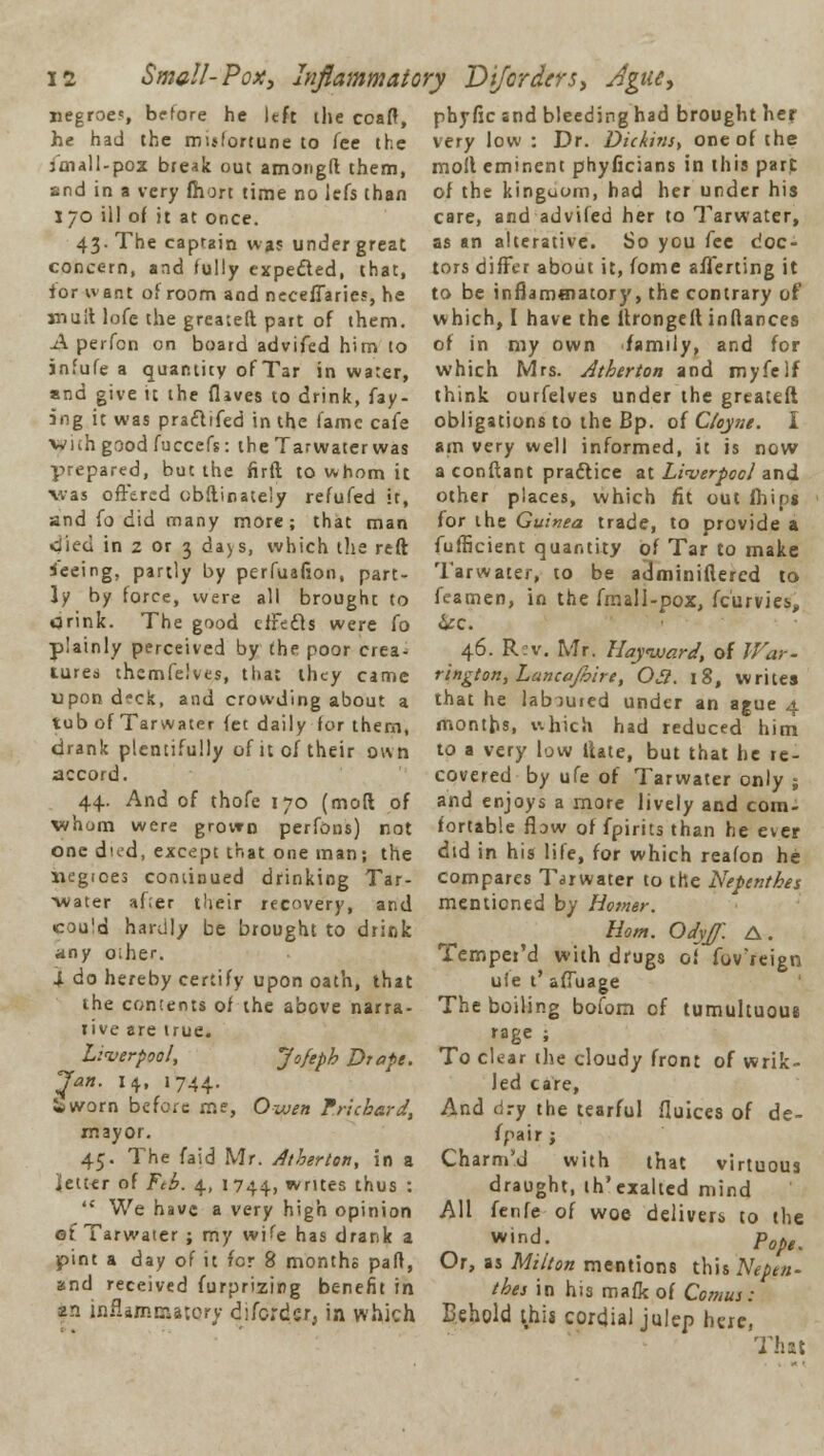 Smell-Pox, Inflammatory Difordcrs, Ague, negroes before he left the coaft, he had the misfortune to fee the imall-pox break out among!! them, and in a very fhort time no lefs than 170 ill of it at once. 43. The captain was under great concern, and fully expeded, that, ior want of room and neceffaries, he mult lofe the greateft part of them. A perfon on board advifed him to infufe a quantity of Tar in water, and give it the (lives to drink, fay- ing it was praflifed in the fame cafe vviih good fuccefs: the Tarwater was prepared, but the firft to whom it was offered obftinateiy refufed it, and fo did many more; that man •died in 2 or 3 days, which the reft Seeing, partly by perfuafion, part- ly by force, were all brought to Orink. The good effects were fo plainly perceived by the poor crea- tures themfelves, that they came upon deck, and crowding about a tub of Tarwater fee daily for them, drank plentifully of it of their own accord. 44. And of thofe 170 (mod of wham were grown perfons) not one dud, except that one man; the negices continued drinking Tar- water af.er their recovery, and cou!d hardly be brought to drink any oiher. i do hereby certify upon oath, that the contents of the above narra- rive are true. Liverpool, Jo/eph Drape. Jan. 14, 1744. • worn before me, Owen Tnchard, mayor. 45. The faid Mr. Atherton, in a letter of Ftb. 4, 1744, writes thus : ,c We have a very high opinion of Tarwater ; my wife has drank a pint a day of it for 8 months part, and received furprizirg benefit in zn inflammatory difcrdcr, in which pbyfic and bleeding had brought her very low : Dr. Die/tins, one of the moil eminent phyficians in this pare of the kinguom, had her under his care, and advifed her to Tarwater, as an alterative. So you fee doc- tors differ about it, fome afferting it to be inflammatory, the contrary of which, I have the ltrongeft inftances of in my own family, and for which Mrs. Atherton and myfelf think ourfelves under the greateft obligations to the Bp. of Ctoyae. I am very well informed, it is now a conftant practice at Liverpool and other places, which fit out fhips for the Guinea trade, to provide a fufficient quantity of Tar to make Tarwater, to be adminiflered to feamen, in the fmall-pox, fcurvies, &c. 46. Rev. Mr. Hayward, of War- rington,LancaJbire, Oj?. 18, writes that he labiuied under an ague 4 months, which had reduced him to a very low ilate, but that he re- covered by ufe of Tarwater only ; and enjoys a more lively and com- fortable flow of fpirits than he ever did in his life, for which reafon he compares Tarwater to the Nepenthes mentioned by Horner. Horn. Odyjf. A. Tempei'd with drugs of foVreign ufe t' affuage The boiling bofom of tumultuous rage ; To clear the cloudy front of wrik- led care, And dry the tearful fluices of de- fpair j Charm'd with that virtuous draught, ih'cxalted mind All fenfe of woe delivers to the w'd. Pope. Or, as Milton mentions this Nepen- thes in his mafk of Comus: Behold this cordial julep here, That