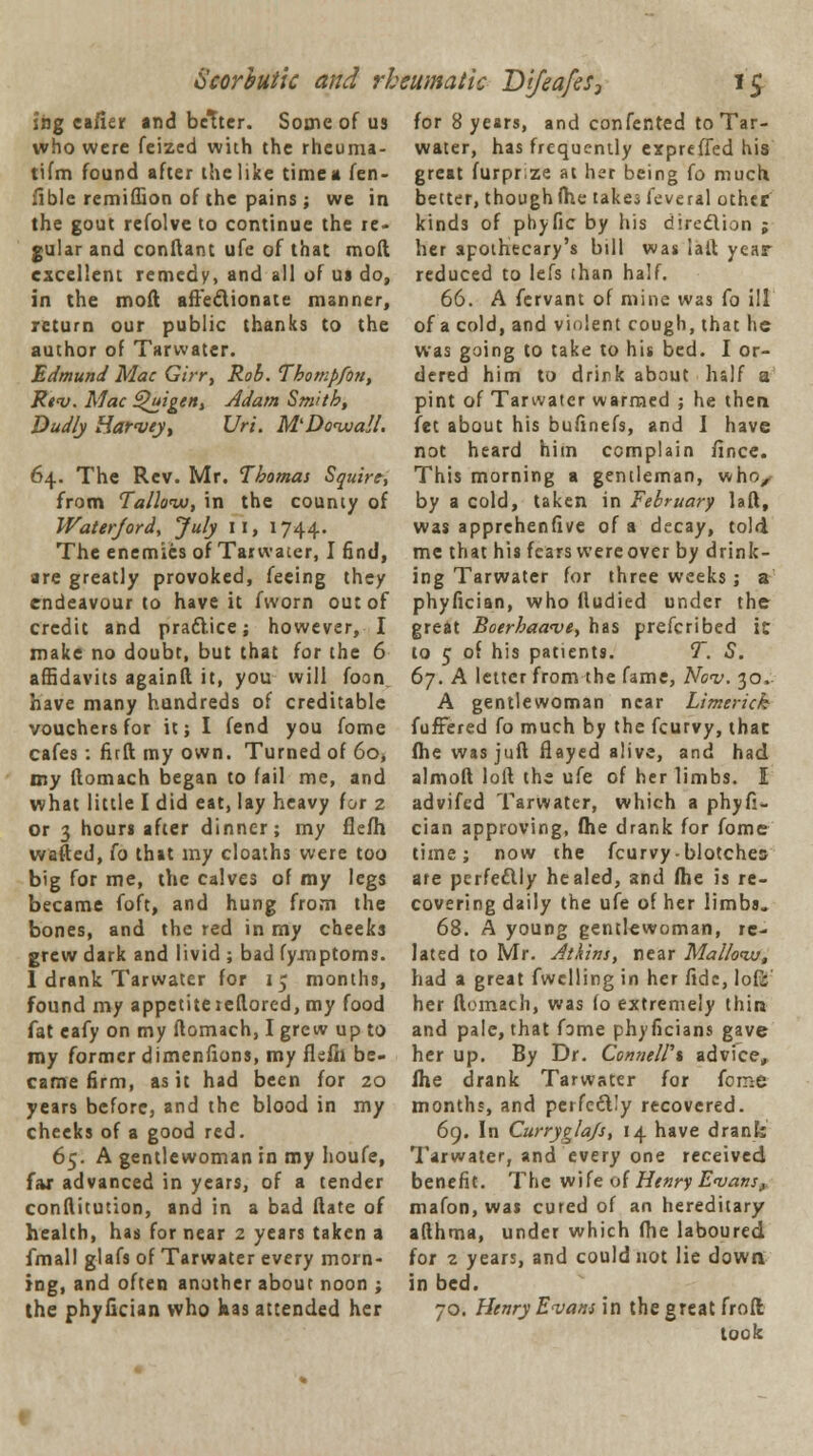 shg eafier and better. Some of us for 8 years, and confented to Tar- who were feized with the rheuma- water, has frequently expreffed his tifm found after the like time a fen- great furprze at her being fo much fible remiffion of the pains; we in better, though ihe takes kveral other the gout refolve to continue the re- kinds of pbyfic by his direction ; gular and conftant ufe of that mod her apothecary's bill was iaft year excellent remedy, and all of us do, reduced to lefs than half. in the moft affectionate manner, 66. A fervant of mine was fo ill return our public thanks to the of a cold, and violent cough, that he author of Tarwater. was going to take to his bed. I or- Edmund Mac Girr, Rob.Thotnpfon, dered him to drirk about half a Rev. Mac Qui gen, Adam Smith, pint of Tarwater warmed ; he then Dudly Harvey, Uri. M'DovuaJt. let about his bufinefs, and I have not heard him complain ilnce. 64. The Rev. Mr. Thomas Squire, This morning a gentleman, who, from Tallow, in the county of by a cold, taken in February laft, Waterjord, July 11, 1744. was apprchenfive of a decay, told The enemies of Tarwater, I find, me that his fears were over by drink- are greatly provoked, feeing they ing Tarwater for three weeks; a endeavour to have it fworn out of phyfician, who fludied under the credit and practice; however, I great Boerhaave, has prefcribed it make no doubt, but that for the 6 to 5 of his patients. T. S. affidavits againft it, you will foon have many hundreds of creditable vouchers for it; I fend you fome cafes: firft my own. Turned of 60, my ftomach began to fail me, and 67. A letter from the fame, Nov. 30. A gentlewoman near Limerick fufrered fo much by the fcurvy, that ftie was juft flayed alive, and had almoft loft the ufe of her limbs. I what little I did eat, lay heavy for 2 advifed Tarwater, which a phyfi- or 3 hours after dinner; my fieih cian approving, ftie drank for fome wafted, fo that my cloaths were too time; now the fcurvy-blotches big for me, the calves of my legs are perfectly healed, and fhe is re- became foft, and hung from the covering daily the ufe of her limbs, bones, and the red in my cheeks 68. A young gentlewoman, re- grew dark and livid; bad fy.mptoms. lated to Mr. Atkins, near Mallovu, 1 drank Tarwater for 15 months, had a great fwclling in her fide, lofi found my appetite leftored, my food her ftomach, was fo extremely thin fat cafy on my ftomach, I grew up to and pale, that fame phyficians gave my former dimenfions, my fkfii be- her up. By Dr. ConneWt advice, came firm, as it had been for 20 fhe drank Tarwater for feme years before, and the blood in my months, and perfe&Iy recovered, cheeks of a good red. 69. In Curryglajs, 14 have drank 65. A gentlewoman in my houfe, Tarwater, and every one received far advanced in years, of a tender benefit. The wife of Henry Evans, conftitution, and in a bad ftate of mafon, was cured of an hereditary- health, has for near 2 years taken a afthma, under which fhe laboured fmall glafs of Tarwater every morn- for 2 years, and could not lie down ing, and often another about noon ; in bed. the phyfician who has attended her 70. Henry Evans in the great froft; took