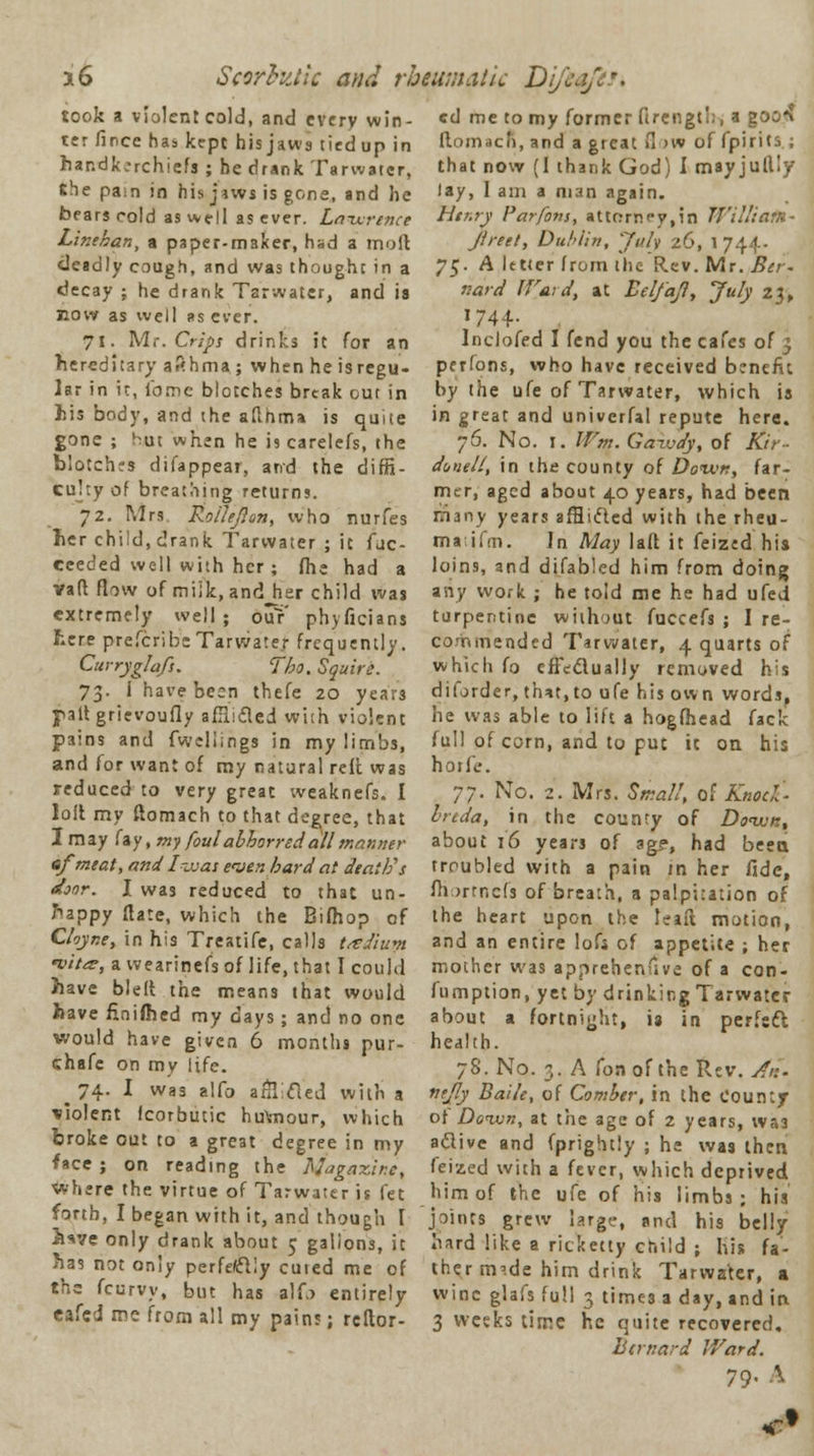 took a violent cold, and every win- cd me to my former firciigt';, a goo?? ter fince has kept his jaws tied up in handkerchiefs ; he drank Tarwater, the pa:n in his jaws is gone, and he bears cold as well as ever. Lawrence Linekan, a paper-maker, had a mod deadly cough, and was thought in a decay ; he drank Tarwater, and is now as well ;>s ever. 71. M.-. Crips drinks it for an hereditary afthma ; when he isregu- lar in it, fame blotches break out in his body, and the afthma is quite gone ; Hut when he J9 carelefs, the blotches difappear, and the diffi- culty of breathing returns. 72. Mrs Roilefton, who nurfes her child, drank Tarwater ; it fac- eeeded well with her; (he had a van* flow of milk, andjier child was extremely well; ouY phyficians here prefcribe Tarwater frequently. Curryglafs. Tho. Squire. 73. i have been thefe 20 year3 pallgrievoufly afJlifled with violent pains and fwellings in my limbs, and for want of my natural reft was reduced to very great weaknefs. I loft my ftomach to that degree, that I may fay, my foul abhorred all manner ef meat, and I was even bard at death's door. I was reduced to that un- happy flare, which the Bifhop of Cloyne, in his Treatife, calls t/eJiuw •vita, a wearinefs of life, that I could have blelt the means that would have finished my days; and no one would have given 6 months pur- chafe on my life. ^ 74. I was alfo anTcled with a violent fcorbutic hu\mour, which broke out to a great degree in my face ; on reading the Magazine, where the virtue of Tarwater is fet forth, I began with it, and though [ 3we only drank about 5 gallons, it has not only perfectly cuied me of the fcurvy, but has alf.> entirely eafed me from all my pain?; rcflor- ftomach, and a great 0 >w of fpirits ; that now (1 thank God) I mayjuftly lay, I am a man again. Henry Parfons, attorney,in William- Jireet, Dublin, July 26, 1744- 75. A letter from the Rev. Mr. Bet. v.ard Ward, at Belfajl, July 23, 1744- Inclofed I fend you the cafes of 3 pcrfons, who have received benefit by the ufe of Tarwater, which is in great and univerfa! repute here. 76. No. 1. Wm. Gawdy, of Kir- donell, in the county of Down, fir- mer, aged about 40 years, had been many years afflicted with the rheu- ma ifm. In May lalt it feized his loins, and difabled him from doinj* any work ; he told me he had ufed turpentine without fuccefs ; I re- commended Tarwater, 4 quarts of which fo effcdually removed his diforder, that, to ufe his own words, he was able to lift a hogfhead fack full of corn, and to put it on his horfe. 77. No. 2. Mrs. Small, of Knod- hrtda, in the county of Down, about 16 years of ag?, had been troubled with a pain in her fide, fhortnefs of breath, a palpitation of the heart upon the lead motion, and an entire lofi of appetite ; her mother was apprehendve of a con- fumption, yet by drinking Tarwater about a fortnight, is in perfeft health. 78. No. 3. A fonof the Rev. An. ntjly Bade, of Comber, in the County of Down, at the age of 2 years, wa3 a&ive and fprightly ; he was then feized with a fever, which deprived him of the ufe of his limbs; his joints grew large, and his belly hard like a ricketty child ; his fa- ther irp.de him drink Tarwakr, a wine glafs full 3 time3 a day, and in 3 weeks time he quite recovered. Bernard IVard. 79- A C3