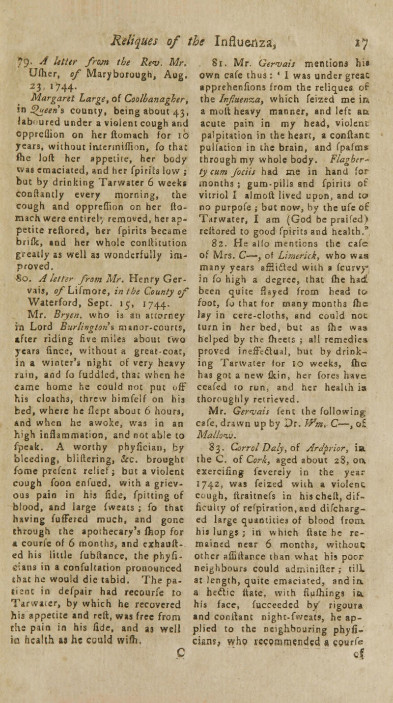 Reliques of the Influenza, *7 79. A Utttr from the Rev. Mr. Ufher, of Maryborough, Aug. 23,1744. Margaret Large, of Coolbanagher, in Queens county, being about 43, laboured under a violent cough and opprcflion on her ftomach for 10 years, without iruenniffion, fo that fte loft her appetite, her body was emaciated, and her fpiriJs low ; but by drinking Tarwater 6 weeks conftantly every morning, the cough and oppreffion on her fto- mach were entire!' removed, her ap- petite reftored, her fpirits became brifk, and her whole conftitution greatly as well as wonderfully im- proved. So. A letter from Mr. Henry Ger- vais, of Lifmore, in the County of Waterford, Sept. 15, 1744. Mr. Bryen. who is an atcorney in Lord Burlington % manor-courts, after riding five miles about two years fince, without a great-coat, in a winter's night of very heavy rain, and fo fuddled, that when he came home he could not put off his cloaths, threw himfelf on his bed, where he flept about 6 hours, And when he awoke, was in an high inflammation, and not able to fpeak. A worthy phyfician, by bleeding, bliftering, &c. brought hmc prei'ent relief; but a violent cough foon enfued, with a griev- ous pain in his fide, /pitting of blood, and large fweats ; fo that having fufFered much, and gone through the apothecary's fhop for a couri'e of 6 months, and exhauft- ed his little fubftance, the phyfi- c^ans in a confutation pronounced that he would die tabid. The pa- tient in defpair had recourfe to Tarwater, by which he recovered his appetite and reft, was free from the pain in his fide, and as well ia health as he could wifh. C 81. Mr. Gervais mentions hi» own cafe thus: ' I was under greac apprehenfions from the reliques of the Influenza, which feized me in a molt heavy manner, and left au acute pain in my head, violent palpitation in the heart, a conftanc puliation in the brain, and fpafms through my whole body. Flagber- ty cum Jociit had me in hand for months ; gum-pihs and fpirits of vitriol I almoft lived upon, and to> no purpofe ; but now, by the ufe of Tarwater, I am (God be praifed) reftored to good fpirits and health. 82. He alio mentions the cafe of Mrs. C—, of Limerick, who wast many years afHidled with a fcurvy* in fo high a degree, that fhe had been quite flayed from head to> foot, fo that for many months ftie lay in cere-cloths, and could noc turn in her bed, but as fhe was helped by the fheets ; all remedies proved ineffectual, but by drink- ing Tarwater for 10 weeks, fhe has got a new fkin, her fores have ceafed to run, and her health is thoroughly retrieved. Mr. Ger<vais fent the following cafe, drawn up by Dr. Wm, C—, o£ Mallow. 83. Corrol Daly, of Ardprior, ia. the C. of Cork, aged about 28, otx exerciling fevereiy in the year 1742, was feized with a violent cough, ftraitnefs in his cheft, dif- ficulty of refpiration.acd difcharg- ed large quantities of blood from, his lungs ; in which ftate he re- mained near 6 months, without: other affiftance than what his poor neighbours could adminifter ,- till, at length, quite emaciated, and ia a hectic ftate, with fiufhings ia his face, fucceeded by' rigoura and conftant night-fweats, he ap- plied to the neighbouring phyfi- cians, who recommended « courfe cf