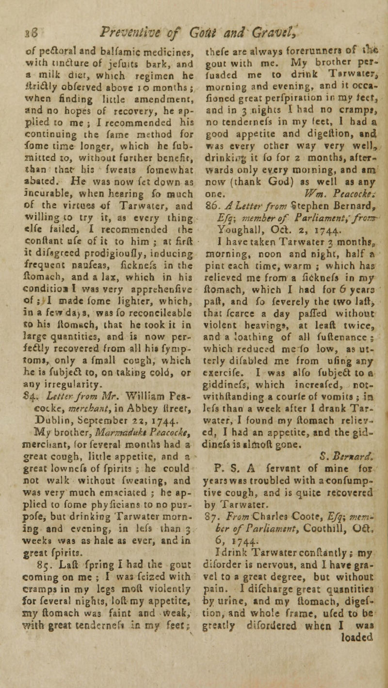 38 Preventive of Gotit and'Gravel, of perioral and balfamic medicines, thefe are always forerunners of with tindure of jefuits bark, and a milk diet, which regimen he tlrl&ly obferved above 10 months; when finding little amendment, and no hopes of recovery, he ap- plied to me ; I recommended his continuing the fame method for fome time longer, which he fub- raitted to, without further benefit, than that his fweats fomewhat abated. He was now fet down as incurable, when hearing fo much of the virtues of Tarwatcr, and willing to try it, as every thing clfe failed, I recommended the conftant ufe of it to him ; at firft it difagreed prodigioufly, inducing frequent naufeas, ficknefs in the flomach, and a lax, which in his conditioi I was very apprchenfive of; I made fome lighter, which, in a few da>3, was fo reconcileable to his iiomuch, that he took it in large quantities, and is now per- fectly recovered from all his fymp- toms, only a fmall cough, which he is fubjetfl to, on taking cold, or any irregularity. 84.. Letter from Mr. William Fea- cocke, merchant, in Abbey Hreer, Dublin, September 22, 1744. My brother, Mar-madukt Peacocket merci-ant, (or feveral months had a great cough, little appetite, and a great lownefs of fpirits ; he could not walk without fweating, and was very much emaciated ; he ap- plied to fome phyficians to no pur- pofe, but drinking Tarwater morn- ing and evening, in lefs than 3 weeks was as hale as ever, and in great fpirits. 85. Laft fpring I had the gout coming on me ; I was feized with cramps in my legs moll violently for feveral nights, loft my appetite, my flomach was faint and weak, with great tendernefs in my feet; gout with me. My brother per- fuaded me to drink Tarwater, morning and evening, and it occa- fioned great perfpiration in my feet, and in 3 nights I had no crampj, no tendernefs in my feet, 1 had a good appetite and digellion, and was every other way yery well, drinki.'g it fo for 2 months, after- wards only every morning, and irn now (thank God) as well as any one. Wm. Ptacockti 86. A Letter from Stephen Bernard, Efq\ member of Parliament,' frorr Youghal), Oct.. 2, 1744. I have taken Tarwater 3 months, morning, noon and night, half a pint each time, warm ; which has relieved me from a ficknefs in my flomach, which I had for 6 ycaro paft, and (o feverely the two laft, that fcarce a day pafTed without violent heaving*, at leaft twice, and a 'oathing of all fuftenance ; which reduced me fo low, as ut- terly difabled me from ufing any exercife. I was alfo fubjett to a giddinefs, which increafed, not- withftanding a courfe of vomits ; in lefs than a week after I drank Tar- water, I found my flomach reliev- ed, I had an appetite, and the gid- dinefs is almoft gone. S. Bernard. P. S. A fervant of mine for yearswas troubled with aconfump- tive cough, and is quite recovered by Tarwater. 87. From Charles Cootr, Efq; men- bcr of Parliament, Coothill, Oft, 6, 1744. I drink Tarwater conftantly; my diforder is nervous, and I have gra- vel to a great degree, but without pain. I difcharge great quantities by urine, and my flomach, digef- tion, and whole frame, ufed to be greatly difonicred when I waa loaded