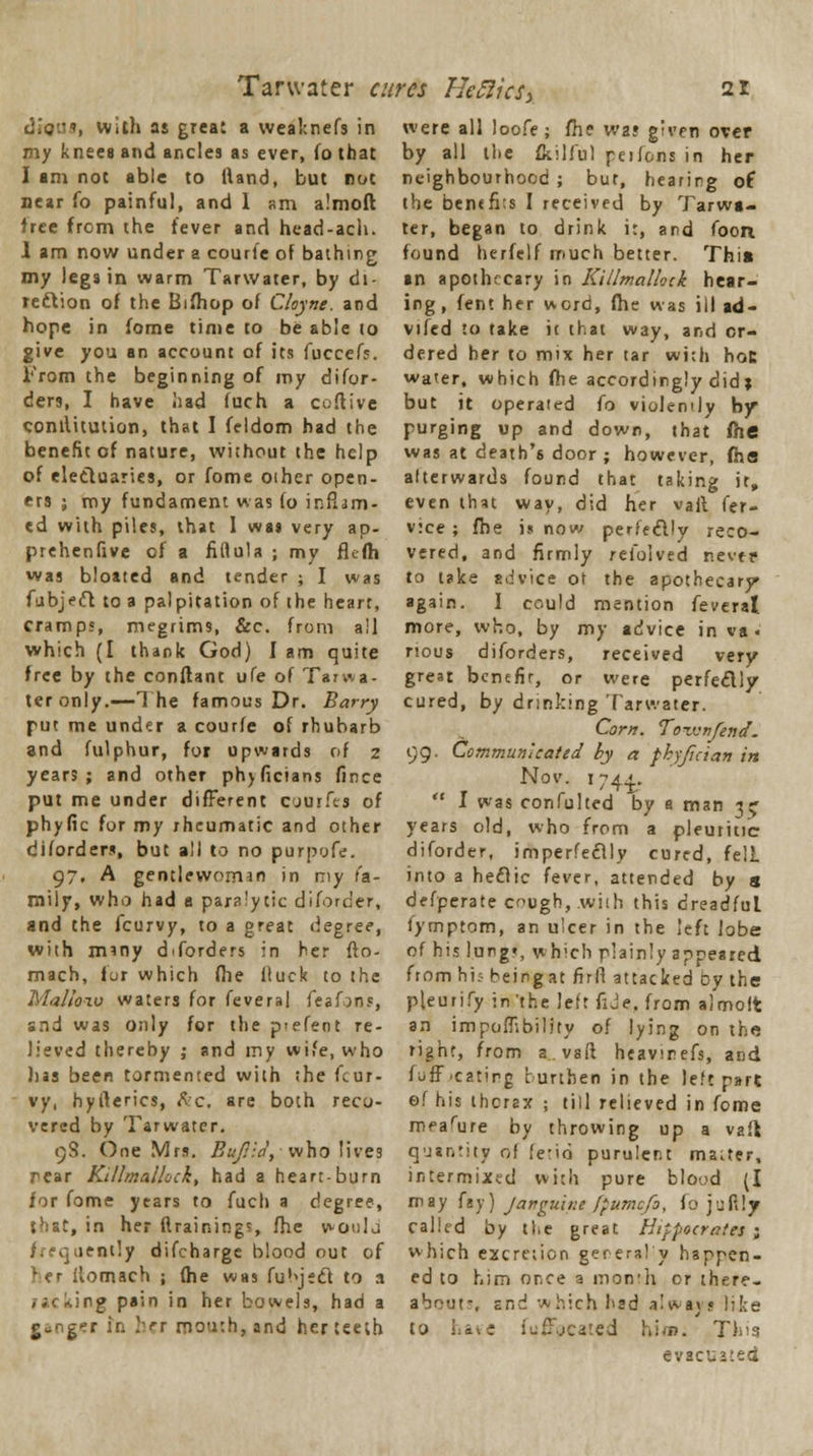 diaus, witJj as great a wealcnefs in my knees and ancles as ever, fo that I am not able to Hand, but not near fo painful, and 1 am almoft tree from the fever and head-acli. I am now under a courfe of bathing my legs in warm Tarwater, by di- rection of the Bifhop of Cloyne. and hope in fome time to be able to give you an account of its fuccefs. From the beginning of my difor- ders, I have had fuch a coftive comlitution, that I feldom had the benefit of nature, without the help of electuaries, or fome oiher open- ers ; my fundament was fo inflam- ed with piles, that I was very ap- prehenfive of a fiflula ; my flc-fh was bloated and tender ; I was fubjefb to a palpitation of the heart, cramps, megrims, Sec. from all which (I thank God) I am quite free by the conflant ufe of Tarwa- ter only.—The famous Dr. Barry put me under a courfe of rhubarb and fulphur, for upwards of z years; and other ph>ficians fince put me under different cuurfes of phytic for my rheumatic and other diforders, but all to no purpyfe. 97, A gentlewoman in my fa- mily, who had a paralytic diforder, and the fcurvy, to a great degree, with mmy diforders in her fto- mach, lor which fhe fluck to the Ma/fo-zv waters for feveral feafons, and was only for the p-efeot re- lieved thereby ,• and my wife, who lias been tormented with the fcur- vy, hyfterics, ftc. are both reco- vered by Tarwater. 9S. One Mrs. Bufiid, who lives rear Killmallock, had a heart-burn for fome years to fuch a degree, that, in her draining?, fhe would frequently difcharge blood out of her ilomach ; fhe was fubjeel to a ;ng pain in her bowels, had a ganger in her mouth, and her teeth were all loofe; fhe was given over by all the fcilful peifons in her neighbourhood ; but, hearing of the benthos I received by Tarwa- ter, began to drink i:, and foon found herfelf much better. This an apothecary in Killmallock hear- ing, fent her word, fhe was ill ad- vifed to take it that way, and or- dered her to mix her tar with hoc water, which fhe accordingly didx but it operated fo violently by purging up and down, that fhe was at death's door ; however, fha alterwards found that taking it, even that way, did her vail fer- v:ce ; fhe is now perfectly reco- vered, and firmly refolved nevfp to take advice ot the apothecary again. 1 could mention feveral more, who, by my advice in va« nous diforders, received very great bentfir, or were perfe&ly cured, by drinking Tarwater. Corn. Town/end. 99. Communicated by a fkyjician in Nov. 1744.  I was confulted by a man 3^ years old, who from a pleuritic diforder, imperfeclly cured, felL into a hetTic fever, attended by s defperate cough, .with this dreadful fymptom, an ulcer in the left lobe of his lung», which plainly appeared from hi:- beingat firft attacked by the pleurify in'the left fide., from almott an impombility of lying on the right, from a.vaft heavirefs, and (off.eating burthen in the left part of his thcrax ; till relieved in fome mearure by throwing up a vafl quantity of fetid purulent master, intermixed with pure blood (I may fay) Jatrguine [pumefa, lo jufily called by the great Hippocrates ; which excretion gerera! y happen- ed to him once a inon'li or there- about-, and which had always lilte to have fuffpeated Kirn. This evacuated