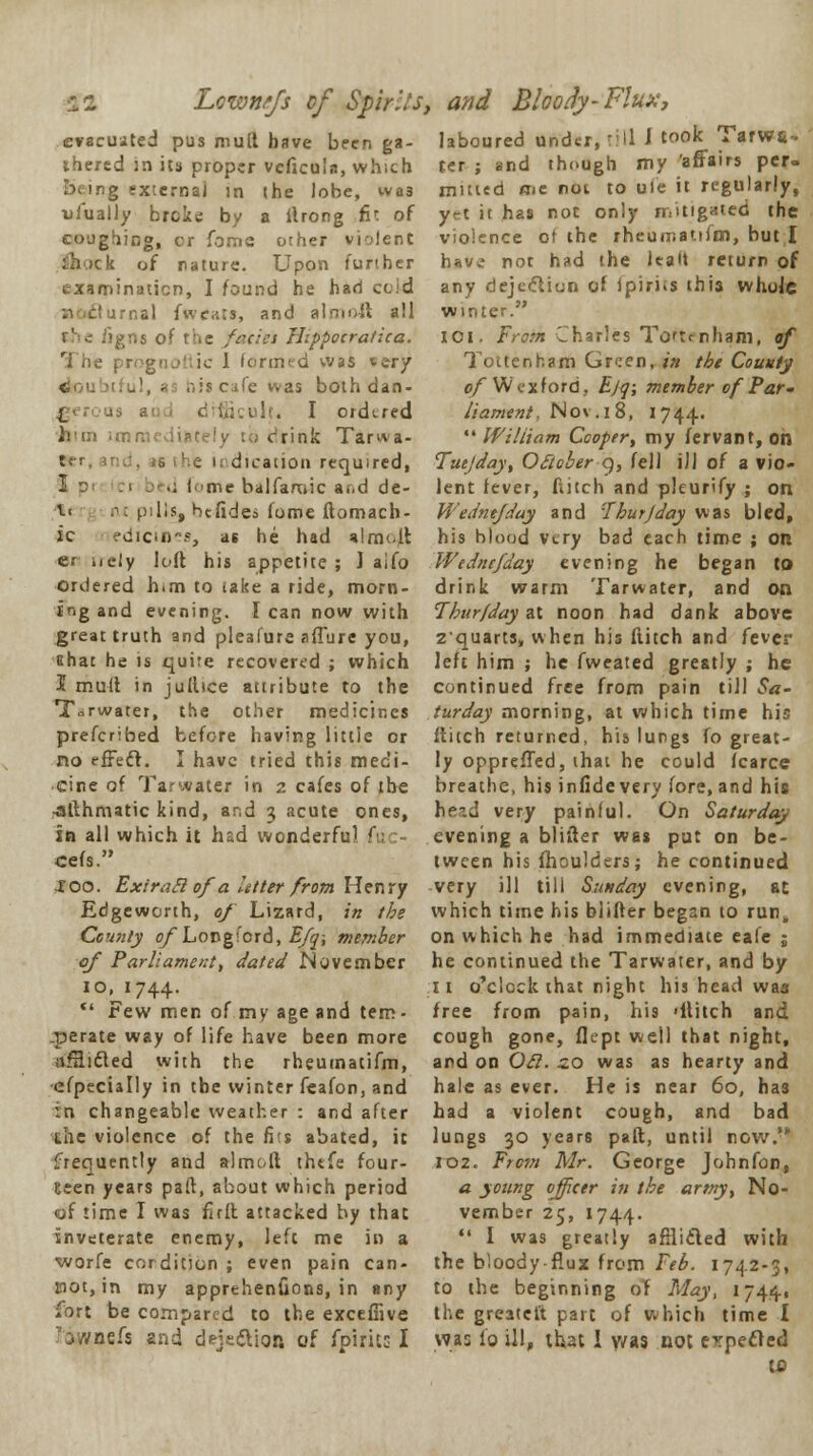 ■12 Lcwnefs of Spirits, and Bloody-Flux, evacuated pus mult have been ga- laboured under, rill J tooic^ Tarwa- thered in its proper vcficuin, which 2 external in the lobe, wa3 ufually broke by a flrong ,fit of coughing, cr fomc other violent ck of nature. Upon further examination, I found he hari cold irnal fwev.ts, and almoft all the figns of the fades Hippocra/ica. The prognoftic 1 formed was tery <. iscafe was both dan- j_ ult. I ordered ivm immediately to drink Tarwa- ii dicaiiou required, 1 3' :j d i me balfamic a..d de- t< .-: pills, befides fome ftomach- ic ^dicin., at he had almo.lt er nely loft his appetite; 1 aifo ordered him to take a ride, morn- ing and evening. I can now with great truth and pleafure allure you, Ghat he is quite recovered ; which I mult in jullice attribute to the T^rwater, the other medicines prefcribed before having littie or no effecl. I have tried this medi- cine of Tarwater in z cafes of the ■afthmatic kind, and 3 acute ones, in all which it had wonderful fuo cefs. roo. Extra ft ofa litter from Henry Edgeworth, of Lizard, in the County of Longford, Efq; member of Parliament, dated November io,j744.  Few men of my age and tem- perate way of life have been more affii&ed with the rheumatifm, efpecially in tbe winter feafon, and in changeable weather : and after the violence of the fits abated, it frequently and almoft thefe four- Keen years paft, about which period of time I was full attacked by that inveterate enemy, left me in a worfe cordition ; even pain can- not, in my apprehenfions, in any fort be compared to the exceffive ?ownefs and deje&ion of fplrics I rer ; and though my 'affairs per- muted me not to uie it regularly, yrt it has not only mitigated the violence ot the rheumatifm, but I have not had the lealt return of any dejection of Ipirns this whole winter. XOI. From Charles Totrmham, of Tottenham Green, in tie County of Wexford, Ejq; member of Par- liament, No\.i8, 1744.  William Cooper; my fervant, on Tuejday, October 9, fell ill of a vio- lent fever, ditch and pleurify ; on Wedntfday and Tbur J day was bled, his blood very bad each time ; on Wtdncfday evening he began to drink warm Tarwater, and on Tbur/day at noon had dank above zquarts, when his Hitch and fever left him ; he fweated greatly ; he continued free from pain till Sa- turday morning, at which time his flitch returned, his lungs fo great- ly oppreffed, that he could fcarce breathe, his infide very fore, and his ttead very painful. On Saturday evening a blifter was put on be- tween his ihoulders; he continued very ill till Sunday evening, at which time his blifter began to run, on which he had immediate eale ; he continued the Tarwater, and by 11 o'clock that night his head was tree from pain, his 'Hitch and cough gone, flept well that night, and on Oft. zo was as hearty and hale as ever. He is near 60, has had a violent cough, and bad lungs 30 years paft, until now.'* 102. From Mr. George Johnfon, a young officer in the army, No- vember 25, 1744.  I was greatly afflicted with the bloody flux from Feb. 1742-3, to the beginning of May, 1744, the greatet't part of which time I was lo ill, that I y/as not erpecled tc