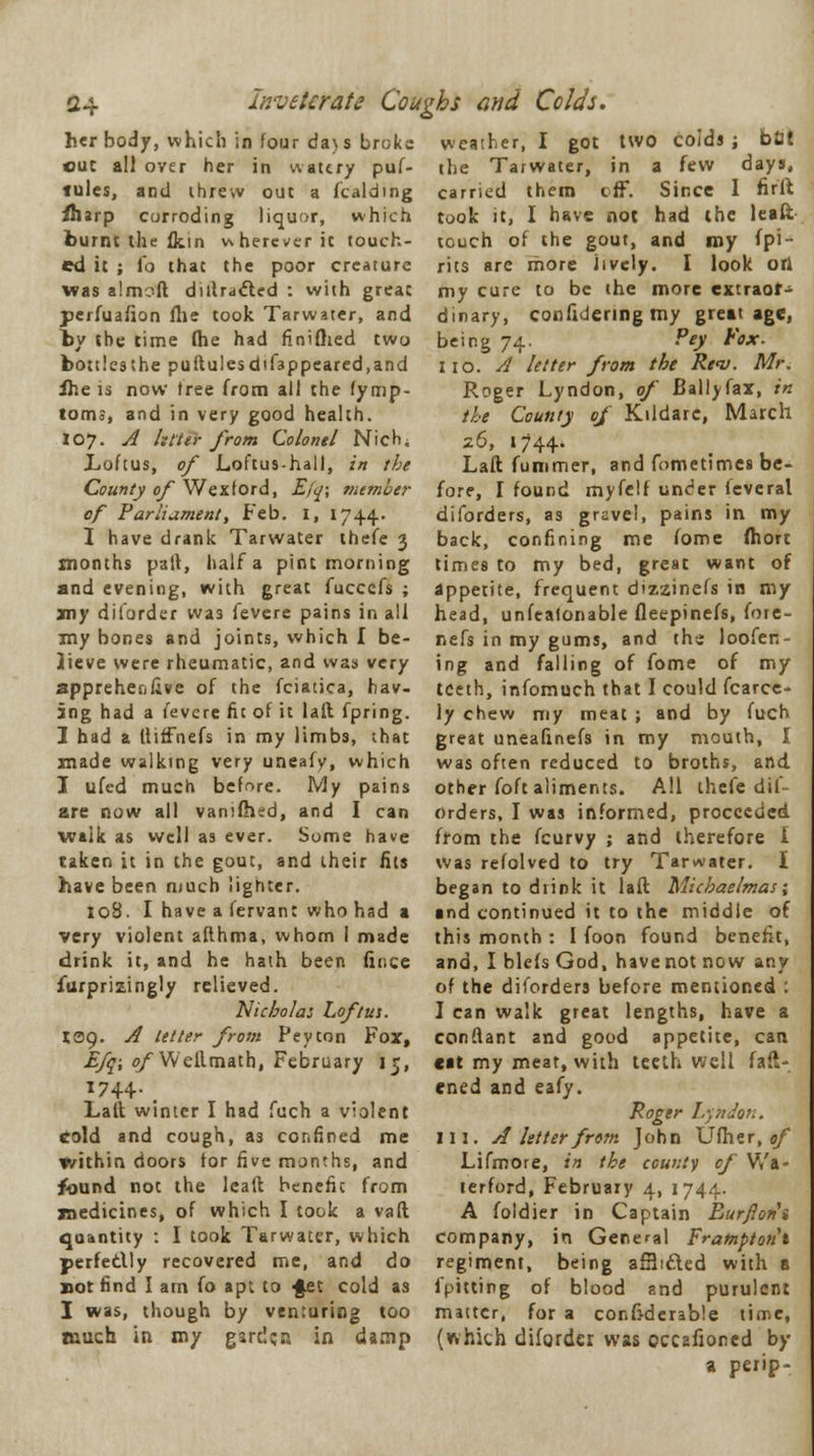 Inveterate Coughs and Colds. her body, which in four da>s broke cut all over her in watery puf- tules, and threw out a fcalding fharp corroding liquor, which burnt the fktn v\hereverit touch- ed it ; To that the poor creature was almoft diffracted : with great perfuafion file took Tarwater, and by the time fhe had fTniflied two bottles the puftulesdtfappeared.and fhe is now tree from all the fymp- toms, and in very good health. I07. A litter from Colonel Nich, Loftus, of Loftus-hall, in the County of Wextord, E(q; member of Parliament, Feb. I, 1744. I have drank Tarwater thefe 3 months pall, half a pint morning and evening, with great fuccefs ; my diforder wa3 fevere pains in all my bones and joints, which I be- lieve were rheumatic, and was very apprehenfive of the fciatica, hav- ing had a fevere fit of it laft fpring. 1 had a ftiffhefs in my limbs, that made walking very uneafy, which I ufed much before. My pains are now all vanifhed, and I can waik as well as ever. Some have taken it in the gout, and their fits have been much lighter. 108. I have a fervant who had a very violent aflhma, whom I made drink it, and he hath been fir.ee furprizingly relieved. Nicholas Loftus. 139. A tetter from Peyton Fox, Efq; of Wellmath, February 15, 1744.; Laft winter I had fuch a violent cold and cough, a3 confined me V/ithin doors for five months, and found not the lead benefic from medicines, of which I took a vaft quantity : I took Tarwater, which perfectly recovered me, and do not find I am fo apt to ■fet cold as I was, though by venturing too much in my garden in damp weather, I got two coids ; blii the Tarwater, in a few days, carried them off. Since 1 fir ft took it, I have not had the leaft touch of the gout, and my Spi- rits arc more lively. I look ori my cure to be the more extraor- dinary, confidering my great age, being 74. Pejl Vox- I 10. A letter from the Rev. Mr. Roger Lyndon, of Ballyfax, in the County of Kildare, March 26, 1744. Laft fummer, and fometimes be- fore, I found myfelf under ieveral diforders, as gravel, pains in my back, confining me fome fhort times to my bed, great want of appetite, frequent dizzinefs in my head, unfeafonable fleepinefs, fore- nefs in my gums, and ths loofen- ing and falling of fome of my teeth, infomuch that I could fcarce- ly chew my meat ; and by fuch great tineafinefs in my mouth, I was often reduced to broths, and other foft aliments. All thefe dif- orders, I was informed, proceeded, from the fcurvy ; and therefore I was refolved to try Tarwater. I began to diink it laft Michaelmas; ■ nd continued it to the middle of this month : I foon found benefit, and, I blefs God, havenot now any of the diforders before mentioned : I can walk great lengths, have a conftant and good appetite, can cat my meat, with teeth well fast- ened and eafy. Roger Lyndon. ill. A letterfram John Ufher, of Lifmore, in the county of Wa- terford, February 4, 1744. A foldier in Captain Eurflorii company, in General Fratnptotit regiment, being afHifted with a fpitting of blood and purulent matter, for a confidcrable time, (which diforder was occafioned by a perip-