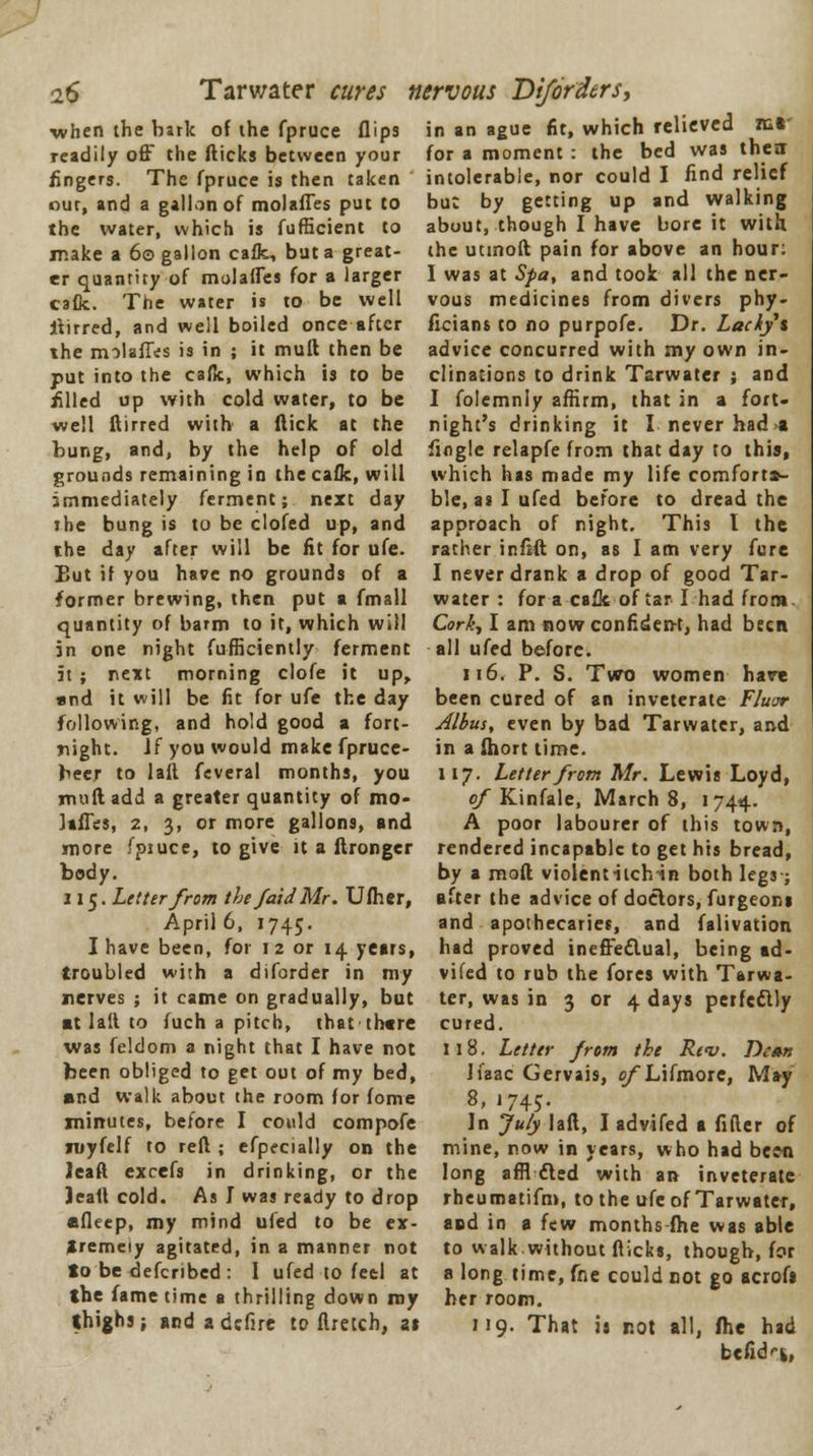2$ Tarwater cures nervous Diforders, when the bark of the fpruce flips in an ague fit, which relieved iur readily off the flicks between your fingers. The fpruce is then taken our, and a gallon of molafles put to the water, which is fufficient to make a 60 gallon cafk, but a great- er quantity of molafles for a larger cafk. The water is to be well itirred, and well boiled once after the molafles is in ; it mull then be put into the calk, which is to be filed up with cold water, to be well ftirred with a flick at the bung, and, by the help of old grounds remaining in the cafk, will immediately ferment; next day ihe bung is to be clofed up, and the day after will be fit for ufe. But if you have no grounds of a former brewing, then put a fmall quantity of barm to it, which will in one night fufficiently ferment it ; next morning clofe it up, «nd it will be fit for ufe the day following, and hold good a fort- night. If you would make fpruce- beer to laft feveral months, you mufl add a greater quantity of mo- lafles, 2, 3, or more gallons, and more I'piuce, to give it a flronger body. 115. Letter from the faldMr. Ufher, April 6, 1745. I have been, for 12 or 14 years, troubled with a diforder in my nerves ; it came on gradually, but ■t lail to fuch a pitch, that there was feldom a night that I have not been obliged to get out of my bed, ■nd walk about the room for fome minutes, before I could compofe niyfelf to reft ; efpecially on the leaft excefs in drinking, or the leaft cold. As I was ready to drop nfleep, my mind ufed to be ex- tremely agitated, in a manner not to be defcribed : I ufed to feel at the fame time a thrilling down my thighs} andadefire to ftretch, at for a moment : the bed was their intolerable, nor could I find relief bue by getting up and walking about, though I have bore it with the utmofl pain for above an hour: I was at Spa, and took all the ner- vous medicines from divers phy- ficians to no purpofe. Dr. Lady's advice concurred with my own in- clinations to drink Tarwater ; and I folemnly affirm, that in a fort- night's drinking it I never had>i fingle relapfe from that day to this, which has made my life comfort*- ble, as I ufed before to dread the approach of night. This I the rather ir.flft on, as I am very fure I never drank a drop of good Tar- water : for a calk of tar I had from. Cork, I am nowconfiden-t, had been all ufed before. 116. P. S. Two women hare been cured of an inveterate Fluor Albus, even by bad Tarwater, and in a ftiort time. 117. Letter from Mr. Lewis Loyd, of Kinfale, March 8, 1744. A poor labourer of this town, rendered incapable to get his bread, by a mod violentitchin both legs-; after the advice of doctors, furgeons and apothecaries, and falivation had proved ineffectual, being ad- vifed to rub the fores with Tarwa- ter, was in 3 or 4 days perfectly cured. 118. Letter from the Rev. Dt»n Ifaac Gervais, e/Lifmore, May 8, 1745. In July laft, I advifed a fifter of mine, now in years, who had been long a fritted with an inveterate rheumatifm, to the ufe of Tarwater, and in a few months fhe was able to walk without fticks, though, for a long time, fne could not go acrofi her room. 119. That is not all, (he had befid'-fc,