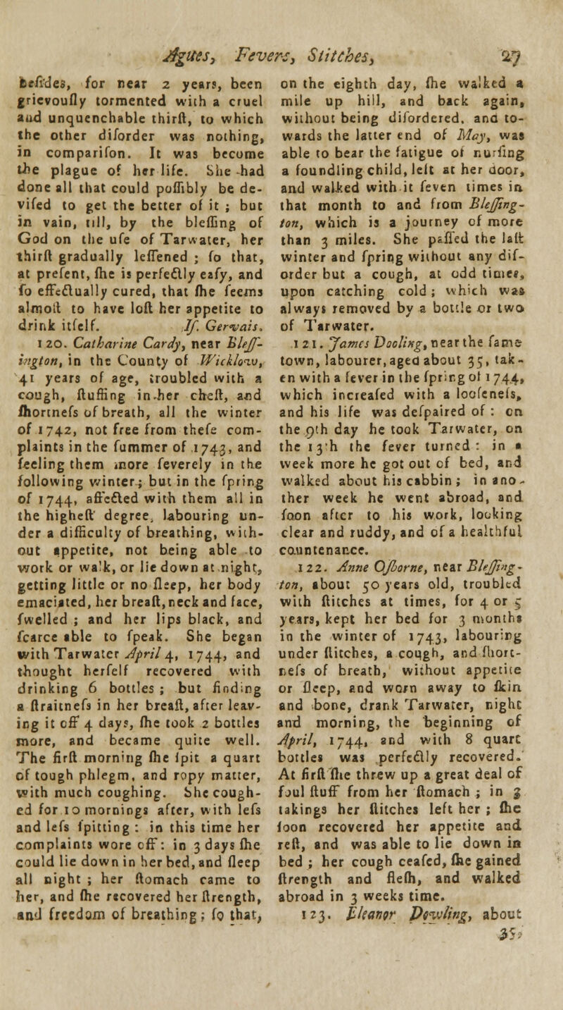 Aguesj Fevers, Stitches, &7 fee/ides, for near 2 years, been gricvoufly tormented with a cruel a.id unquenchable thirft, to which the other diJorder was nothing, in companion. It was become the plague of her life. She -had done all that could poflibly be de- vifed to get the better of it ; but in vain, nil, by the bleffing of God on the ufe of Tarwater, her third gradually lelTened ; fo that, at prefent, fhe is perfedlly esfy, and fo effedlually cured, that fhe feems almotl to have loft her appetite to drink itfelf. If. Ger<vais. 1 20. Catharine Caray, near BleJJ- higton, in the County of Wickloiv, 41 years of age, troubled with a cough, fluffing in-her cheft, and fhortnefs of breath, all the winter of 1742, not free from thefe com- plaints in the fummer of 174.3, an^ feeling them more feverely in the following winter; but in the fpring of 1744, aflcdled with them all in the higheft degree, labouring un- der a difficulty of breathing, with- out appetite, not being able to work or wa'k, or lie down at night,, getting little or no fleep, her body emaciated, her breaft,neck and face, fwelled ; and her lips black, and fcarce able to fpeak. She began with Tarwater April 4, 1744, and thought herfelf recovered with drinking 6 bottles ; but finding a flraitnefs in her breaft, after leav- ing it off 4 days, fhe took 2 bottles more, and became quite well. The firft morning fhe (pit a quart of tough phlegm, and ropy matter, with much coughing, bhe cough- ed for 10 mornings after, with lefs and lefs {pitting : in this time her complaints wore eff: in 3 days fhe could lie down in her bed, and fleep all night ; her ftomach came to her, and fhe recovered her ftrength, sad freedom of breathing ; fo that, on the eighth day, fhe walked a mile up hill, and back again, without being disordered, ana to- wards the latter end of May, was able to bear the fatigue ot nulling a foundling child, left at her uoor, and walked with it feven times in that month to and from BleJJing- ton, which is a journey of more than 3 miles. She pafi'ed the latfc winter and fpring without any dif- order but a cough, at odd time*, upon catching cold; which waft always removed by a bottle or two of Tar water. 121. Jama Doclisg, near the fame town, labourer,aged about 35, tak- en with a fever in the fprir.g ol 1 744, which increafed with a loofenefs, and his life was defpaired of: on the 9th day he took Tarwater, on the 13'h the fever turned: in a week more he got out cf bed, and walked about his cabbin ; in ano- ther week he went abroad, and foon after to his work, looking clear and ruddy, and of a healthful countenance. 122. Anne OJhorne, near Bhjfmg- ton, about 50 years old, troubled with flitches at times, for 4 or c years, kept her bed for 3 months in the winter of 1743, labouring under flitches, a cough, and fhort- nefs of breath, without appetite or fleep, and worn away to fkin and bone, drank Tarwater, night and morning, the beginning of April, 17441 and with 8 quarc bottles was perfedlly recovered. At firft fhe threw up a great deal of f jul fluff from her ftomach ; in g takings her flitches left her ; fhe foon recovered her appetite and reft, and was able to lie down in bed ; her cough ceafed, fhe gained ftrength and flefh, and walked abroad in 3 weeks time. 123. tkangr Prwling, about 35.