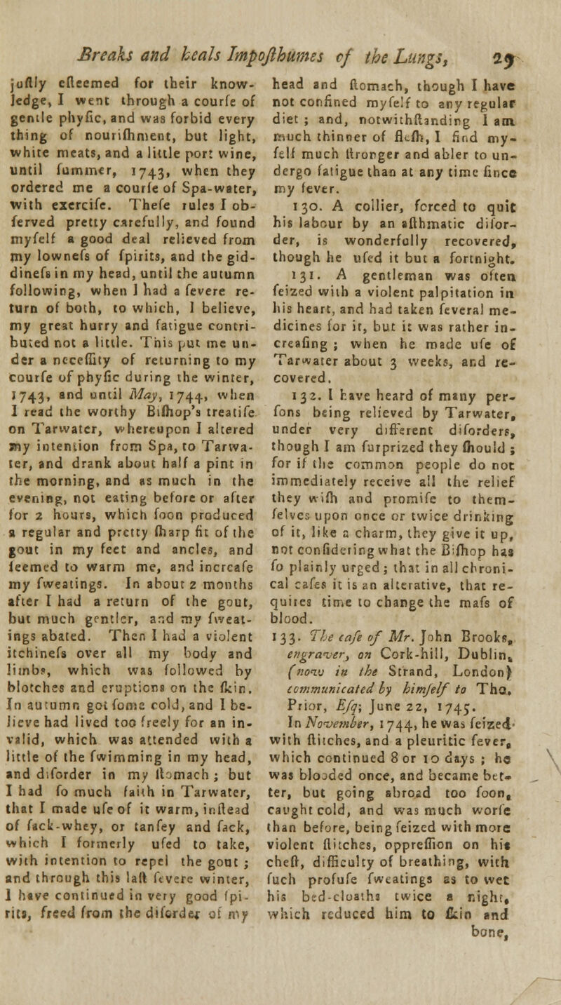 juflly efteemed for their know- ledge, I went through a courfe of gentle phyfic.and was forbid every thing of nourifhment, but light, white meats, and a little port wine, until fummer, 17431 when they ordered me a courfe of Spa-water, with exercife. Thefe rules I ob- ferved pretty carefully, and found myfelf a good deal relieved from my lownefs of fpirits, and the gid- dinefs in my head, until the autumn following, when 1 had a fevere re- turn of both, to which, 1 believe, my great hurry and fatigue contri- buted not a little. This put me un- der a neceffity of returning to my courfe of phyfic during the winter, 1743, and until May, 1744., when I read the worthy Bifhop's treatife on Tarwatcr, whereupon I altered jny intention from Spa, to Tanva- ter, and drank about half a pint in the morning, and as much in the evening, not eating before or after for 2 hours, which foon produced a regular and pretty (harp fit of the gout in my feet and ancles, and feemed to warm me, and increafe my fweatings. In about 2 months after I had a return of the gout, but much gentler, and my fweat- ings abated. Then I had a violent itchinefs over all my body and limb?, which was followed by blotches and eruptions on the flcin. In autumn got fonsc cold, and I be- lieve had lived too freely for an in- valid, which was attended with a little of the fwimming in my head, and d.forder in my ltomach ; but I had fo much faith in Tarwater, that I made ufe of it warm, inftead of fack-whey, or tanfey and fack, which I formerly ufed to take, with intention to repel the gout ; and through this 1 aft ftvere winter, 1 have continued in very good fpi- rits, freed from the diford&r of my head and ftomach, though I have not confined myfelf to any regular diet ; and, notwithftanding 1 am much thinner of fltfh, I find my- felf much ltrorger and abler to un- dergo fatigue than at any time fince my fever. 130. A collier, forced to quic his labour by an afthmatic disor- der, is wonderfully recovered, though he ufed it but a fortnight. 131. A gentleman was often feized with a violent palpitation in his heart, and had taken feveral me- dicines for it, but it was rather in- creafing ; when he made ufe o£ Tarwater about 3 weeks, and re- covered. 132. I have heard of many per- fons being relieved by Tarwater, under very different diforders, though I am furprized they fliould ; for if the common people do not immediately receive all the relief they wifh and promife to them- felves upon once or twice drinking of it, like a charm, they give it up, not confidering what the Bifhop has fo plainly urged ; that in all chroni- cal cafes it is an alterative, that re- quires time to change the mafs of blood. 133. The cafe of Mr. John Brooks, engraver, on Cork-hill, Dublin,, (noi<j in the Strand, London} communicated by himfelf to That. Prior, Efq; June 22, 1745. In November, 1 744, he was feized- with flitches, and a pleuritic fever, which continued 8 or 10 days ; he was blooded once, and became bet- ter, but going abroad too foon, caught cold, and was much worfe than before, being feized with more violent flitches, oppreffion on hit chelf, difficulty of breathing, with fuch profufe fweatings ss to wet his bed-cloatha twice a night, which reduced him to ikin and bone,