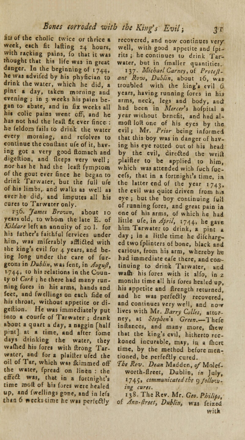 Bones wroded with the King's Evil; fits of the cholic twice or thrice a week, each fit lading 24 hours, with racking pains, fo that it was thought that his life was in great danger. In the beginning of 1744, he was advifed by his phyfician to drink the water, which he did, a pint a day, taken morning and evening ; in 3 weeks his pains be- gan to abate, and in fix weeks all his colic pains went off, and he has not had the leaft fit ever fince • he feldom fails to drink the water every morning, and refolves to continue the conltant ufe of it, hav- ing got a very good ftomach and digeftion, and fleeps very well; nor has he had the leaft fymptom of the gout ever fince he began to drink Tarwater, but the full ufe of his limbs, and walks as well as ever he did, and imputes all his cures to Tarwater only. ^6. James Bro-jun, about 10 years old, to whom the late E. of Kildare left an annuity of 20 1. for his father's faithful fervices under him, was miferably affli&cd with the king's evil for 4 years, and be- ing long under the care of fur- geons in Dublin, was fent, in Augufl, 1744, to his relations in the Coun- ty ol Cork ; he there had many run- ning fores in his arms, hands and feet, and fwellings on each fide of his throat, without appetite or di- geftion. He was immediately put into a courfe of Tarwater ; drank about a quart a day, a naggin [half pint] at a time, and after fome days drinking the water, they wafhed his fores with ftrong Tar- water, and for a plaiftcr ufed the oil of Tar, which was flcimmed off the water, fpread on linin : the effe<2 was, that in a fortnight's time mod of bis fores were healed up, and fwellings gone, and in lefs than 6 weeks time he was perfeftly recovered, and now continues very* well, with good appetite and fpi- rits ; he continues to drink Tar- water, but in fmaller quantities. 137. Michael Carney, o f Pro tejl - ant Row, Dublin, about 16, was troubled with the king's evil 6 years, having running fores in his arms, neck, legs and body, and had been in Mercers hofpital a year without benefit, and had aU mofi loll one of his eyes by the evil ; Mr. Prior being informed that this boy was in danger of hav- ing his eye rotted out of his head by the evil, dire&sd the wriil plaifter to be applied to him, which was attended wi:h fuch fuc- cefs, that in a fortnight's time, in the latter end of the year 1743, the evil was quite driven from h.s eye ; but the boy continuing full of running fores, and great pain in one of his arms, of which he had little ufe, in April, 1744, he gave him Tarwater to drink, a pint a day; in a little time he difcharg- ed twofplinters of bone, black and carious, from his arm, whereby he had immediate eafe there, and con- tinuing to drink Tarwater, and waflt his fores with it alfo, in z months time all his fores healed up, his appetite and ftrength returned, and he was perfectly recovered, and continues very well, and no<* lives with Mr. Barry CAles, attor- ney, at Stephens Green.—Thefc inftances, and many more, fhew that the king's evil, hitherto rec- koned incurable, may, in a fhcrC time, by the method before men- tioned, be perfectly cured. The Rev. Dean Madden, o/Mo\e{. worth-ftreet, Dublin, in July, 1745, communicated the g/ollonv* ing cures. 138. The Rev. Mr. Geo. Philips, of Ann-tlreett Dublin, was feized with