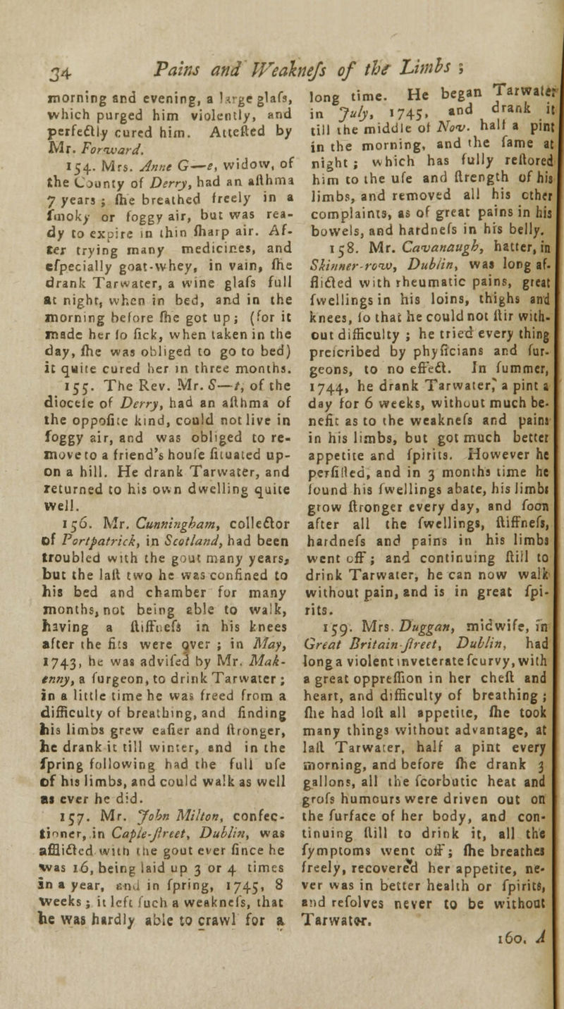 morning and evening, a hrgeglafs, long time. He began Tarwater which purged him violently, and in July, 1745. and drank it perfectly cured him. Attefted by till the middle of Nov. nailla pint Mr. Forward, 154. Mrs. Anne G—e, widow, of the County of Derry, had an afthma 7 years ; fhe breathed freely in a fmoky or foggy air, but was rea- dy to expire in thin ftiarp air. Af- ter trying many medicines, and efpecially goat-whey, in vain, fhe drank Tarwater, a wine glafs full at night, when in bed, and in the morning before fhe got up; (for it in the morning, and the fame at night; which has fully reftored him to the ufe and ftrength of his limbs, and removed all his ether complaints, as of great pains in his bowels, and hardnefs in his belly. 158. Mr. Cavanaugh, hatter, in Skinner-row, Dub/in, was long af- flifled with rheumatic pains, great fwellingsin his loins, thighs and knees, fo that he could not llir with- made her fo fick, when taken in the out difficulty ; he tried every thing day, fhe was obliged to go to bed) preicribed by phyficians and fur- it quite cured her in three months, geons, to no efFett. In fummer, 155. The Rev. Mr. S—/, of the 1744, he drank Tarwaterj a pint a diocele of Derry, had an afthma of day for 6 weeks, without much be- the oppofhe kind, could not live in nefit as to the weaknefs and paim foggy air, and was obliged tore- in his limbs, but got much better move to a friend's houfe fituated up- appetite and fpirits. However he on a hill. He drank Tarwater, and petAlled, and in 3 months time he returned to his own dwelling quite found his fwellings abate, his iimbi Well. grow ftronger every day, and foon 156. Mr. Cunningham, collector after all the fwellings, ftiffnefs, of Portpatrick, in Scotland, had been hardnefs and pains in his limbs troubled with the gout many years, went off; and continuing ftill to but the laft two he was confined to drink Tarwater, he can now walk- his bed and chamber for many months, not being 2b!e to walk, having a ftiffnefs in his knees after the fits were over ; in May, 1743, he was advifecl by Mr. Mak- enny, a furgeon, to drink Tarwater; in a little time he was freed from a without pain, and is in great fpi rits. 159. Mrs. Duggan, midwife, fn Great Britain Jlreet, Dublin, had long a violent inveterate feurvy, with a great oppreffion in her cheft and heart, and difficulty of breathing ; --- - - - ■*- —■ - ..--.., -.•- ——-—, -. 0 , difficulty of breathing, and finding fhe had loft all appetite, fhe took his limbs grew eafier and ftronger, many things without advantage, at he drank it till winter, and in the laft Tarwater, half a pint every fpring following had the full ufe morning, and before fhe drank 3 of his limbs, and could walk as well as ever he did. 157. Mr. John Milton, confec- tioner, in Caple-Jlrtet, Dublin, was afflicted with tue gout ever fince he gallons, all the fcorbutic heat and grofs humours were driven out on the furface of her body, and con- tinuing ftill to drink it, all the fymptoms went off; fhe breathes was 16, being laid up 3 or 4 times freely, recovered her appetite, ne- in a year, cnu in fpring, 1745, 8 ver was in better health or fpirits, Weeks; h left fueh a weaknefs, that and refolves never to be without he was hardly able to crawl for a Tarwatw. 160. A