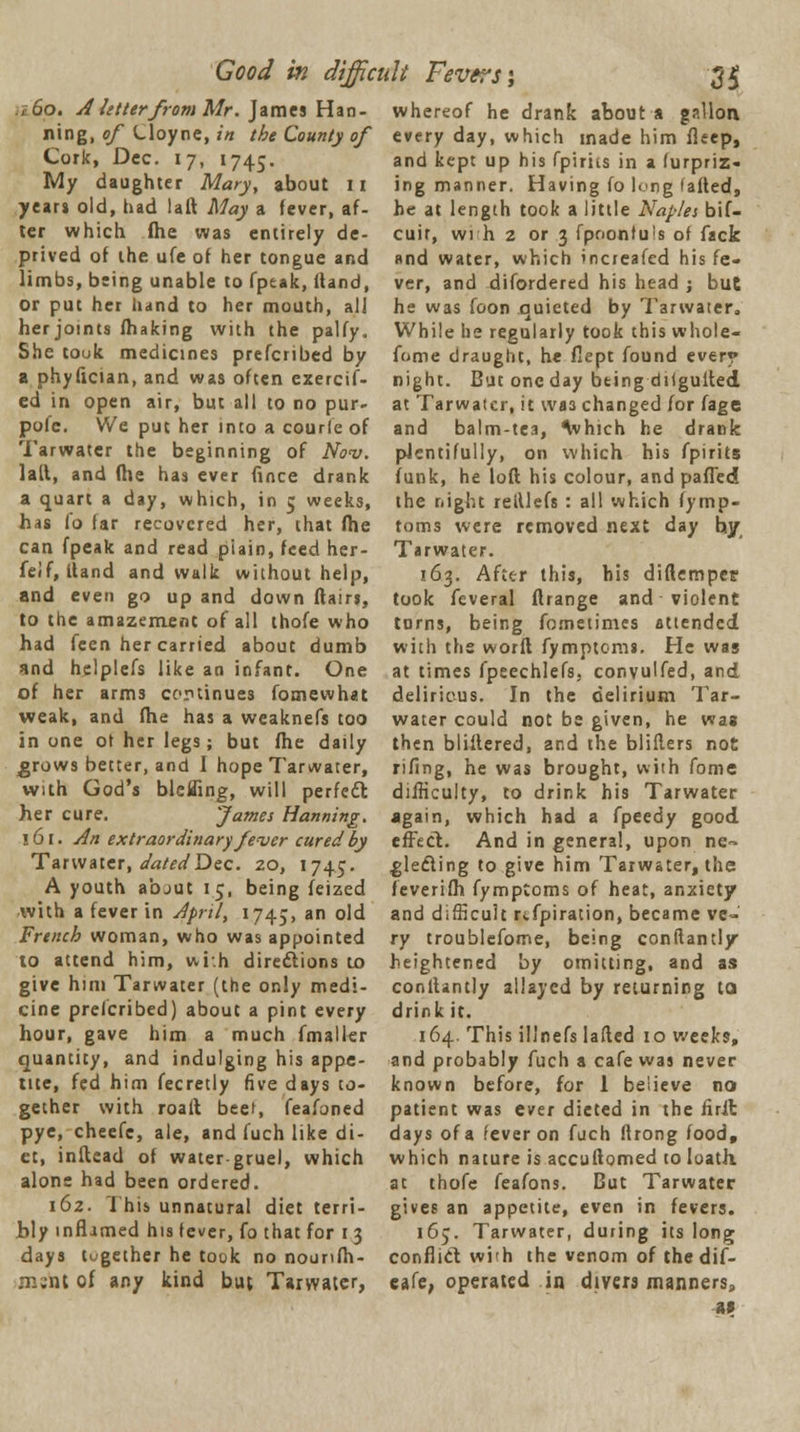 rtSo. A letter from Mr. James Han- ning, of Uoyne, in the County of Cork, Dec. 17, 1745. My daughter Mary, about 11 years old, had laft May a fever, af- ter which flie was entirely de- prived of the ufe of her tongue and limbs, being unable to fptak, Hand, or put her hand to her mouth, all her joints fhaking with the palfy. She touk medicines prefcribed by a phyfician, and was often exercif- ed in open air, but all to no pur- pole. We put her into a courie of Tarwater the beginning of Nov. lall, and (lie has ever fince drank a quart a day, which, in 5 weeks, has fo far recovered her, that fhe can fpeak and read plain, feed her- feif, Hand and walk without help, and even go up and down flairs, to the amazement of all thofe who had fcen her carried about dumb and helplefs like an infant. One of her arms cortinues fomewhat weak, and fhe has a weaknefs too in one ot her legs; but fhe daily grows better, and 1 hope Tarwater, with God's blefling, will perfect her cure. fames Hanning. 161. An extraordinary fever cured by Tarwater, datedDec. 20, 1745. A youth abjut 15, being feized with a fever in April, 1745, an °^ French woman, who was appointed to attend him, wi.h directions to give him Tarwater (the only medi- cine prefcribed) about a pint every hour, gave him a much fmalfer quantity, and indulging his appe- tite, fed him fecretly five days to- gether with roall beet, feafoned pye, cheefc, ale, and fuch like di- et, inftead of water-gruel, which alone had been ordered. 162. This unnatural diet terri- bly inflamed his fever, fo that for 13 days together he took no nounfh- m;nt of any kind but Tarwater, whereof he drank about a gallon every day, which made him fleep, and kept up his fpirits in a furpriz- ing manner. Having fo long failed, he at length took a little Naples bif- cuir, wrh 2 or 3 fpnonluis of fack and water, which increafed his fe- ver, and disordered his head ; but he was foon quieted by Tarwater, While he regularly took this whole- fome draught, he flept found every night. But one day being diigulted at Tarwater, it Wfl3 changed for fage and balm-tea, which he drank plentifully, on which his fpirits funk, he loft his colour, and palled the night reillefs : all which fymp- toms were removed next day hy Tarwater. 163. After this, his diftempei? took feveral ftrange and violent tDrns, being fometimes attended with the worft fymptoms. He was at times fpeechlefs, convulfed, and delirious. In the delirium Tar- water could not be given, he was then blillered, and the bliflers not rifing, he was brought, with fome difficulty, to drink his Tarwater again, which had a fpeedy good effect. And in general, upon ne- glecting to give him Tarwater, the feverifh fymptoms of heat, anxiety and difficult refpiration, became ve- ry troublefome, being conflantly heightened by omitting, and as conllantly allayed by returning to drink it. 164. This illnefs lafted 10 weeks, and probably fuch a cafe was never known before, for 1 believe no patient was ever dieted in the iirit days of a fever on fuch lirong food, which nature is accufiomed to loath, at thofe feafons. But Tarwater gives an appetite, even in fevers. 165. Tarwater, during its long conflict wi'h the venom of thedif- eafe, operated in divers manners, as