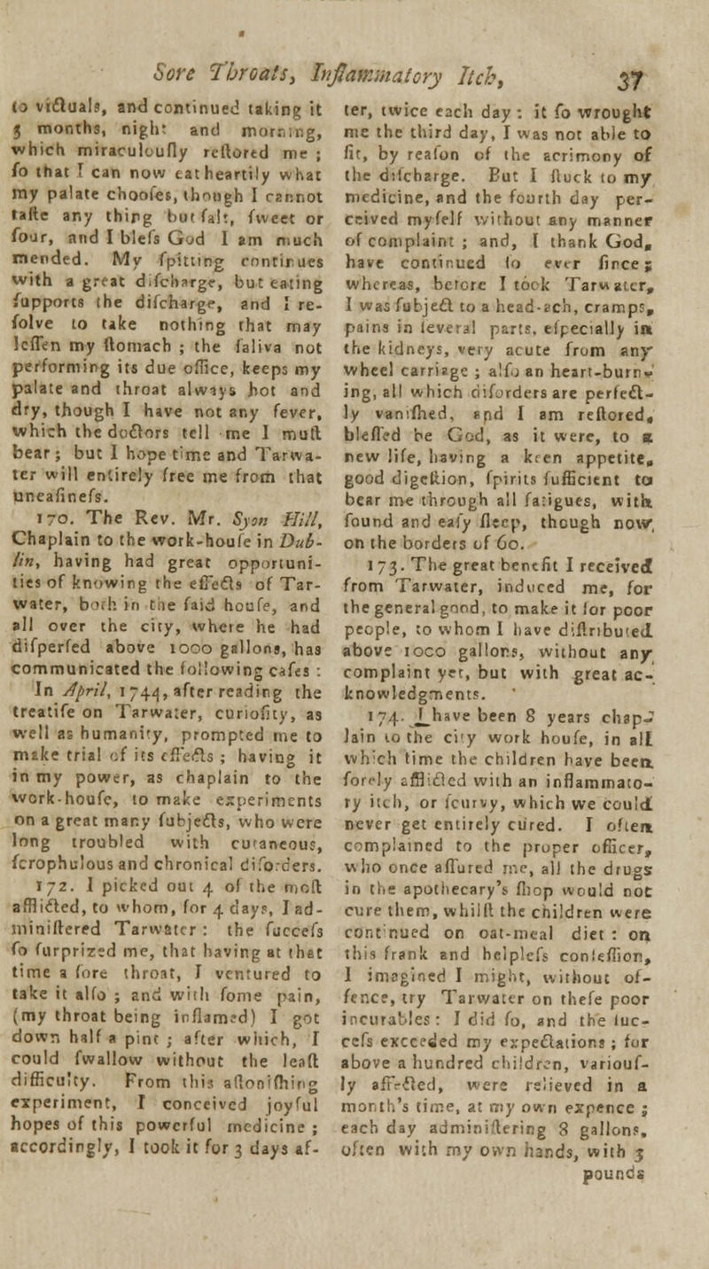 Sore Throats, Inflammatory Itcb, to victuals, and continued taking it 3 months, night and morning, which miraculoufly reftored me ; fo that \ can now eat heartily what my palate choofes, though I cannot tafte any thing but fait, fvveet or four, and I blefs Gad 1 am much mended. My fpitttpg continues with a great difcharge, but eating Supports the difcharge, and I re- folve to take nothing rhat may lcflen my (tomach ; the faliva not performing its due office, keeps my palate and throat always hot and dry, though I have not any fever, which the doctors tell me I mutt bear; but I hope time and Tarwa- ter will entirely free me from that yneafinefs. 170. The Rev. Mr. Syon Hill, Chaplain to the work-houfe in Dub- lin, having had great opportuni- ties of knowing the effects of Tar- water, bofh in tae faid houfe, and all over the city, where he had difperfed above 1000 gallons, has communicated the following cafes : Jn April, 1744, after reading the treatife on Tarwater, cunofity, as well as humanity, prompted me to make trial cf its effects ; having it in my power, as chaplain to the work-houfe, to make experiments on a great many fubjects, who were long troubled with curaneous, fcrophulous and chronical difo.ders. 172. I picked out 4 of the molt afflicted, to whom, for 4 day?, J ad- miniftered Tarwater : the fuccefs fo furprized me, that having at that time a fore throat, I ventured to take it alfo ; and with fome pain, (my throat being inflamed) I got down half a pint ; after which, I could fwallow without the lead difficulty. From this aflonifhin experiment, I conceived joyful hopes of this powerful medicine ; accordingly, I took it for 3 days af- 37 ter, twice each day : it fo wrought me the third day, I was not able to fit, by realon of the acrimony of the difcharge. Eut I flock to my medicine, and the fourth day per- ceived myfelf without any manner of complaint ; and, I thank God, have continued fo ever fince 5 whereas, before I took Tarwater, I was fubject to a head-ach, cramps, pains in ievcra! parts, efpecially in the kidneys, very acute from any* wheel carriage ; alfo an heart-burn* ing, all which disorders are perfect- ly vansfhed, spd I am reftored, blefled be God, as it were, to a new life, having a kren appetite, good digeltion, fpirits fufficient to bear me through all fa-igues, witn found and eafy ilecp, though now, on the borders of 60. 173. The great benefit I received from Tarwater, induced me, for the general good, to make it ior poor people, to whom I have diflribu'.ed above ioco gallons, without any complaint yet, but with great ac- knowledgments. 174. J_have been 8 years chap- Jain to the ci'y work houfe, in all which time the children have been, fordy afflicted with an inflammato- ry itch, or (curvy, which we could never get entirely cured. I often complained to the proper officer, who once allured me, all the drugs in the apothecary's fbop would not cure them, whillt the children were contnued on oat-meal diet : on this frank and helplefs conleffion, 1 imagined I might, without of- fence, try Tarwater on thefe poor incurables: I did fo, and the luc- cefs exceeded my expectations; for above a hundred children, variouf- ly afiVcled, were relieved in a month's time, at my own expence ; each day administering 8 gallons, often with my own hands, with 3 pounds