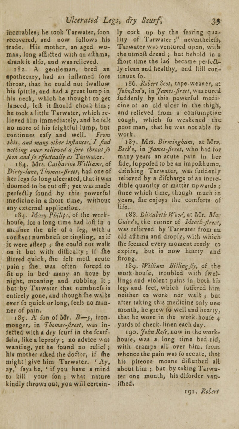 Ulcerated Legs, dry Scurf, ittcarables; he took Tar water, foon recovered, and now follows his trade. His mother, an aged wo- man, long afflicted with an allhraa, drank it alfo, and was relieved. 182. A gentleman, bred an apothecary, had an inflamed fore throar, that he could not fwallow his fpittle, and had a great lump in his neck, which he thought to get lanced, left it fhould choak hint; he took a little Tarwater, which re- lieved him immediately, and he t'ek no more of his frightful lump, but continues eafy and well. From this, and many other inflames, I find nothing ever relieved a fore throat fo foon and/o effectually as Tarwater. 1 84. Mrs. Catharine Williams, of Dirty-lane, Thomas-Jlreet, had one of her legs fo long ulcerated, that it was doomed to be cut ofF; yet was made perfectly found by this powerful medicine in a fhort time, without any external application. 184. M-y Philips, of the work- houfe, for a long time had loft in a nn.iner the ufe of a leg, with a eonftant numbnefs or tingling, as if ;t were afleep ; fhe could not walk on it but with difficulty ; if me ftirrcd quick, (he felt molt acute pain ; fhe was often forced to fit up in bed many an hour by night, moaning and rubbing it ; but by Tarwater that numbnefs is entirely gone, and though fhe walks ever fo quick or long, feels no man- ner of pain. 185. A fon of MY. 2?—y, iron- monger, in Thomas-Jlreet, was in- fected with a dry fcurf in the fcarf- fltin, like a leprofy ; no advice was wanting, yet he found no relief ; his mother afked the dodlor, if fhe might give him Tarwater. 'Ay, ay,' fays he, ' if you have a mind to kill your fon ; what nature kindly throws out, you will certam- 35 ly cork up by the fearing qua- lity of Tarwater ; neverthelefs, Tarwater was ventured upon, with the utmoft dread ; but behold in a fhort time the lad became perfccl- ly clean and healthy, and 11:11 con- tinues fo. 186. Robert Scot, tape-weaver, at yohnflon», in James-Jlreet, was cured fuddenly by this powerful medi- cine of an old ulcer in the thigh, and relieved from a confumptive cough, which fo weakened the poor man, that he was not able t> work. 187. Mrs. Birmingham, at Mr?. Beck's, in James-Jlreet, who had for many years an acute pain in her fide, fuppofed to be an impofthum?, drinking Tarwater, was fuddenly relieved by a difcharge of an incre- dible quantity of matter upwards ; fince which time, ihough much in years, fhe enjoys the comforts of life. 188. Elizabeth Wood, at Mr. Mac Guire's, the corner of Meath-Jlreett was relieved by Tarwater from an old ailhma and dropfy, with which fhe feemed every moment ready to expire, but is now hearty and ftrong. 189. William Billingfiy, of the work-houfe, troubled with fwc!> lings and violent pains in both his legs and feet, which fufrered him neither to work nor walk ; but after taking this medicine only one month, he grew fo well and hearty> that he wove in the work-houle 4 yards of check-linen each day. 190. John Ro/e, now in ihe work- houfe, was a long time bed rid, with cramps all over him, from whence the pain was fo accute, that his piteous moans diflurbed all about him ; but by taking Tarwa- ter one month, his diforder van- ifhed. 191. Robert