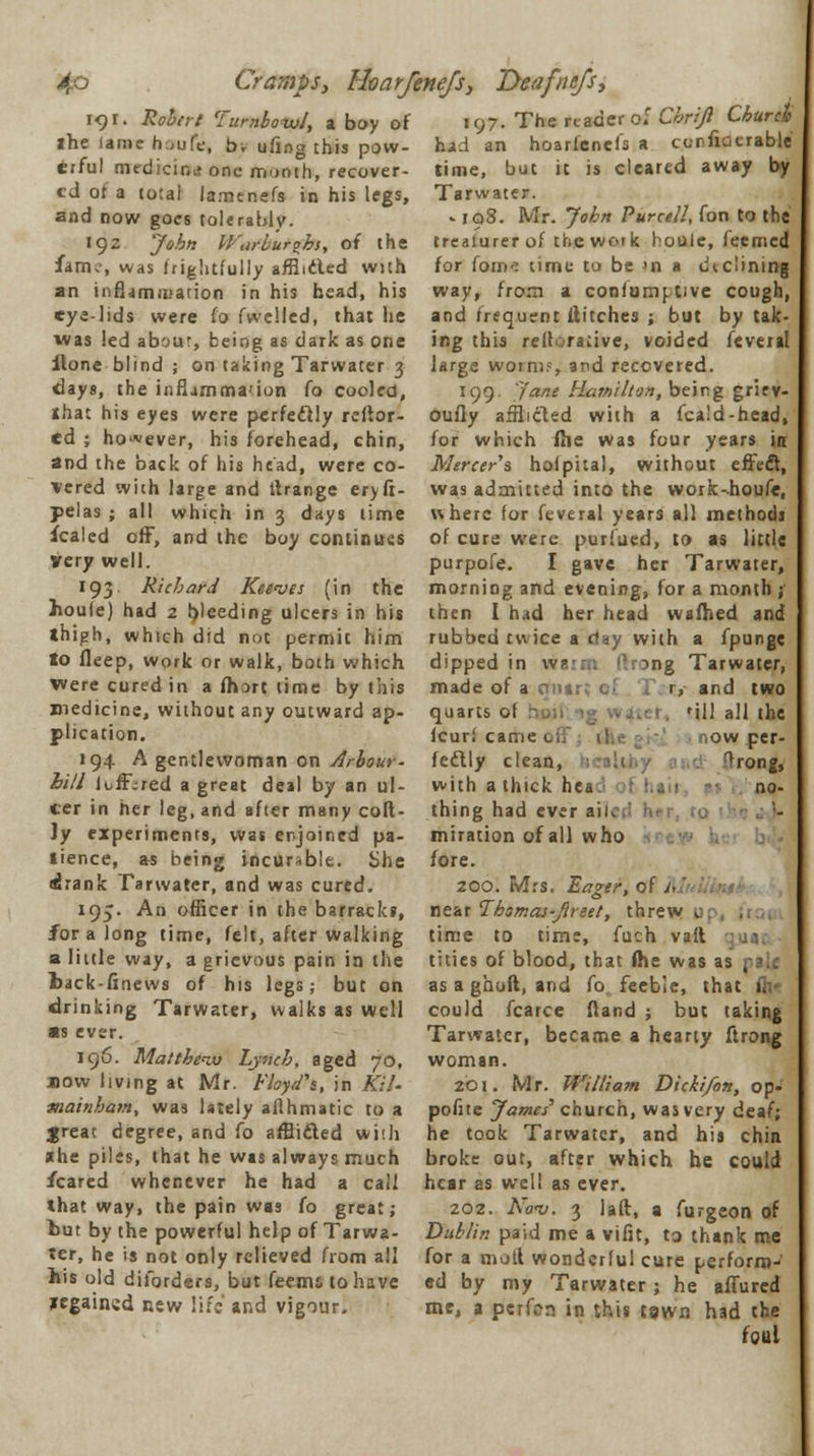 191. Robert Turnboivl, a boy of 197. The reader of Chriji Church the lame h ,ufe, b, ufing this pow erful medicine one month, recover- ed of a to;ai lamcnefs in his legs, and now goes tolerably. 192 John Warbur^bs, of the fame, was frightfully afflidled with an infljmiuation in his head, his eye-lids were fo fwelled, that he was led aboar, being as dark as one ilone blind ; on taking Tarwater 3 days, the inflammation fo cooled, Jthat his eyes were perfectly refior- ed ; however, his forehead, chin, and the back of his head, were co- vered with large and tlrange eryft- pelas ; all which in 3 days lime Scaled off, and the boy continues very well. 193 Richard Reeves (in the hou(e) had 2 b'eeding ulcers in his ihigh, which did not permit him to deep, work or walk, both which were cured in a fhart lime by this medicine, without any outward ap- plication. 194 A gentlewoman on Arbour- hill loff;red a great deal by an ul- cer in her leg, and after many coft- Jy experiments, was enjoined pa- tience, as being incurable. She drank Tarwater, and was cured. 195. An officer in the barracks, for a long time, felt, after walking a little way, a grievous pain in the l>ack-finews of his legs; but on drinking Tarwater, walks as well as ever. 196. Matthew Lynch, aged 70, now living at Mr. Floyd's, in Kit- mainham, was lately aflhmatic to a freat degree, and fo afflided wi;h «he piles, that he was always much feared whenever he had a call that way, the pain was fo great; but by the powerful help of Tarwa- ter, he is not only relieved from all his old diforders, but feems to have xegained new life and vigour. had an hoarfenefs a ccnfiacrable time, but it is cleared away by Tarwater. -198. Mr. John Purcell, fon to the treaiurer of the work houle, feemett for fom* time to be *n a d\ dining way, from a confumotive cough, and frequent flitches ; but by tak- ing this rettoracive, voided feveral large worm?, and recovered. 199. Jane Hamilton, being grirv- Oufly afflicted with a fca'd-head, for which ihe was four years in Mercers hofpita], without effect, was admitted into the work-houfe, where for feveral years all methods of cure were puriued, to as little purpofe. I gave her Tarwater, morning and evening, for a month ; then I had her head wafhed and rubbed twice a day with a fpunge dipped in warm (hong Tarwater, made of a oni- r, and two quarts of taui ig water, 'ill all the fcur.' came now per- fectly clean, Trong, with a thick hea. I hail no- thing had ever aii< miration of all who fore. 200. Mrs. Eager, of til near Thsmas-Jlreet, threw >. time to time, fuch vait tities of blood, that me was as , as a ghoft, and fo feeble, that 1. could fcarce ftand ; but taking Tarwater, became a hearty ftrong woman. 201. Mr. William Dicki/on, op- pofite James' church, was very deaf; he took Tarwater, and his chin broke out, after which he could hear as well as ever. 202. Nov. 3 laft, a furgeon of Dublin paid me a vifit, to thank me for a motl wonderful cure perform- ed by my Tarwater ; he allured me, a perfon in this tswn had the foul