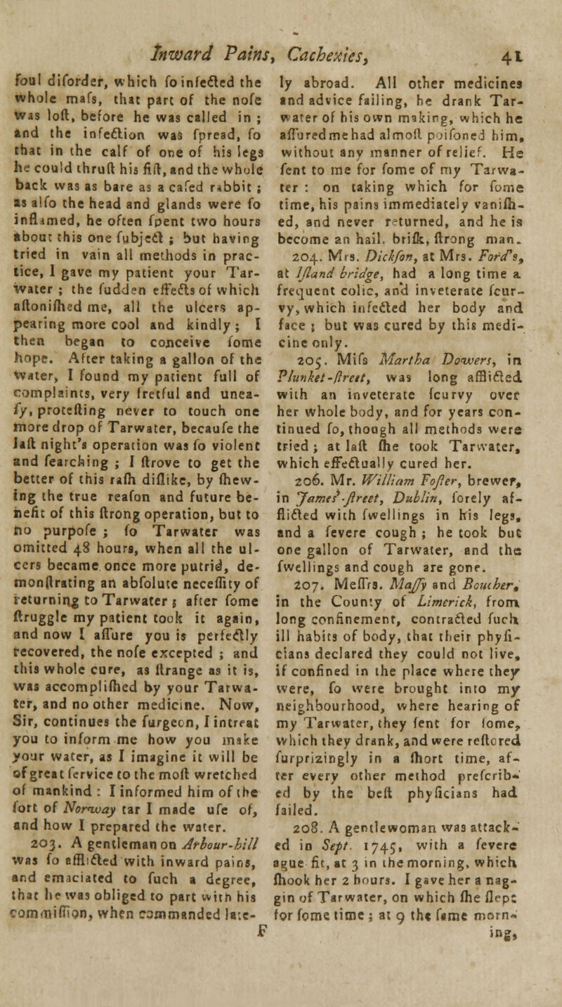 Inward Pains, Cachexies, foul diforder, which fo infected the whole mafs, that part of the nofe was loft, before he was called in ; and the infection was fpread, fo that in the calf of one of his legs he could thruft his fid, and the whole back was as bare as a cafed rabbit ; as alfo the head and glands were fo inflrimed, he often fpent two hours about this one fubjeel ; but having tried in vain all methods in prac- tice, 1 gave my patient your Tar- water ; the fudden effects of which aftonifhed me, all the ulcers ap- pearing more cool and kindly; I then began to conceive fome hope. After taking a gallon of the Water, I found my patient full of complaints, very fretful and unea- fy, protefting never to touch one more drop of Tarwater, becaufe the Jaft night's operation was fo violent and fearching ; I ftrove to get the better of this rafh diflike, by (hew- ing the true reafon and future be- nefit of this ftrong operation, but to no purpofe ; fo Tarwater was omitted 48 hours, when all the ul- cers became once more putrid, de- monftrating an abfolutc neceffity of returning to Tarwater j after fome ftruggle my patient took it again, and now I allure you is perfectly recovered, the nofe excepted ; and this whole cure, as ltrange as it is, was accomplifhed by your Tarwa- ter, and no other medicine. Now, Sir, continues the furgecn, Iintreat you to inform me how you make your water, as I imagine it will be of great fcrvice to the moft wretched of mankind : I informed him of the fort of Norway tar I made ufe of, and how I prepared the water. 203. A gentleman on Arbour-bill was fo afflicted with inward pains, and emaciated to fuch a degree, that he was obliged to part with his commiffion, when commanded la-.c- F 41 ly abroad. All other medicines and advice failing, he drank Tar- water of his own miking, which he affbredmehad almofl p-jifoned him, without any manner of relief. He fent to me for fome of my Tarwa- ter : on taking which for fome time, his pains immediately vanish- ed, and never returned, and he is become an hail, brifk, ftrong man. 204. Mrs. Dick/on, at Mrs. Ford's, at IJland bridge, had a long time a frequent colic, an'd inveterate fcur- vy, which infected her body and face s but was cured by this medi- cine only. 205. Mils Martha Dowers, in Plunket-flreit, was long afflicted with an inveterate (curvy over her whole body, and for years con- tinued fo, though all methods were tried ; at laft fhe took Tarwater, which effectually cured her. 206. Mr. William Fojler, brewer, in James*-Jlreet, Dublin, forely af- flicted with fwellings in his legs, and a fevere cough ; he took but one gallon of Tarwater, and the fwellings and cough are gone. 207. Meffrs. MaJJy and Bomber, in the County of Limerick, from long confinement, contracted fucli ill habits of body, that their phyfi- cians declared they could not live, if confined in the place where they were, fo were brought into my neighbourhood, where hearing of my Tarwater, they (ent for lome, which they drank, and were reftcred furprizingly in a fhort time, af- ter every other method prefcrib* ed by the beft phyficians had failed. 208. A gentlewoman wa9 attack- ed in Sept. 1745, with a fevere a^ue fie, at 3 in the morning, which fhook her 2 hours. I gave her a nag- gin of Tarwater, on which fhe flept for fome time; at 9 the fame morn« ing,