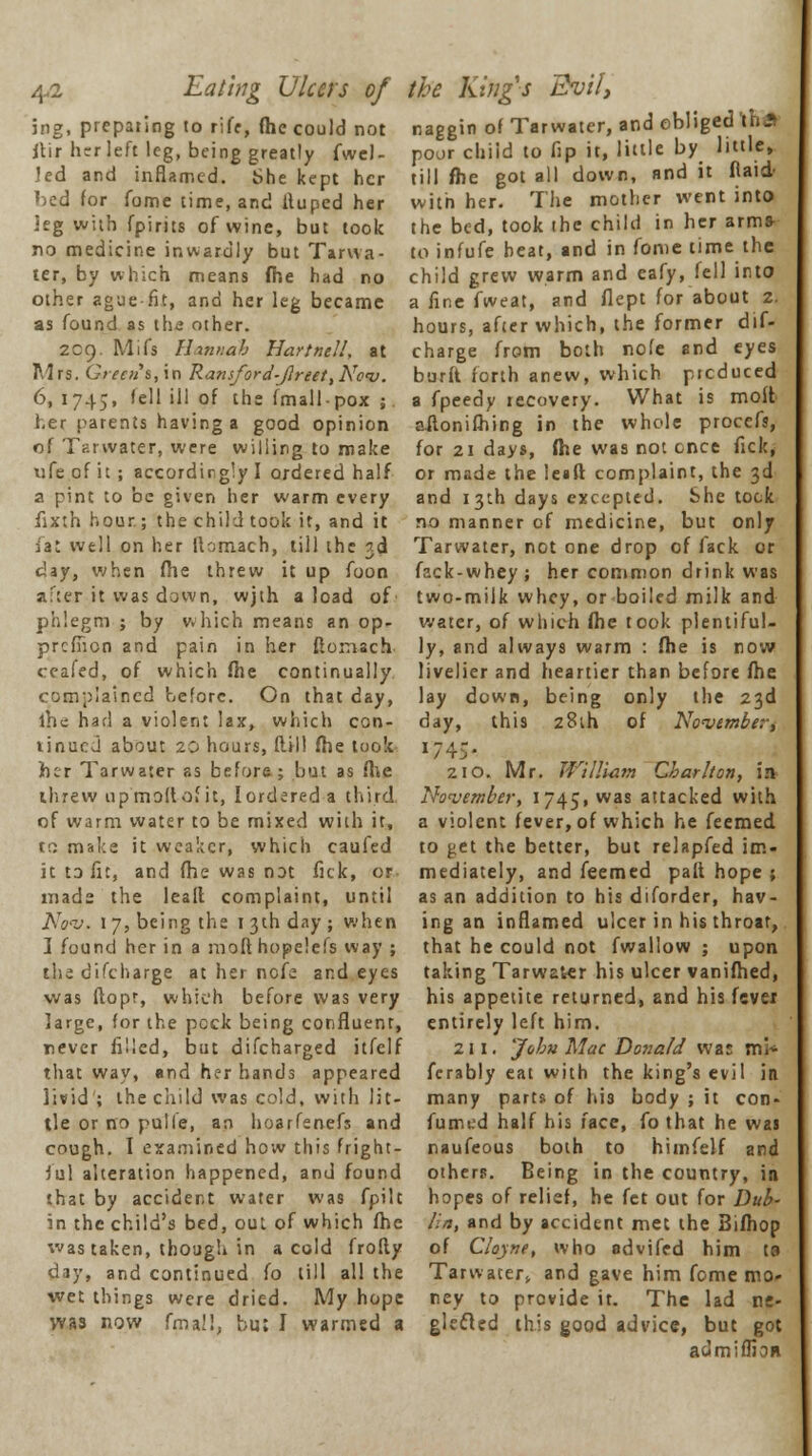 /{A. Eating Ulcers of jng, preparing to riff, (he could not itir hrr left leg, being greatly fwel- led and inflamed. She kept her »)ed for fome time, and fiuped her leg with fpirits of wine, but took no medicine inwardly but Tar wa- ter, by which means fhe had no other ague fit, and her leg became as found as ths other. 209. Mifs Hannah Hartnell, at Mrs. Greens, in Ramford-Jlreet,No<v. 6,1745, 'c'l ill of the fmallpox ; her parents having a good opinion of Tarwater, were willing to make ufe of it ; accordingly I ordered half a pint to be given her warm every fixth hour.; the child took it, and it fat well on her ilomach, till the 3d clay, when file threw it up foon after it was down, wjth a load of phlegm j by which means an op- prcfiion and pain in her fioraach ceafed, of which fhe continually complained before. On that day, ihe had a violent lax, which con- tinued about 20 hours, dill fhe took her Tarwater as before; but as file threw up moil of it, I ordered a third of warm water to be mixed with it, to make it weaker, which caufed it to fit, and fhe was not fick, or mads the lead complaint, until Nov, 1 7, being the 1 3th day ; when ] found her in a moft hopelefs way ; the difcharge at her nofe and eyes was ftopr, which before was very large, for the peck being confluent, never filled, but difcharged itfelf that way, and her hands appeared livid ; the child was cold, with lit- tle or no pulle, an hoarfenefs and cough. I examined how this fright- ful alteration happened, and found that by accident water was fpilt in the child's bed, out of which fhe was taken, though in a cold frofty day, and continued fo till all the wet things were dried. My hope was now fmal!, bu; I warmed a the Kings Evil, naggin of Tarwater, and obliged \u* poor child to fip it, little by little, till fhe got all down, and it Raid- with her. The mother went into the bed, took the child in her arms- to infufe beat, and in fome time the child grew warm and eafy, fell into a fine fweat, and flept for about 2. hours, after which, the former dif- charge from both nofe and eyes burft forth anew, which picduced a fpeedy recovery. What is molt ailonifhing in the whole procefs, for 21 days, fhe was not ence fick, or made the leail complaint, the 3d and 13th days excepted. She tock no manner of medicine, but only Tarwater, not one drop of fack or fack-whey ; her common drink was two-milk whey, or boiled milk and water, of which fhe took plentiful- ly, and always warm : fhe is row livelier and heartier than before fhe lay down, being only the 23d day, this 28th of November, »745< 210. Mr. William Charlton, in November, 1745, was aItacked with a violent fever, of which he feemed to get the better, but relapfed im- mediately, and feemed palt hope ; as an addition to his diforder, hav- ing an inflamed ulcer in his throat, that he could not fwallow ; upon taking Tarwater his ulcer vanifhed, his appetite returned, and his fever entirely left him. 211. 'John Mac Donald was min- ferably eat with the king's evil in many parts of his body ; it con- fumed half his face, fo that he wai naufeous both to himfelf and others. Being in the country, in hopes of relief, he fet out for Dub- lin, and by accident met the Bifhop of Cloyne, who advifed him ta Tarwater,, and gave him fome mo- ney to provide it. The lad ne- glecled this good advice, but got aclmiffion