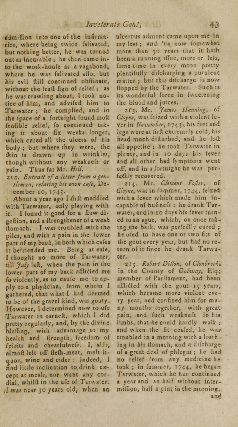 hrczlerate GoAfj ddmifiion into one of the infirma- ries, where being twice ia 1 ivat^d, but nothing belter, he was turned out as incurable ; he then came in- to the work-houfe as a vagabond, where he was falivatcd alfo, but his evil (till continued obflinate, without the Icaft fign of relief; as he was crawling about, I took no- tice of him, and advifed him to Tarwater ; he complied, and in the fpace of a fortnight found mod fenfible relief, fo continued tak- ing it about fix weeks longer, which cured all the ulcers of his body ; but where they were, the fkin is drawn up in wrinkles, though without any weaknefs or pain. Thus far Mr. Bill. 212. Extracl of a letter from a gen- tleman, relating bis anvn cafe, De- cember 10, 1745. About a year ago I -Hift meddled with Tarwater, only playing with it. I found it good for a flow di- geflion, and a ftrengthener of a weak Itomach. I was troubled with the piles, and with a pain in the lower part of my back, in both which cafes it befriended me. Being at eafe, I thought no more of Tarwater, till July laft, when the pain in the lower part of my back afflicted me fo violently, as to caufe me to ap- ply to a phyfician, from whom I gathered, that what I had deemed to be of the gravel kind, was gouty. However, [determined now to ufe Tarwater in earneft, which I did pretty regularly, and, by the divine bleffing, with advantage to my health and llrength, freedom of fpirits and chearfulnef*. I, alio, ahnoft left off flefh-meat, malt-li- quor, wine and cider : indeed, I find little inclination to drink ex- cept at meab, nor want any cor- dial, whilft in the ufe of Tarwater. .: was near 30 years old, when an ulcerous ailment came upon me in my feat; and 'tis now foinewhat more than 30 years that it hath been a running ifl'ue, more or leis, forne time in every moon pretty plentifully discharging a purulenc matter ; but this difcharge is now flopped by the Tarwater. Such is its wonderful force in fwee'.ening the blood and juices. 2*3. Mr. fames Hanning, of Cloyne, was feized with a violent fe- ver in November, 1743; his feet and legs were at fifft extremely cold, his head much dillurbed, and he loft all appetite ; he took Tarwater in plenty, and in 10 days his fever and all other bad fymptoms went off, and in a fortnight he was per- fectly recovered. 214. Mr. Clement FoJIer, of Cloyne, was in fummer, 1744, feized, with a fever which made him in- capable of bufinefs : he drank Tar- water, and in 10 days his fever turn- ed to an ague, which, on once tak- ing.the bark, was perfectly cured ; he ufed to have one or two fits of the gout every year, but had no re- turn of it fince he drank Tarwa- ter. 215. Robert Dillon, of Clonbrock, in the County of Galzvay, Elq; member of Parliament, had been afnicled with the gout 15 years, which became more violent eve- ry year, and cor.fined him for ma- ny months together, with great: pain, and fuch weaknefs in his limbs, that heculd hardly walk ; and when the fit ceafed, he wa3 troubled in a morning with a loath- ing in his ftomach, and a difcharge of a great deal of phlegm ; he bad no relief from any medicine h^ took ; in furnmer, 1744, he began Tarwater, which he has continued a year and an half without inter- miffion, half a pint in the morning, an.d