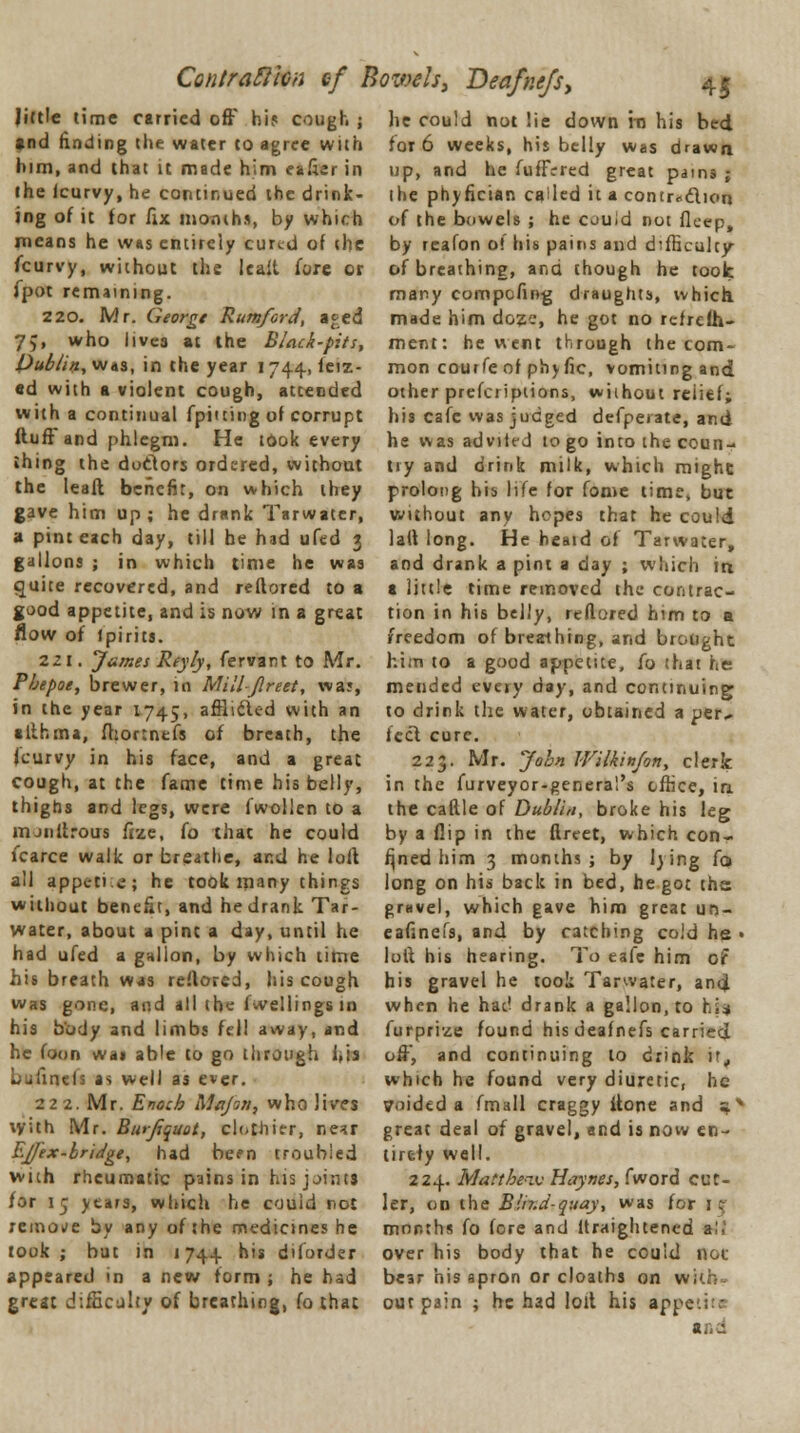 ContraftiGn ef Bowels, Deafnejs, little time carried off hi? cough ; and rinding the water to agree with him, and that it made him eafier in the icurvy, he continued the drink- ing of it for fix months, by which means he was entirely cured of the fcurvy, without the leait fore or fpot remaining. 220. Mr. George Rumford, a«-;ed 75, who lives at the Black-pits, publin, was, in the year 1744, feiz- ed with a violent cough, atcended with a continual (pitting of corrupt fluft and phlegm. He took every thing the doclors ordered, without the lead benefit, on which they gave him up ; he drank Tarwater, a pint each day, till he had ufed 3 gallons ; in which time he was quite recovered, and reflored to a good appetite, and is now in a great Row of Ipirits. 221. James Reyly, fervant to Mr. Fbepoe, brewer, in Milljlreet, wa?, in the year 1745, afflicted with an alihma, fhortnefs of breath, the (curvy in his face, and a great cough, at the fame time his belly, thighs and legs, were fwollen to a mjnftrous fize, fo that he could fcarce walk or breathe, and he loft all appvrti.e; he took many things without benefit, and he drank Tar- water, about a pint a day, until he had ufed a gallon, by which time his breath was reflored, his cough was gone, and all the fwellings in his body and limbs fell away, and he foon was able to go through his Lufinds as well as ever. 222. Mr. Enoch Majori, who lives \yith Mr. Burfiquot, clothier, near Ej/ex-bridge, had be?n troubled with rheumatic pains in his joints for 15 years, which he could not remote by any of the medicines he took; but in 1744 his diforder appeared in a new form ; he had great difficulty of breathing, fo that 45 he could not lie down rn his bed for 6 weeks, his belly was drawn up, and he fufTrred great pains ; the phyfician called it a contraction of the bowels ; he could not deep, by reafon 0! his pains and difficulty of breathing, and though he took many eompofing draughts, which made him doze, he got no refrefh- ment: he went through the com- mon courfe of phy fie, vomiting and other prefcriptions, without reiief; his cafe was judged defpeiate, and he was advited to go into the coun- try and drink milk, which mighc prolong bis life for fome lime, but without any hopes that he could lalt long. He heaid of Tarwater, and drank a pint a day ; winch in a little time removed the contrac- tion in his belly, reflored him to a freedom of breathing, and brought hi.n to a good appetite, fo that he mended every day, and continuing* to drink the water, obtained a per* feet cure. 223. Mr. John Wilkinfon, clerk in the furveyor-general's office, in the cattle of Dublin, broke his leg by a flip in the flreet, which con- fined him 3 months ; by lying fo long on his back in bed, he got the gravel, which gave him great un- eafinefs, and by catching cold he • loft his hearing. To eafc him or his gravel he took Tarwater, and. when he hac' drank a gallon, to hi* furprize found his deafnefs carried off, and continuing to drink if, which he found very diuretic, he voided a fmall craggy (tone and s* great deal of gravel, and is now en- tirely well. 224. Mattbeav Hay ties, fword cut- ler, on the BuT.d-quay, was for \t months fo fore and ltraightened a'. over his body that he couid not bear his apron or cloaths on with- out pain ; he had loft his apji<