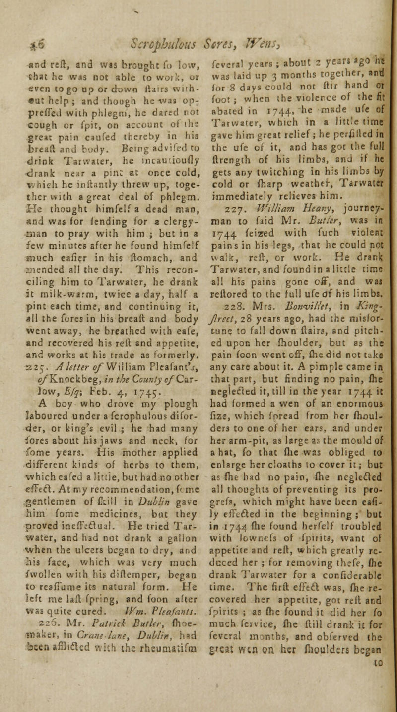 Scrcpbulous Seres, IVens, and reft, and wis brought fo low, that he was not able to work, or even to go up or down ftairs with- euthelp; and though he was op: preffed with phlegm, he dared not cough or fpit, on account of ih- great pain caufed thereby in his bread and body. Being advifed to drink Tarwater, he incauiioufly <lrank near a pmC at once cold, v.hich he inftantly threw up, toge- ther with a great deal of phlegm. He thought himfelfa dead man, and was for lending for a clergy- man to pray with him ; but in a few minutes after he found himfelf much eafier in his ftomach, and inended all the day. This recon- ciling him to Tarwater, he drank it milk-warm, twice a day, half a pint each time, and continuing it, all the fores in his breaft and body went away, he breathed with eafe, and recovered his reft and appetite, and works at his trade a3 formerly. 225. A letter ©/William Pleafant'j, of Knockbeg, in the County of Car- low, E/q; Feb. 4, 1745. A boy who drove my plough laboured under a fcrophulous difor- der, or king's evil ; he had many lores about his jaws and neck, for fome years. His mother applied different kinds of herbs to them, which eafed a little, but had no other effect. At my recommendation, f' me gentlemen of foil I in Dublin gave him fome medicines, but they proved ineffectual. He tried Tar- water, and had not drank a gallon when the ulcers began to dry, and Iiis face, which was very much fwollen with his diftemper, began to reaffume its natural form. He left me lafl fpring, and foon after was quite cured. Wm. Vleafantt. 7.2-0. Mr. Patrick Butler, fhoe- maker, in Crane-lane, Dublin, had bsen afilidled with the rhsumaiifra feveral years ; about 2 years ago ne was laid up 3 months together, and for 8 days could not ftir hand or foot ; when the violence of the fit abated in 1744, he made ufe of Tarwater, which in a little time gave him great relief; he perilled in the ufe of it, and has got the full ftrength of his limbs, and if he gets any twitching in his limbs by cold or fharp weather, Tarwater immediately relieves him. 227. William Heany, journey- man to faid Mr. Butler, was in 1744 feized with fuch violent pains in his legs, that he could not ualk, reft, or work. He drank Tarwater, and found in a little time all his pains gone off, and wai reftored to the full ufe df his limbs. 228. Mrs. Bowvillet, in King- Jireet, 28 years ago, had the misfor- tune to fall down flairs, and pitch- ed upon her fhoulder, but as the pain foon went off, (he did not take any care about it. A pimple came in that part, but finding no pain, fhe neglected it, till in the year 1744 it had formed a wen of an enormous fize, which foread from her fhoul- ders to one of her ears, and under her arm-pit, as large as the mould of a hat, fo that fhe was obliged to enlarge hercloaths to cover it; but as fhe had no pain, fhe neglected all thoughts of preventing its pro- grefs, which might have been eafi- ly effected in the beginning ; but in 1744 file found herfelf troubled with lowntfs of fpirits, want of appetite and reft, which greatly re- duced her ; for removing thefe, fhe drank Tarwater for a confiderable time. The firft effect was, fhe re- covered her appetite, got reft and faints ; as fhe found it did her fo much fervice, fhe ftill drank it for feveral months, and obferved the gfcat wtn on. her ftiouldsrs began to