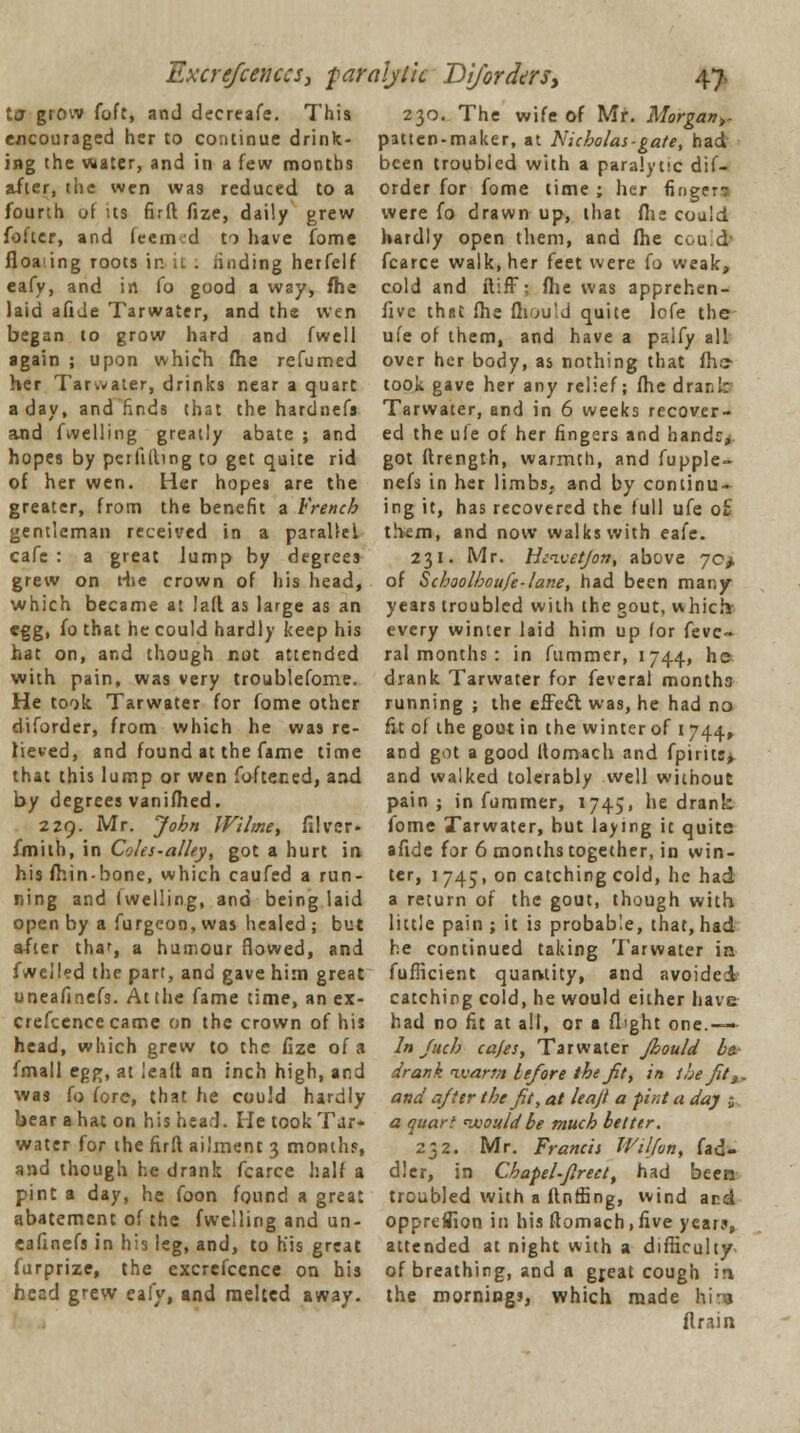 Excrefcenccs, paralytic Dijorders, 4> la grow foft, and decreafe. This encouraged her to continue drink- ing the water, and in a few months after, the wen was reduced to a fourth of us firft fize, daily grew fofter, and feem d to have fome floating roots in it . finding herfelf eafy, and in fo good a way, fhe laid afide Tarwater, and the wen began to grow hard and fwell again ; upon which fhe refumed her Tarivater, drinks near a quart a day, and finds that the hardnefa and fuelling greatly abate ; and hopes by peifilling to get quite rid of her wen. Her hopes are the greater, from the benefit a French gentleman received in a parallel cafe : a great lump by degrees grew on t-iie crown of his head, which became at lad as large as an egg, fo that he could hardly keep his hat on, and though not attended with pain, was very troublefome. He took Tarwater for fome other diforder, from which he was re- lieved, and found at the fame time that this lump or wen foftened, and by degrees vanifhed. 229. Mr. John Wilme, filver- fmith, in Coles-alley, got a hurt in his fhin-bone, which caufed a run- ning and (welling, and being laid open by a furgeon, was healed ; but after tha', a humour flowed, and fwelled the part, and gave him great uneafinefs. At the fame time, an ex- crefcencecame on the crown of his head, which grew to the fize of a Jmall ep^, at lead an inch high, and was fo fore, that he cou'd hardly bear a hat on his head. He took Tar- water for the firft ailment 3 months, and though he drank fcarce half a pint a day, he foon found a great abatement of the fwelling and un- eafinefs in his leg, and, to his great furprize, the excrefcence on his head grew eafy, and melted away. 230. The wife of Mr. Morgan>- patten-maker, at Nicholas-gate, had been troubled with a paralytic dif- order for fome time ; her finger- were fo drawn up, that fhe could hardly open them, and fhe could) fcarce walk, her feet were fo weak, cold and ftifT: fhe was apprchen- flve that fhe fhould quite lefe the ufe of them, and have a palfy all over her body, as nothing that fhe took gave her any relief; fhe drar.I; Tarwater, and in 6 weeks recover- ed the ufe of her fingers and handc>, got flrength, warmth, and fupple- nefs in her limbs, and by continu- ing it, has recovered the full ufe o£ them, and now walks with eafe. 231. Mr. Hetvet/on, above 70^, of Schoolhoufe-lane, had been many years troubled with the gout, which- every winter laid him up for fevc- ral months : in fummer, 1744, he drank Tarwater for feveral months running ; the effedl was, he had na fit of the gout in the winter of 1744, and got a good ftomach and fpirui> and walked tolerably well without pain; in fummer, 1745, he drank fome Tarwater, hut laying it quite afide for 6 months together, in win- ter, 1745, on catching cold, he had a return of the gout, though with little pain; it is probab'.e, that, had he continued taking Tarwater in fufiicient quantity, and avoided' catching cold, he would either have had no fit at all, or a flight one.— • In Juch cafes, Tarwater Jhould be. drank ivarm lefore the fit, in the fit:,. and after the fit, at leajl a pint a day j a quart would be much better. 232. Mr. Francis Wilfon, (ad- dler, in Chapel-fireet, had been troubled with a ftnffing, wind and oppreflion in his ftomach, five year?, attended at night with a difficulty of breathing, and a gjeat cough in the mornings, which made hit* flrain