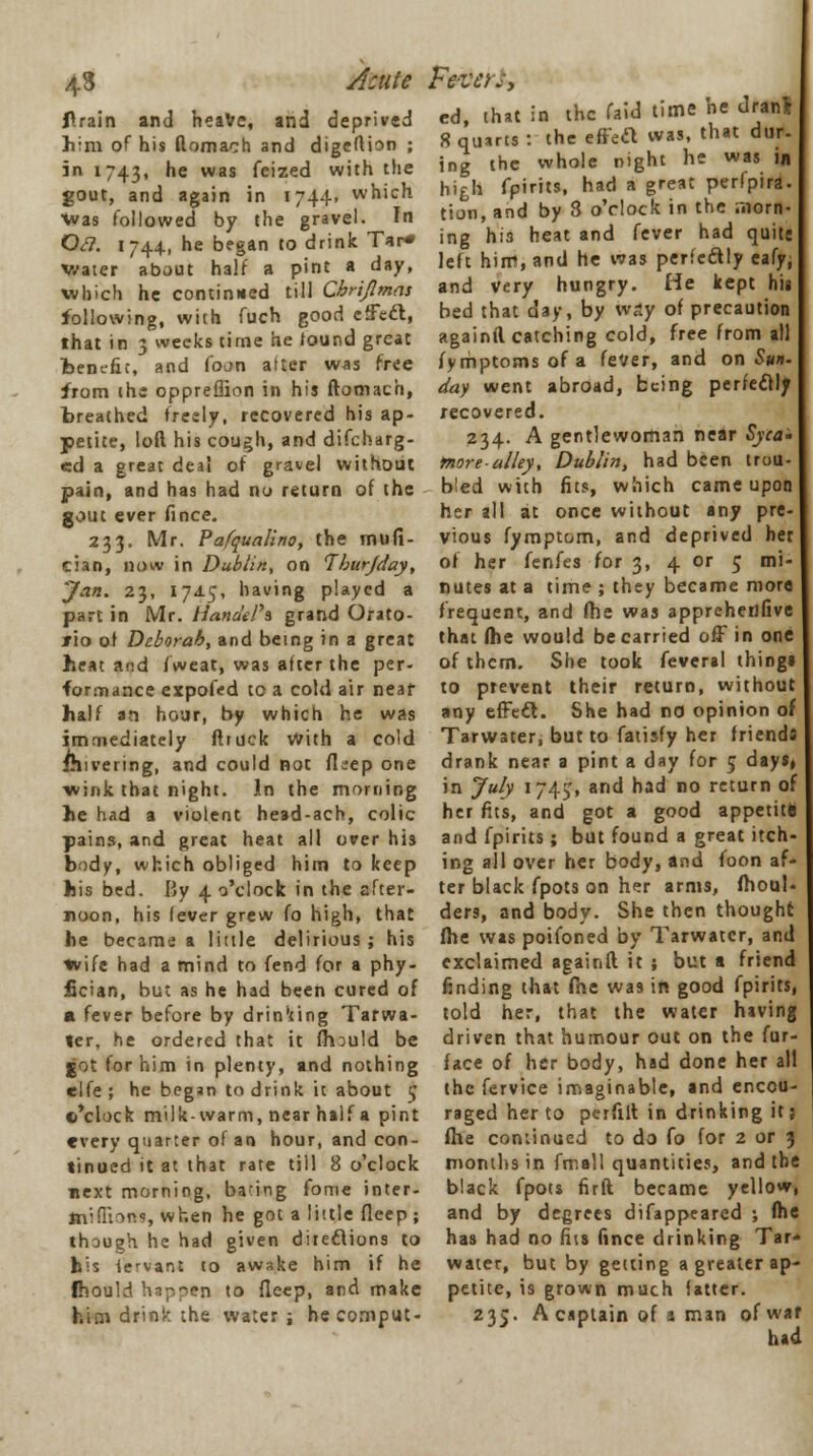 43 Acute flrain and heave, and deprived him of his flomach and digeftion ; in 1743, ne was ^e'zed with the gout, and again in 1744. which Was followed by the gravel. In Ofl. 1744, he began to drink Tar* water about half a pint a day, which he continued till Chrijlmas following, with fuch good cffeft, that in 3 weeks time he found great benefit, and (ban alter was free from the oppreffion in his ftomach, breathed freely, recovered his ap- petite, loft his cough, and discharg- ed a great deal of gravel without pain, and has had no return of the gout ever fince. 233. Mr. Pafqualino, the mufi- cian, now in Dublin, on Iburjday, Jan. 23, 17A5, having played a part in Mr. Handelh grand Orato- rio of Deborah, and being in a great heat and fweat, was after the per- formance expofed to a cold air neaf half an hour, by which he was immediately ftruck With a cold ihivering, and could not flsep one •wink that night. In the morning he had a violent head-ach, colic pains, and great heat all over his body, which obliged him to keep his bed. By 4 o'clock in the after- noon, his lever grew fo high, that he became a little delirious ; his wife had a mind to fend for a phy- fician, but as he had been cured of « fever before by drin'ting Tarwa- ter, he ordered that it mould be got for him in plenty, and nothing elfe; he began to drink it about 5 ©'clock milk-warm, near half a pint every quarter of an hour, and con- tinued it at that rate till 8 o'clock next morning, bating fome inter- mifTions, when he got a little flcep ; though he had given directions to bis iervant to awake him if he fhould happen to deep, and make him drink the water; hecomput- FeVCiJy ed, that in the faid time he dranl 8 quarts : the effect was, that dur- ing the whole night he was in hi£li fpirits, had a great perfpira. tion, and by 8 o'clock in the morn- ng his heat and fever had quits eft him, and he was perfectly eafy; le and very hungry. He kept hit bed that day, by way of precaution againfl catching cold, free from all fymptomsofa fever, and on Sun. day went abroad, being perfectly recovered. 234. A gentlewoman near Syca- more-alley, Dublin, had been trou- bled with fits, which came upon her all at once without any pre- vious fymptom, and deprived her of her fenfes for 3, 4 or 5 mi- nutes at a time ; they became more frequent, and fhe was appreheflfive that (he would be carried off in one of them. She took feveral thing* to prevent their return, without any effect. She had no opinion of Tarwater, but to fatisfy her friends drank near a pint a day for 5 days* in July 1745, and had no return of her fits, and got a good appetite and fpirits; but found a great itch- ing all over her body, and foon af- ter black fpots on her arms, moul- ders, and body. She then thought fhe was poifoned by Tarwater, and exclaimed againft it ; but a friend finding that fhe was in good fpirits, told her, that the water having driven that humour out on the fur- face of her body, had done her all the fervice imaginable, and encou- raged her to perfi.lt in drinking it; fhe continued to da (0 for 2 or 3 months in fmall quantities, and the black fpots firft became yellow, and by degrees difappeared ; fhe has had no fits fince drinking Tar- water, but by getting a greater ap- petite, is grown much latter. 235. A captain of s man ofwaf had