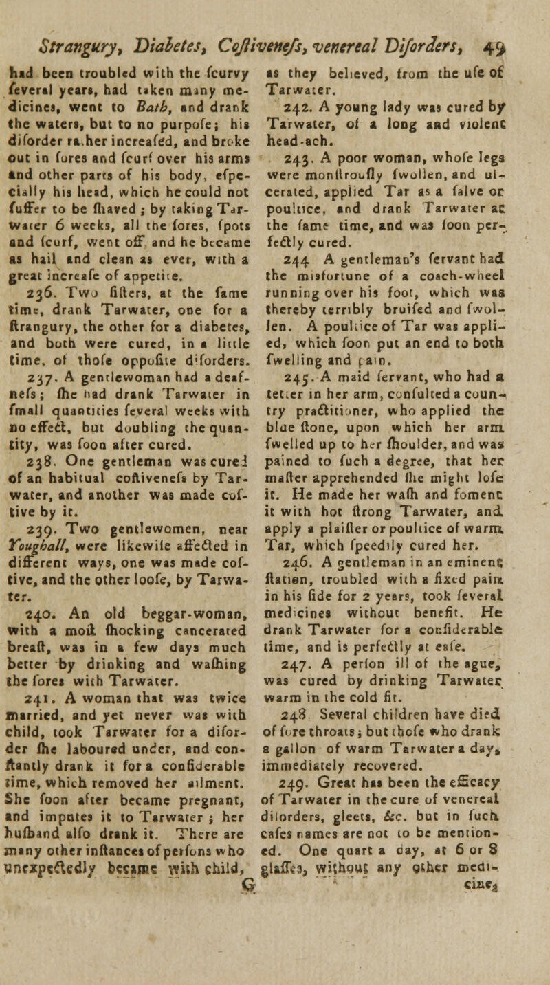 Stranguryt Diabetes, Cojlivemfs, venereal Diforders, 4^ hid been troubled with the (curvy feveral years, had taken mmy me- dicines, went to Bath, and drank the waters, but to no purpofe; his diforder ra her increafed, and broke out in fores and fcurf over his arms and other parts of his body, efpe- cially his head, which he could not fuffer to be fhaved ; by taking Tar- water 6 weeks, all the fores, fpots and fcurf, went off and he became as hail and clean as ever, with a great increafe of appetite. 236. Twj fillers, at the fame time, drank Tarwater, one for a ftrangury, the other for a diabetes, and both were cured, in a little time, of thofe opposite diforders. 237. A gentlewoman had a deaf- nefs; (he had drank Tarwater in fmall quantities feveral weeks with no effect, but doubling the quan- tity, was foon after cured. 238. One gentleman wascurei of an habitual coflivenefs by Tar- water, and another was made cof- tive by it. 239. Two gentlewomen, near Yougball, were likewile affected in different ways, one was made cof- tive, and the other loofe, by Tarwa- ter. 240. An old beggar-woman, with a moil (hocking cancerated breaff, was in a few days much better by drinking and wafhing the (ore* with Tarwater. 241. A woman that was twice married, and yet never was with child, took Tarwater for a difor- der fhe laboured under, and con- stantly drank it for a confiderable rime, which removed her ailment. She foon after became pregnant, and imputes it to Tarwater ; her hufband alfo drank it. There are many other inftancet of peifons who unexpectedly became with child, G as they believed, (rum the ufe of Tarwater. 242. A young lady was cured by Tarwater, ot a long and violent head-ach. 243. A poor woman, whofe Ieg3 were monllrobfly fwollen, and ul- cerated, applied Tar as a falve oc poultice, and drank Tarwater ac the fame time, and was loon per- fectly cured. 244 A gentleman's fervant had the misfortune of a coach-wheel running over his foot, which waa thereby terribly bruifed and fwol- len. A pouliice of Tar was appli- ed, which ioor put an end to both fwelling and ( an. 245. A maid fervant, who had > tet.er in her arm, cunfulted a coun- try practitioner, who applied the blue (lone, upon which her arm. fwelled up to her fhoulder, and was pained to fuch a degree, that her mailer apprehended ihe might lofe it. He made her wafh and foment: it with hot ftrong Tarwater, and apply a plainer or poultice of warm. Tar, which fpeedily cured her. 246. A gentleman in an eminent; ftatien, troubled with a fixed pain in his fide for 2 years, took feveral medicines without benefit. He drank Tarwater for a confiderable time, and is perfectly at esle. 247. A perion ill of the ague, was cured by drinking Tarwater warm in the cold fit. 248 Several children have died of fore throats j but thofe who drank a gallon of warm Tarwater a day, immediately recovered. 249. Great has been the efficacy of Tarwater in the cure of venereal dilorders, gleets, Sic. but in fuch cafes names are not to be mention- ed. One quart a day, at 6 or 3 glaffca, without any gthcr medt- cincj