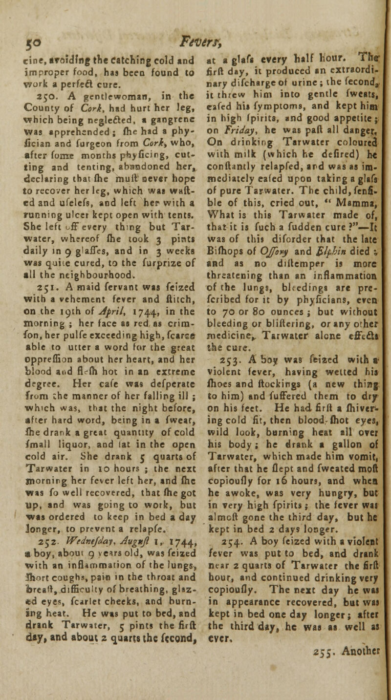 5<> Fevers; cine, aroiding the catching cold and at a glafa tvery half hour. The- jmproper food, has been found to work a perfect cure. 250. A gentlewoman, in the County of Cork, had hurt her leg, which being negle&ed, a gangrene was apprehended; fhe had a phy- fician and furgeon from Corky who, after fonxe months phyficing, cut- ting and tenting, abandoned her, declaring that fhe muit never hope to recover her leg, which was waft- ed and ufelefs, and left her with a running ulcer kept open with tents. She left off every thing but Tar- water, whereof fhe took 3 pints daily in 9 glaffes, and in 3 weeks was quite cured, to the furprize of all the neighbourhood. 251. A maid fervant was feized with a vehement fever and flitch, on the 19th of Jfril, 1744, in the morning ; her face as red, as crim- fon, her pulfe exceeding high, fcarce able to utter a word for the great oppreffion about her heart, and her blond and fi fh hot in an extreme degree. Her cafe was defperate from che manner of her falling ill ; which was, that the night before, after hard word, being in a fwear, She drank a great quantity of cold /mall liquor, and lat in the open cold air. She drank 5 quarts of Tarwater in 10 hours ; the next morning her fever left her, and fhe was fo well recovered, that fhe got up, and was going to wotk, but was ordered to keep in bed a day jonger, to prevent a relapfe. 252- Wedntjday, Avgnjl 1, 1744, • boy, about 9 years old, was feized with an inflammation of the lungs, Short coughs, pain in the throat and breaft, difficulty of breathing, glaz- ed eyes, fcarlet cheeks, and burn- ing heat. He was put to bed, and drank Tarwater, 5 pints the firft day, and about 2 quarts the fecond, firft day, it produced an extraordi nary discharge of urine; the fecond,. it threw him into gentle fweats, eafed his fymptoms, and kept him in high (pints, and good appetite;, on Friday, he was pad all danger, On drinking Tarwater coloured with milk (which he defired) he conftantly relapfed, ard was as im- mediately eafed upon taking a glifs of pure Tarwater. The child, fenfi. ble of this, cried out,  Mamma, What is this Tarwater made of, that it is fuch a fudden cure ?—It was of this diforder that the late Bifhops of OJfopy and £lfbin died 1 and as no diitemper is more threatening than an inflammation of the lungs, bleedings are pre- scribed for it by phyficians, even to 70 or 80 ounces ; but without bleeding or bliftering, or any other medicine, Tarwater alone effi&l the cure. 253. A boy was feized with a violent fever, having welted his (hoes and ftockings (a new thing to him) and fuffered them to dry on his feet. He had firft a fhiver- ingcold fit, then blood,-(hot eyes, wild look, burning heat all over his body ; he drank a gallon of Tarwater, which made him vomit, after that he flept and fweated mod copioufly for 16 hours, and when he awoke, W8S very hungry, but in very high fpirits; the fever was a'meft gone the third day, but he kept in bed 2 days longer. 254. A boy feized with a violent fever was put to bed, and drank near 2 quarts of Tarwater the firft hour, and continued drinking very copioufly. The next day he was in appearance recovered, but was kept in bed one day longer; after the third day, he was aa well as ever, 255. Another