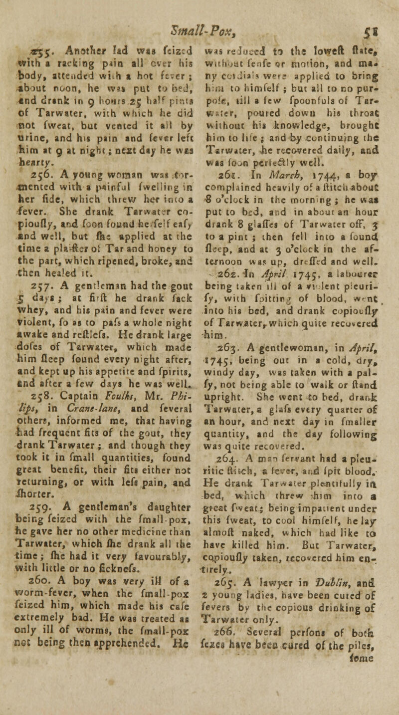 Small-Pox s S* «;£. Another lad was feized with a racking pain all ever his body, attended wiih a hot fever ; about noon, he wjj put to i-.J, and drank in 9 hours 25 half pints of Tarwater, with which he did not fweat, but vented it ai) by urine, and his pain and fever left him at 9 at night; next day he was hearty. 256. A young woman wsi tir- -tncnted with a tuinful fwelling in her fide, which threw her intoa fever. She drank Tarwatc-r co- pioufly, and Coon found heTelf eafy and well, but flic applied at the time a plai-fterof Tar and honey to the part, wh'ch ripened, broke, and then healed it. 2S7' A gentleman had the gout 5 days ; at fi ft he drank lack whey, and bis pain and fever were violent, fo as to pafs a whole night awake and reftlefs. He drank large doles of Tarwater, which made him fleep found every night after, and kept up his appetite and fpirits, ftnd after a few days he was well. Z58. Captain Foulks, Mr. Phi- lips, in Crane-lane, and feveral others, informed me, that having had frequent fits of the gout, they drank Tarwater ; and though they took it in fmall quantities, found great benefit, their fits either not returning, or with lefs pain, and ihorter. 259. A gentleman's daughter being feized with the fmall-pox, he gave her no other medicine than Tarwater, which (he drank all the time; (he had it very favourably, with little or no ficknefs. 260. A boy was very ill of a worm-fever, when the fmall-pox feized him, which made his cafe extremely bad. He was treated as only ill of worms, the fmall-pox net being then apprehended. He vns I- Juced ti the loweft (late, wHffrut fenfe qr motion, and ma- ny cotdtals were applied to bring him to himfelf ; but all co no pur- pole, till a Jew fpoonfols of Tar- Water, poured down his tl roar. without his knowledge, brought him to life ; and by continuing the Tarwater, Jbe recovered daily, and was fo-10 pcrkclly well. 261. In March, 1744. a boy complained heavily of a ftitcb about € o'clock in the morning ; he was put to bed, and in about an hour drank 8 glaffes of Tarwater off, 3 to a pint ; then fell into a found fleep, and at 3 o'clock in the af- ternoon was up, drefTcd and well. 262. in April 1745, a labourer being taken i!i of a vi lent pleuri- iy, with fpitting of blood, w-nt, into his bed, and drank copioufly of rarwaterrwhich quite recovered him. 263. A gentlewoman, in Aprils 1745, being out in a cold, dry, windy day, was taken with a pal- fy, not being able to walk or Hand upright. She went to bed, drar-k Tarwater, a giafs every quarter of an hour, and next day in fmaller quantity, and the day following was quite recovered. 264. A man fervant had a pleu- ritic flitch, a fever, and (pit blood. He drank Tarwater ple-ntifully ift. bed, which threw -.him into a gteat f<veat; beingimpauent under this fweat, to cool himfelf, he lay almoft naked, which had like to have killed him. But Tarwater, cqpioufly taken, recovered him en-, tirely. 26c. A lawyer in Dublin, and 2 young ladies, have been cuted of fevers by the copious drinking of Tarwater only. 266. Several perfons of both fexes have becu cured of the piles, feme