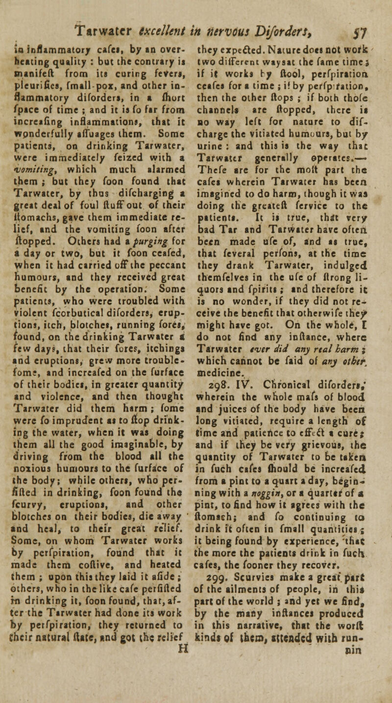 Tarwater excellent U inflammatory cafes, by an over- heating quality : but the contrary is manifeft from its curing refer*, pleurifiea, fmall-pox, and other in- flammatory diforders, in a fhort fpace of time ; and it is fo far from increafing inflammations, that it wpnderfuily affuages them. Some patients, on drinking Tarwater, were immediately feized with a vomiting, which much alarmed them ; but they foon found that Tarwater, by thus difcharging a great deal of foul fluff out of their flomachs, gave them immediate re- lief, and the vomiting foon after flopped. Others had a purging for a day or two, but it foon ceafed, when it had carried off the peccant humours, and they received great benefit by the operation. Some patients, who were troubled with violent fcorbutical diforders, erup- tions, itch, blotches, running fores, found, on the drinking Tarwater a few day;, that their fores, itcbings and eruptions, grew more trouble- fom;, and increafed on the furface of their bodies, in greater quantity and violence, and then thought Tarwater did them harm ; fome were fo imprudent as to flop drink- ing the water, when it was doing them all the good imaginable, by driving from the blood all the noxious humours to the furface of the body; while others, who per- fifteJ in drinking, foon found the fcurvy, eruptions, and other blotches on their bodies, die away and heal, to their great relief. Some, on whom Tarwater works by perforation, found that it made them coflive, and heated them ; upon this they laid it afide ; others, who in the like cafe perflfled rn drinking it, foon found, that, af- ter the Tarwater had done its work by petfpiration, they returned to their natural ftate, and got (he relief H in nervous Diforders, 57 they expected. Nature docs not work two different waysat the fame time ; if it works ry ftool, perforation ceafes for a time ; if by perfp ration, then the other flops ; if both thofe channels are flopped, there it bo way left for nature to dif- charge the vitiated humours, but by urine : and this is the way that Tarwater generally operates.— Thefe are for the molt part the cafes wherein Tarwater has been imagined to do harm, though it was doing the greatefl fervice to the patients. It is true, that very bad Tar and Tarwater have often been made ufe of, and as true, that feveral perfoiis, at the time they drank Tarwater, indulged themfelves in the ufe of flrong li- quors and fpirits; and therefore ic is no wonder, if they did not re- ceive the benefit that otherwife the/ might have got. On the whole, [ do not find any inflance, where Tarwater tmer did any rtal harm ; which cannot be faid of any otbtr. medicine. 29$. IV. Chronical diforders,' wherein the whole mafs of blood and juices of the body have been long vitiated, require a length of time and patience to effi\ a cure; and if they be vtty grievous, the quantity of Tarwater to be taken in fuch cafes fliould be increafed from a pint to a quart a day, begin- ning with a noggin, or a quartef of a pint, to find how it agrees with the ftomach; and fo continuing to drink it often in fmall quantities; it being found by experience, th*c the more the patients drink in fuch cafes, the fooner they recover. 299. Scurvies make a great par J of the ailments of people, in this part of the world ; and yet we find, by the many inftancei produced in this narrative, that the word kindt of them, attended with run- nin