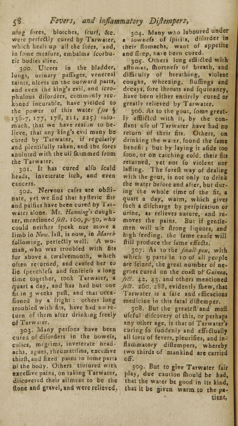 s« Fevers, and inflammatory Dijlempersy nfng fores, blotches, fcurf, &c. were perfectly cured by Tarwater, which heals up all the lures, and, in fome meafure, embalm* fcorbu- tic bodies alive. 300. Ulcers in the bladder, Jungs, urinary paflages, venereal taints, ulcers on the outward parts, and even the king's evil, and icro- phulous diforders, commonly rec- koned incurable, have yielded to the power of this watei (Jet § 136-7,177. 178,211,225.) niio- much, that we have reafon to be- lieve, that any king's evil many be cured by Tarwater, if regularly and plentifully taken, and the fores anointed with the oil fkimmed from the Tarwater. 301. It has cured alfo fcald heads, inveterate itch, and even cancers. 302. Nervous cafes are obfti- nate, yet we find that hyfleric fits and palfies have been cured by Tar- water alone. Mr. Hannings daugh- ter, mentioned/**??. i6o,/>. 30, who could neither fpeak nor move a limb in Nov.. laft, is now, in March following, perfectly well. A wo- man, who was troubled with fits for above a twelvemonth, which often returned, and cauied her to lie fpeechlefs and fenlelefs a long time together, took Tarwater, a 304. Many who laboured under a Jownefs of fpiiiis, diforder in their llomachs, want of appetite and fL-ep, have been cured. 305. Others long afflicted with afthmas, fhortnefs of breath, and diffirulty of breathing, violent coughs, wheezing, ftuffings and dtcays, fore throats and fquinancy, have been either entirely cured or greatlv relieved by Tarwater. 306. As to the gout, fome great- ly afflidltd with it, by the con- ftant ufe of Tarwater have had no return of their fits. Others, on drinking the wa:er, found the fame benefit ; but by laying it afide too foon, or on catching cold, their fits returned, yet not fo violent nor lading. The fureft way of dealing with the gout, is not only to drink the water before and after, but dur- ing the whole time of the fit, a quart a day, warm, which gives fuch a difcharge by perfpiration or urine, as relieves nature, and re- moves the pains. But if gentle- men will ufe ftrong liquors, and high feeding, the fame caufe will flill produce the fame effects. 307. As to the Jmall-fox, with which 9 parts in 10 of all people are feized, the great number of ne- groes cured on the coafl of Guinea^ feci. 42, 43, and others mentioned quart a day, and has had but one jea. 260, 288, evidcntl> fhew,that fit in 3 weeks pafk, and that occa fioned by a fright : others long troubled with fits, have had no re- turn of them after drinking freely of Tarwater. 303. Many perfons have been cured of diforders in the bowels, colics, megnms, inveterate head- achs, agues, rheumatifms, excclhve thirft, and fixed pains in Itrnie parts of the body. Others tortured with excefiive pains, on taking Tarwater, difcovercd their ailment to be the done and gravel, and were relieved, Tarwater is a fate and efficacious medicine in this fatal diftemper. 308. But the greateft and moll ufeful difcovery of this, or perhaps any other age, is that of Tarwater's curing To fuddenly and efftdtually ell forts of fevers, pleurifies, and in- flammatory diftemper?, whereby two thirds of mankind are carried off. 309. But to give Tarwater fair play, due caution fhould be had, that the water be good in its kind, that it be given warm to the pa- tient,