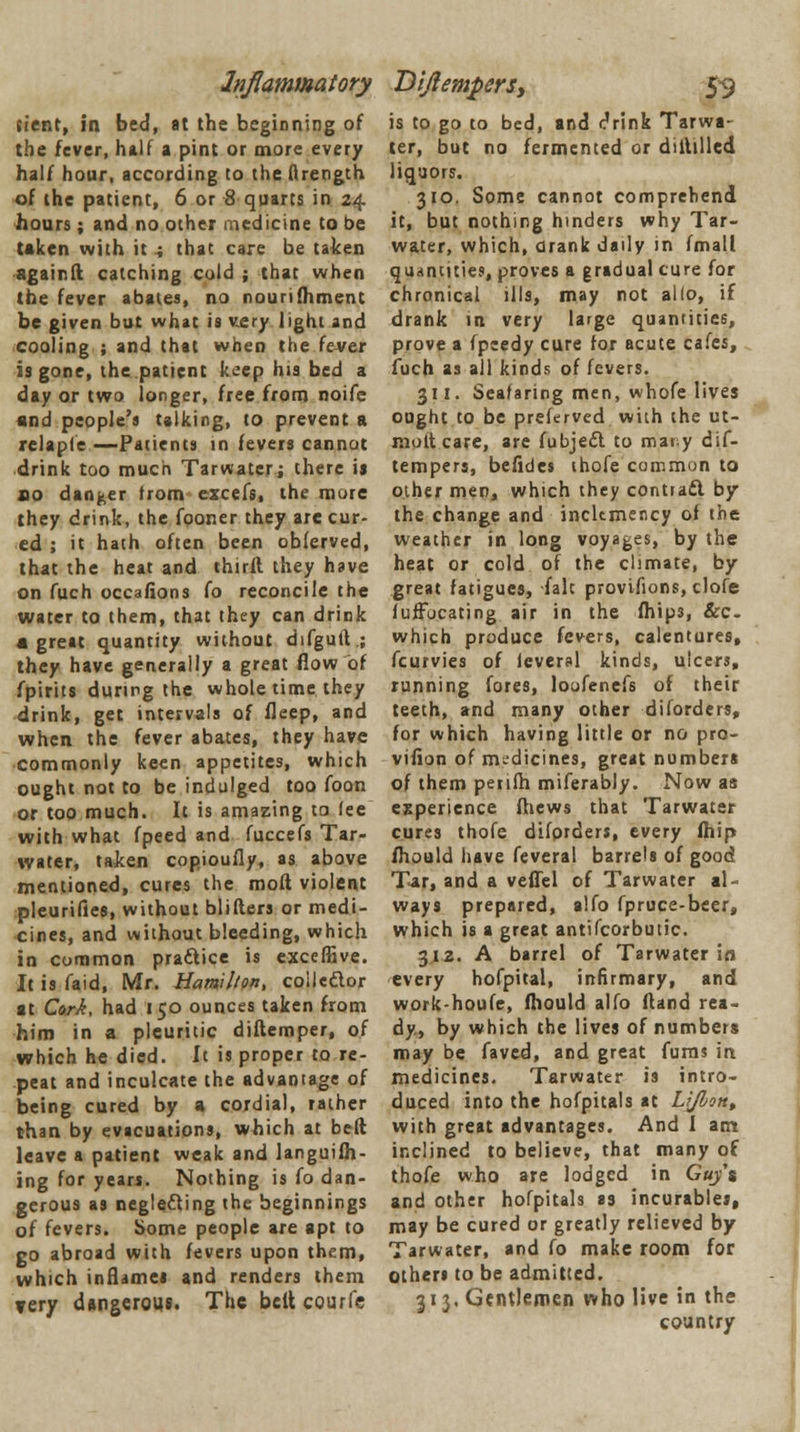 Inflammatory {tent, in bed, at the beginning of the fever, half a pint or more every half hour, according to the flrength of the patient, 6 or 8 quarts in 24 hours; and no other medicine to be taken with it 4 that care be taken againft catching cold ; that when the fever abates, no nourifhment be given but what is very light and cooling ; and that when the fever is gone, the patient keep his bed a day or two longer, free from noife and people's talking, to prevent a relapie —Patients in fevers cannot drink too much Tarwater; there is no danger trom excels, the more they drink, the fooner they are cur- ed ; it hath often been oblerved, that the heat and thirft they have on fuch occafions fo reconcile the water to them, that they can drink • great quantity without difgutt.; they have generally a great flow of fpirits during the whole time they drink, get intervals of fleep, and when the fever abates, they have commonly keen appetites, which ought not to be indulged too foon or too much. It is amazing to lee with what fpeed and fuccefs Tar- water, talcen copioufly, as above mentioned, cures the moft violent pleurifies, without blifters or medi- cines, and without bleeding, which in common practice is exceffive. It is faid, Mr. Hamilton, collector at Cork, had 150 ounces taken from him in a pleuritic diftemper, of which he died. It is proper to re- peat and inculcate the advantage of being cured by a cordial, rather than by evacuations, which at bed leave a patient weak and languifh- ing for years. Nothing is fo dan- gerous as neglecting the beginnings of fevers. Some people are apt to go abroad with fevers upon them, which inflames and renders them very dangerous. The belt courfe Dijlempers, 59 is to go to bed, and c'rink Tarwa- ter, but no fermented or diitilled liquors. 310. Some cannot comprehend it, but nothing hinders why Tar- water, which, drank daily in fmall quantities, proves a gradual cure for chronical ills, may not alio, if drank in very large quantities, prove a fpeedy cure for acute cafes, fuch as all kinds of fevers. 311. Seafaring men, whofe lives ought to be preferved with the ut- molt care, are fubjedt to maty dif- tempers, befides thofe common to other men, which they contrail by the change and inclemency of the weather in long voyages, by the heat or cold of the climate, by great fatigues, fait provifions, clofe fuffocating air in the fhip3, &c. which produce fevers, calentures, fcurvies of lcveral kinds, ulcers, running fores, loofenefs of their teeth, and many other dilorders, for which having little or no pro- vifion of medicines, great numbers of them perifh miferably. Now as experience fhews that Tarwater cures thofe diforders, every fhip fhould have feveral barrels of good Tar, and a veflel of Tarwater al- ways prepared, alfo fpruce-beer, which is a great antifcorbutic. 312. A barrel of Tarwater in every hofpital, infirmary, and work-houfe, fhould alfo ftand rea- dy, by which the lives of numbers may be faved, and great fums in medicines. Tarwater is intro- duced into the hofpitals at LrJlon% with great advantages. And I am inclined to believe, that many of thofe who are lodged in Guy's and other hofpitals as incurables, may be cured or greatly relieved by Tarwater, and fo make room for others to be admitted. 313. Gentlemen who live in the country