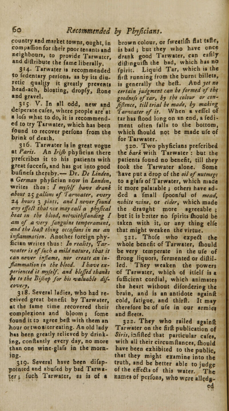country md market towns, ought, in compaflion for (heir poor tenants and neighbour!, to provide Tarwatcr, and distribute the fame liberally. 314. Tarwater ia recommended to fedentary perloni, aa by its diu- retic quality it greatly prevents head-ach, bloating, dropfy, ftone and gravel. 315 V. In all odd, new and defperate cafes, where people are'at a lofs what to do, it is recommend- ed to try Tarwater, which has been found to recover perfons from the brink of death. 316. Tarwater is in great vogue at Paris. An Irijh phyfician there prescribes it to his patients with great fuccefs, and has got into good bufinefs thereby.— Dr. De Linden, a German phyfician now in London, writes thus : / my/elf have drank about 25 gallons of Tarivater, every 24 hours 3 pints', and I never found any effecl that ive may call a phyfical heat in the blood, notvjithjlanding I am of a very fanguine temperament, and the leafi thing occajions in me an inflammation. Another foreign phy- fician writes thus: In reality, Tar- ivater is of fuch a mild nature, that it can never infame, nor create an in- flammation in the blood. I have ex' ferienced it myjelf, and blejjed thanks it to the Bijhop for his valuable dif- cove/y, 318. Several ladies, who had re- ceived great benefit by Tarwater, at the lame time recovered their complexions and bloom; fome found it to agree beft with them an hour or twoauer eating. An old lady has been greatly relieved by drink- ing, conftantly every day, no more than one wine-glafs in the morn- ing. 319. Several have been difap- povnted and abufsd by bad Tarwa- ter 1 fuch Tarwater, as is of a by Pbyjicians. brown colour, or fweatlfti flat tafie, is bad ; but they who have once drank good Tarwater, can eafiljr diftmguifh the bad, which has no fpirit. Liquid Tar, which is the firft running from the burnt billets, is generally the beft. And yet tta certain judgment can be formed of the goodnefs of tar, by the colour or con- fidence, till trial be made, by making Tarvcater of it. When a vefTel of tar has ftood long on an end, a fedi- ment often falls to the bottom, which fhould not be made ufe of for Tarwater. 320. Two phyficians prefcribed the bark with Tarwater : but the patients found no benefit, till they took the Tarwater alone. Some have put a drop of the oil of nutmegs to a glafs of Tarwater, which made it more palatable ; others have ad- ded a fmall fpoonful of mead, nvhite vuine, or cider, which made the draught more agreeable ; but it is better no fpirits fhould be taken with it, or any thing elfe that might weaken the virtue. 321. Thofe who expecl the whole benefit of Tarwater, fhould be very temperate in the ufe of ftrong liquors, fermented or diftil- led. They weaken the powers of Tarwater, which of itfelf is a Sufficient cordial, which animates the heart without disordering the brain, and is an antidote againft cold, fatigue, and thirft. It may therefore be of ufe in our armies and fleets. 322. They who railed againft Tarwater on the firft publication o\ Siris, infilled that particular cafes, with all their circumftances, fhould have been exhibited to the public, that they might examine into the truth, and be better able to judge of the effecls of this water. The names of perfons, who were alledg- ed