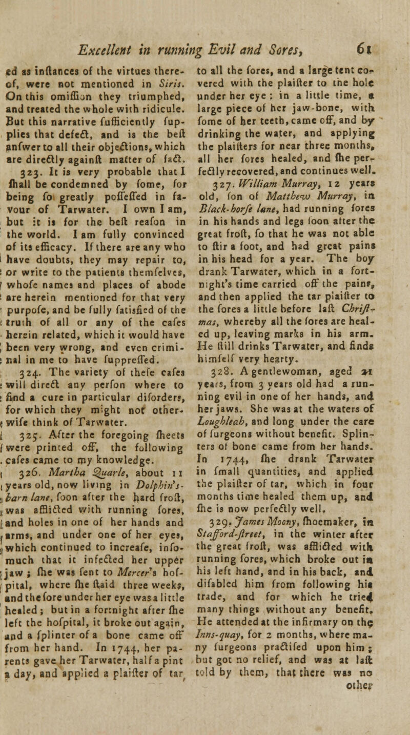 Excellent in running Evil and Sores, Ci cd as inftances of the virtues there- of, were not mentioned in Sirji. On this omiffion they triumphed, and treated the whole with ridicule. But this narrative fufHciently fup- plies that defefl, and is the beft anfwer to all their objections, which are directly againft matter of fact. 323. It is very probable that I fhall be condemned by fome, for being to greatly pofleffed in fa- vour of Tarwater. I own I am, but it is for the bed reafon in the world. I am fully convinced of its efficacy. If there are any who have doubts, they may repair to, or write to the patients themfelves, whofe names and places of abode are herein mentioned for that very purpofe, and be fully fatisfied of the truth of all or any of the cafes herein related, which it would have been very wrong, and even crimi- nal in me to have fupprcffed. 324. The variety of thefe cafes will direct any perfon where to find a cure in particular diforders, for which they might not other- wife think of Tarwater. 325. After the foregoing fheets were printed off, the following cafes came to my knowledge. 326. Martha Quarle, about 11 years old, now living in Dolphin's- bam lane, foon after the hard froft, was afflided with running fores, and holes in one of her hands and arms, and under one of her eyes, which continued to increafe, info- much that it infetted her upper jaw ; fhe was fent to Mercer's hof- pital, where fhe ftaid three weeks, and the lore under her eye was a little healed; but in a fortnight after fhe left the hofpital, it broke out again, and a fplintcr of a bone came off from her hand. In 1744, her pa- rents gave her Tarwater, half a pint a day, and applied a plaifter of tar( to all the fores, and a large tent co- vered with the plaifter to the hole under her eye : in a little time, a large piece of her jaw-bone, with, fome of her teeth, came off, and by- drinking the water, and applying the plaillers for near three months, all her fores healed, and fhe per- fectly recovered, and continues well. 327. William Murray', 12 year* old, fon of Matthew Murray, in Black-horfe lane, had running fores in his hands and legs loon alter the great froft, fo that he was not able to ftir a foot, and had great pains in his head for a year. The boy drank Tarwater, which in a fort- night's time carried off the painr, and then applied the tar plaifter to the fores a little before laft Chriji- mas, whereby all the fores are heal- ed up, leaving marks in his arm. He fiill drinks Tarwater, and finds himfelf very hearty. 328. A gentlewoman, aged vl years, from 3 years old had a run- ning evil in one of her hands, and her jaws. She was at the waters of Loughleah, and long under the care of furgeons without benefit. Splin- ters of bone came from her hands. In 1744, fhe drank Tarwater in fmall quantities, and applied the plaifter of tar, which in four months time healed them up, and fhe is now perfectly well. 329. James Moony, fhoemaker, in Stafford-Jlreet, in the winter after the great froft, was afflicted with running fores, which broke out in his left hand, and in his back, and difabled him from following his trade, and for which he tried many things without any benefit. He attended at the infirmary on the Inns-quay, for 2 months, where ma- ny furgeons pra£lifed upon him ; but got no relief, and was at laft told by them, that there was no other