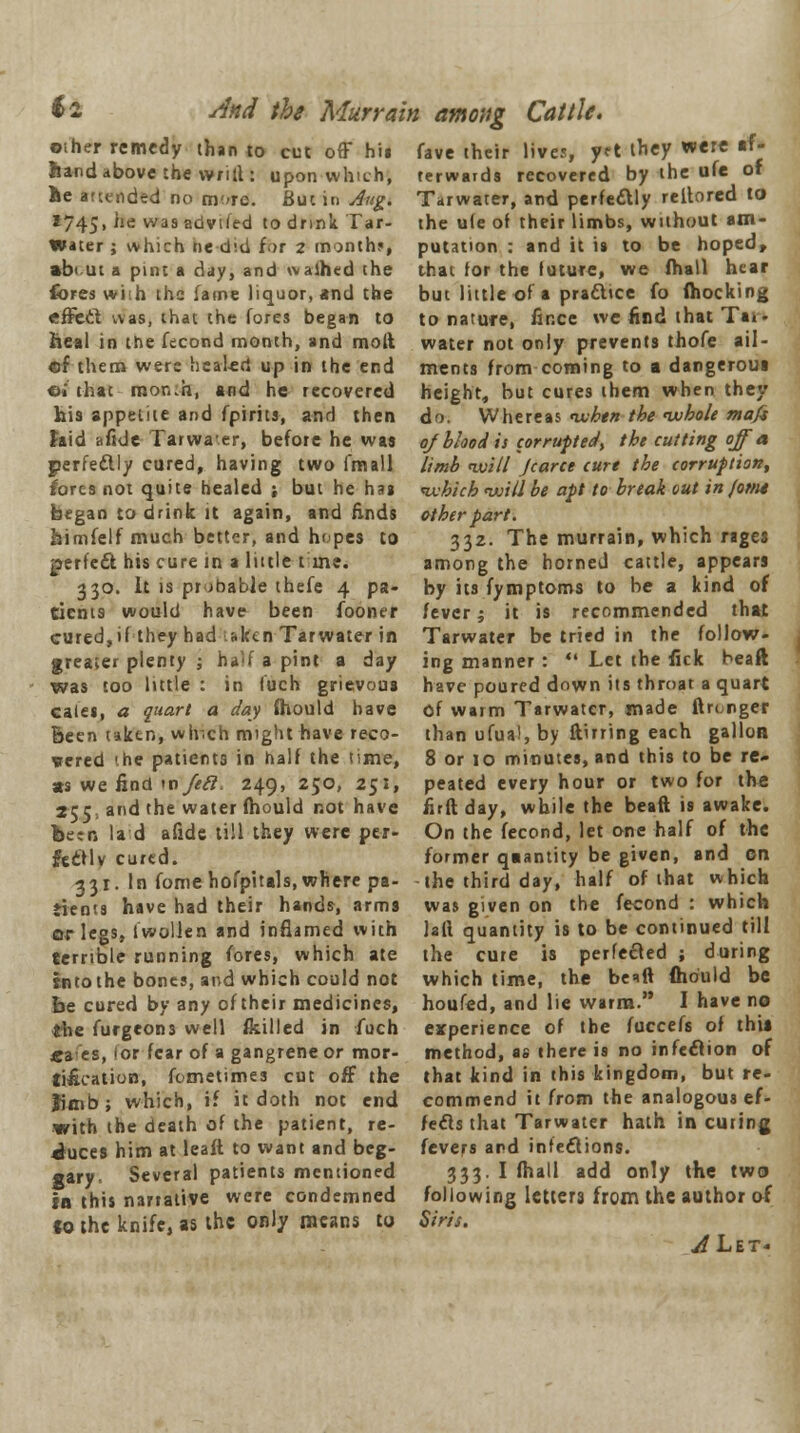 fo And the Murrain among Cattle. oilier remedy than to cut off his fave iheir lives, yrt they were »f hand above the wrifl: upon which, ae attended no more. But in Aug. 1745, *!e was adviled to drink Tar- Water ; which tie did for z months, terwards recovered by the ufe of Tarwater, arid perfectly reltored to the u(e of their limbs, without am- putation : and it is to be hoped, WBUI , \Y11ILU DC U-U I'll £. It.1 JllUl'i UUVdl'Ull • BUU 11 I* VV/ V^ ii^jvww, •biut a pint a day, and waihed the that for the future, we (hall hear fores with the fame liquor, and the but little of a practice fo (hocking effect was, that the fores began to to nature, fince we find that Tai. heal in the fecond month, and molt water not only prevents thofe ail - of them were healed up in the end ments from coming to a dangeroui ©» that raon.h, and he recovered height, but cures them when they his appetite and fpirits, and then do. Whereas when the whole mafs Said afide Tarwaer, before he was of blood is corrupted, the cutting off a perfe&ly cured, having two fmall limb will Jcarce cure the corruption, fores not quite healed ; but he has which will be apt to break out in jor/u began to drink it again, and Ends other part. himfelf much better, and hopes to 332. The murrain, which rages perfect his cure in a little t ine. among the horned cattle, appears 330. It is probable thefe 4 pa- by its fymptoms to be a kind of tients would have been fooner fever; it is recommended that cured,if they had sken Tarwater in greater plenty ; half a pint a day was too little : in fuch grievous caies, a quart a day (hould have Been uktn, winch might have reco- vered '.he patients in half the time, «s we find wfefl. 249, 250, 251, , it is Tarwater be tried in the follow- ing manner :  Let the fick beaft have poured down its throat a quart Of warm Tarwater, made ftn nger than ufua!, by ftirring each gallon 8 or 10 minutes, and this to be re- peated every hour or two for the 255 and the water (hould not have firft day, while the beaft is awake. been la d afide till they were per- On the fecond, let one half of the fecflv cured. former quantity be given, and on 331. In fomehofpttals, where pa- the third day, half of that which dents have had their hands, arms was given on the fecond : which or legs, iwollen and inflamed with terrible running fores, which ate into the bones, and which could not be cured by any of their medicines, the furgeons well (killed in fuch «aes, 'or fear of a gangrene or mor- tification, fometimes cut off the Ml quantity is to be continued till the cure is perfected ; during which time, the be*ft (hould be houfed, and lie warm. I have no experience of the fuccefs of thu method, as there is no infection of that kind in this kingdom, but re- Jimb; which, if it doth not end commend it from the analogous ef- with the death of the patient, re- feels that Tarwater hath in curing ^uces him at leaft to want and beg- fevers and infections, gary Several patients mentioned 333. I (hall add only the two in this n3riative were condemned following letters from the author of fo the knife, as the only means to Sins.